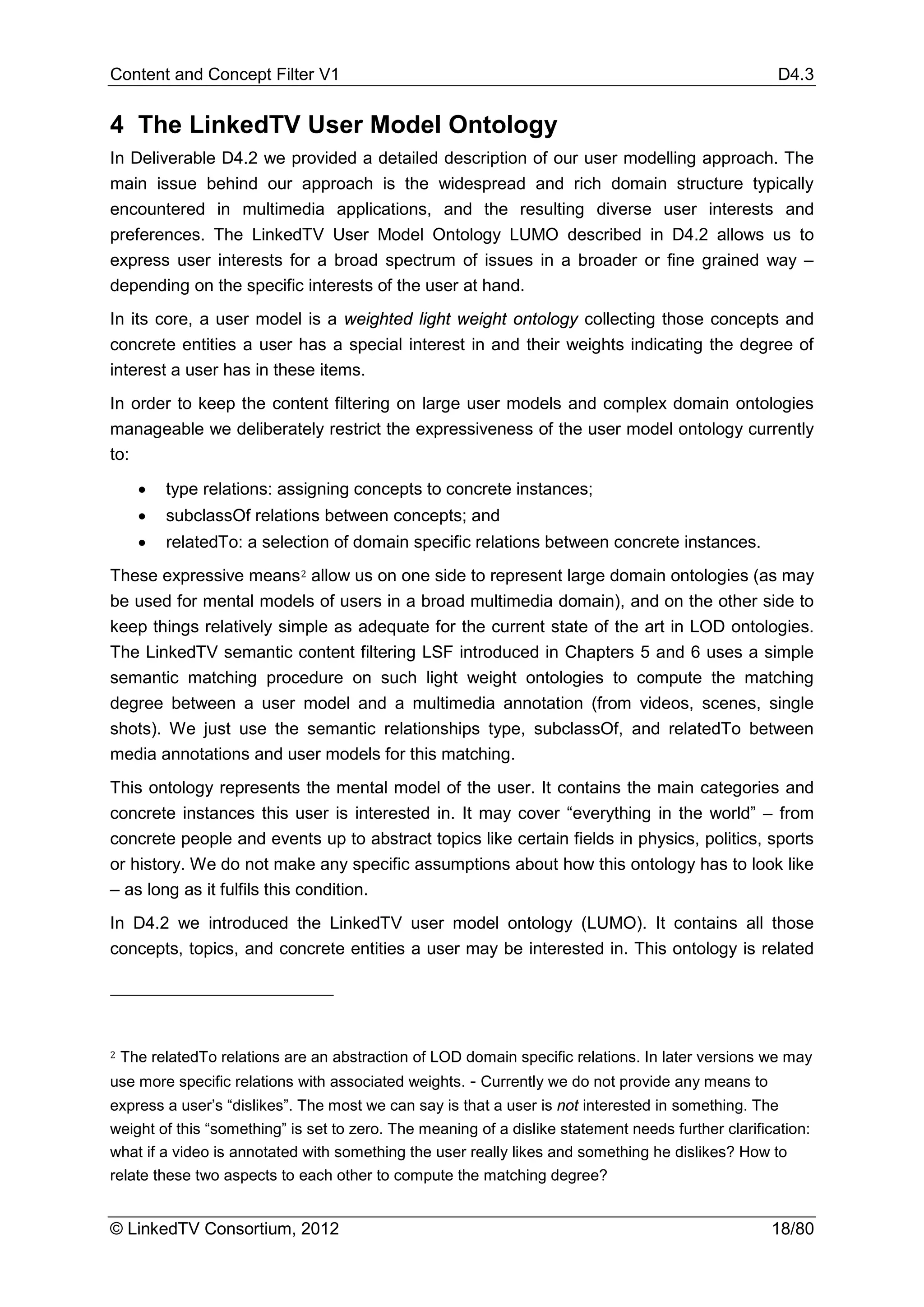 Content and Concept Filter V1                                                                        D4.3


4 The LinkedTV User Model Ontology
In Deliverable D4.2 we provided a detailed description of our user modelling approach. The
main issue behind our approach is the widespread and rich domain structure typically
encountered in multimedia applications, and the resulting diverse user interests and
preferences. The LinkedTV User Model Ontology LUMO described in D4.2 allows us to
express user interests for a broad spectrum of issues in a broader or fine grained way –
depending on the specific interests of the user at hand.
In its core, a user model is a weighted light weight ontology collecting those concepts and
concrete entities a user has a special interest in and their weights indicating the degree of
interest a user has in these items.
In order to keep the content filtering on large user models and complex domain ontologies
manageable we deliberately restrict the expressiveness of the user model ontology currently
to:

      •   type relations: assigning concepts to concrete instances;
      •   subclassOf relations between concepts; and
      •   relatedTo: a selection of domain specific relations between concrete instances.
These expressive means 2 allow us on one side to represent large domain ontologies (as may
be used for mental models of users in a broad multimedia domain), and on the other side to
keep things relatively simple as adequate for the current state of the art in LOD ontologies.
The LinkedTV semantic content filtering LSF introduced in Chapters 5 and 6 uses a simple
semantic matching procedure on such light weight ontologies to compute the matching
degree between a user model and a multimedia annotation (from videos, scenes, single
shots). We just use the semantic relationships type, subclassOf, and relatedTo between
media annotations and user models for this matching.
This ontology represents the mental model of the user. It contains the main categories and
concrete instances this user is interested in. It may cover “everything in the world” – from
concrete people and events up to abstract topics like certain fields in physics, politics, sports
or history. We do not make any specific assumptions about how this ontology has to look like
– as long as it fulfils this condition.
In D4.2 we introduced the LinkedTV user model ontology (LUMO). It contains all those
concepts, topics, and concrete entities a user may be interested in. This ontology is related




2   The relatedTo relations are an abstraction of LOD domain specific relations. In later versions we may
use more specific relations with associated weights. - Currently we do not provide any means to
express a user’s “dislikes”. The most we can say is that a user is not interested in something. The
weight of this “something” is set to zero. The meaning of a dislike statement needs further clarification:
what if a video is annotated with something the user really likes and something he dislikes? How to
relate these two aspects to each other to compute the matching degree?


© LinkedTV Consortium, 2012                                                                         18/80
 