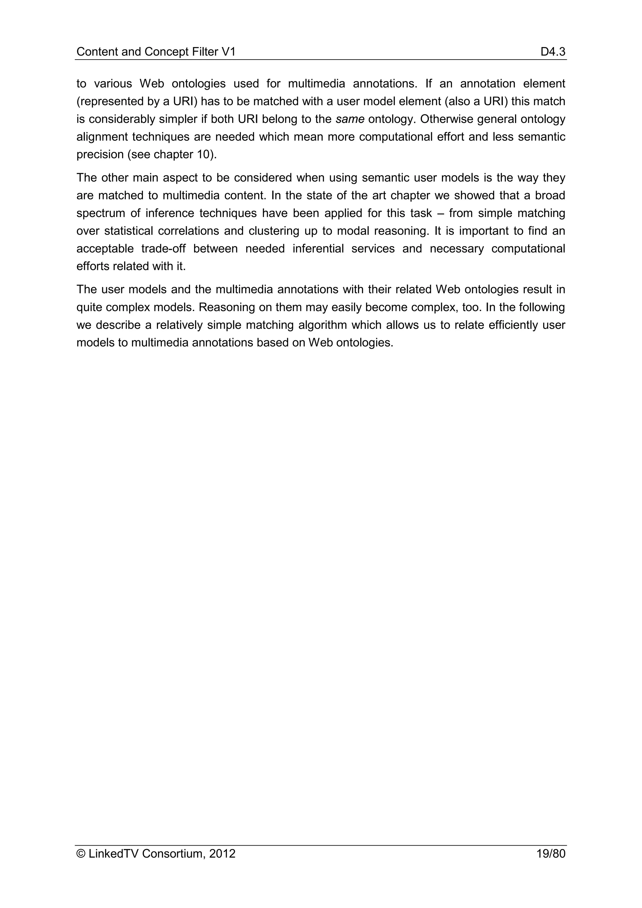 Content and Concept Filter V1                                                            D4.3

to various Web ontologies used for multimedia annotations. If an annotation element
(represented by a URI) has to be matched with a user model element (also a URI) this match
is considerably simpler if both URI belong to the same ontology. Otherwise general ontology
alignment techniques are needed which mean more computational effort and less semantic
precision (see chapter 10).
The other main aspect to be considered when using semantic user models is the way they
are matched to multimedia content. In the state of the art chapter we showed that a broad
spectrum of inference techniques have been applied for this task – from simple matching
over statistical correlations and clustering up to modal reasoning. It is important to find an
acceptable trade-off between needed inferential services and necessary computational
efforts related with it.
The user models and the multimedia annotations with their related Web ontologies result in
quite complex models. Reasoning on them may easily become complex, too. In the following
we describe a relatively simple matching algorithm which allows us to relate efficiently user
models to multimedia annotations based on Web ontologies.




© LinkedTV Consortium, 2012                                                             19/80
 