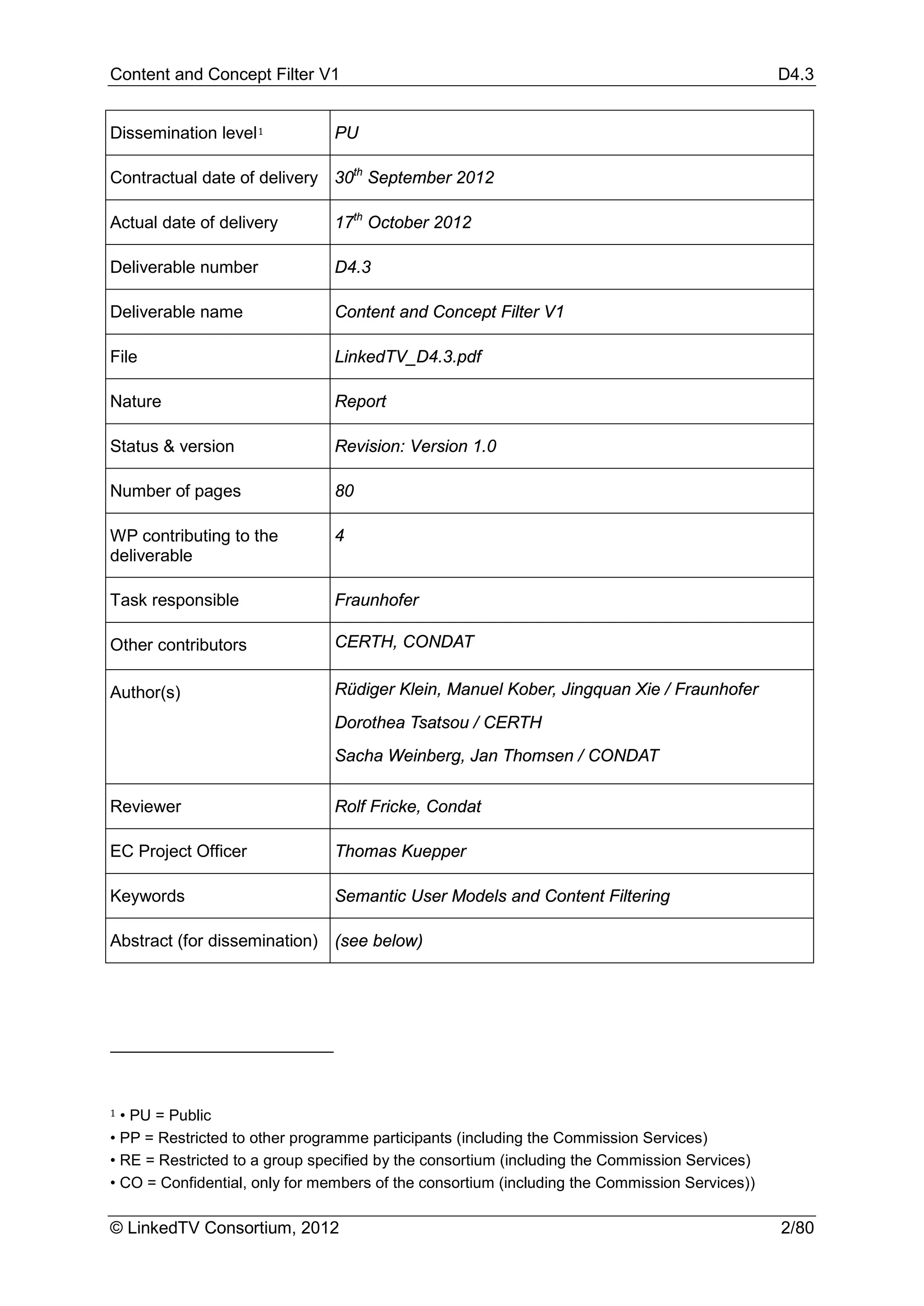 Content and Concept Filter V1                                                                  D4.3


Dissemination level 1           PU

Contractual date of delivery 30th September 2012

Actual date of delivery         17th October 2012

Deliverable number              D4.3

Deliverable name                Content and Concept Filter V1

File                            LinkedTV_D4.3.pdf

Nature                          Report

Status & version                Revision: Version 1.0

Number of pages                 80

WP contributing to the          4
deliverable

Task responsible                Fraunhofer

Other contributors              CERTH, CONDAT

Author(s)                       Rüdiger Klein, Manuel Kober, Jingquan Xie / Fraunhofer
                                Dorothea Tsatsou / CERTH
                                Sacha Weinberg, Jan Thomsen / CONDAT

Reviewer                        Rolf Fricke, Condat

EC Project Officer              Thomas Kuepper

Keywords                        Semantic User Models and Content Filtering

Abstract (for dissemination) (see below)




1 • PU = Public
• PP = Restricted to other programme participants (including the Commission Services)
• RE = Restricted to a group specified by the consortium (including the Commission Services)
• CO = Confidential, only for members of the consortium (including the Commission Services))

© LinkedTV Consortium, 2012                                                                    2/80
 