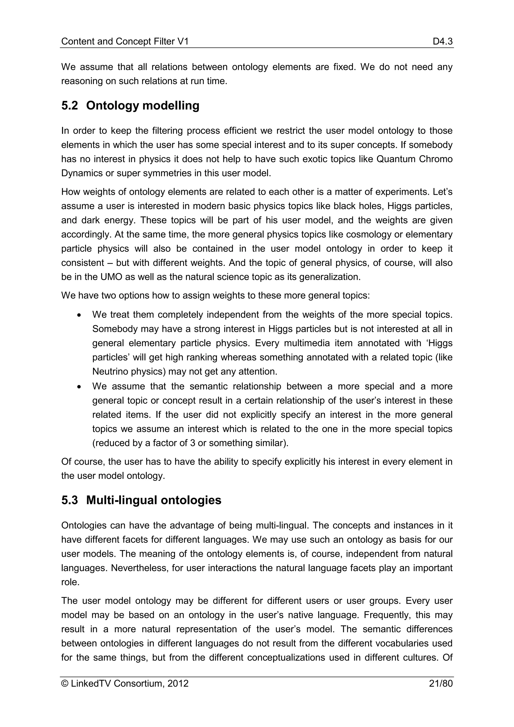 Content and Concept Filter V1                                                                D4.3

We assume that all relations between ontology elements are fixed. We do not need any
reasoning on such relations at run time.

5.2 Ontology modelling

In order to keep the filtering process efficient we restrict the user model ontology to those
elements in which the user has some special interest and to its super concepts. If somebody
has no interest in physics it does not help to have such exotic topics like Quantum Chromo
Dynamics or super symmetries in this user model.
How weights of ontology elements are related to each other is a matter of experiments. Let’s
assume a user is interested in modern basic physics topics like black holes, Higgs particles,
and dark energy. These topics will be part of his user model, and the weights are given
accordingly. At the same time, the more general physics topics like cosmology or elementary
particle physics will also be contained in the user model ontology in order to keep it
consistent – but with different weights. And the topic of general physics, of course, will also
be in the UMO as well as the natural science topic as its generalization.
We have two options how to assign weights to these more general topics:

   •   We treat them completely independent from the weights of the more special topics.
       Somebody may have a strong interest in Higgs particles but is not interested at all in
       general elementary particle physics. Every multimedia item annotated with ‘Higgs
       particles’ will get high ranking whereas something annotated with a related topic (like
       Neutrino physics) may not get any attention.
   •   We assume that the semantic relationship between a more special and a more
       general topic or concept result in a certain relationship of the user’s interest in these
       related items. If the user did not explicitly specify an interest in the more general
       topics we assume an interest which is related to the one in the more special topics
       (reduced by a factor of 3 or something similar).
Of course, the user has to have the ability to specify explicitly his interest in every element in
the user model ontology.

5.3 Multi-lingual ontologies

Ontologies can have the advantage of being multi-lingual. The concepts and instances in it
have different facets for different languages. We may use such an ontology as basis for our
user models. The meaning of the ontology elements is, of course, independent from natural
languages. Nevertheless, for user interactions the natural language facets play an important
role.
The user model ontology may be different for different users or user groups. Every user
model may be based on an ontology in the user’s native language. Frequently, this may
result in a more natural representation of the user’s model. The semantic differences
between ontologies in different languages do not result from the different vocabularies used
for the same things, but from the different conceptualizations used in different cultures. Of

© LinkedTV Consortium, 2012                                                                 21/80
 
