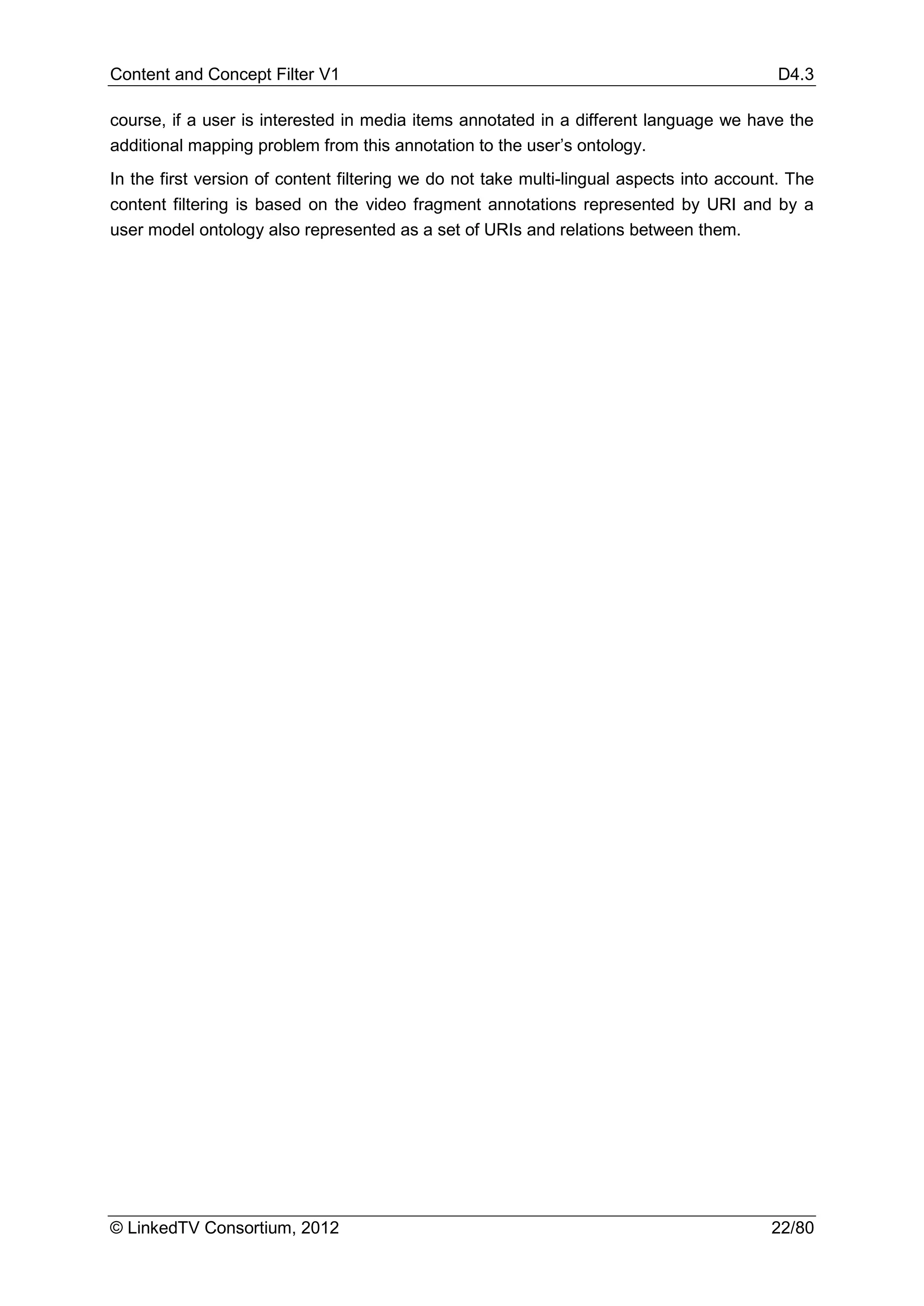 Content and Concept Filter V1                                                              D4.3

course, if a user is interested in media items annotated in a different language we have the
additional mapping problem from this annotation to the user’s ontology.
In the first version of content filtering we do not take multi-lingual aspects into account. The
content filtering is based on the video fragment annotations represented by URI and by a
user model ontology also represented as a set of URIs and relations between them.




© LinkedTV Consortium, 2012                                                               22/80
 