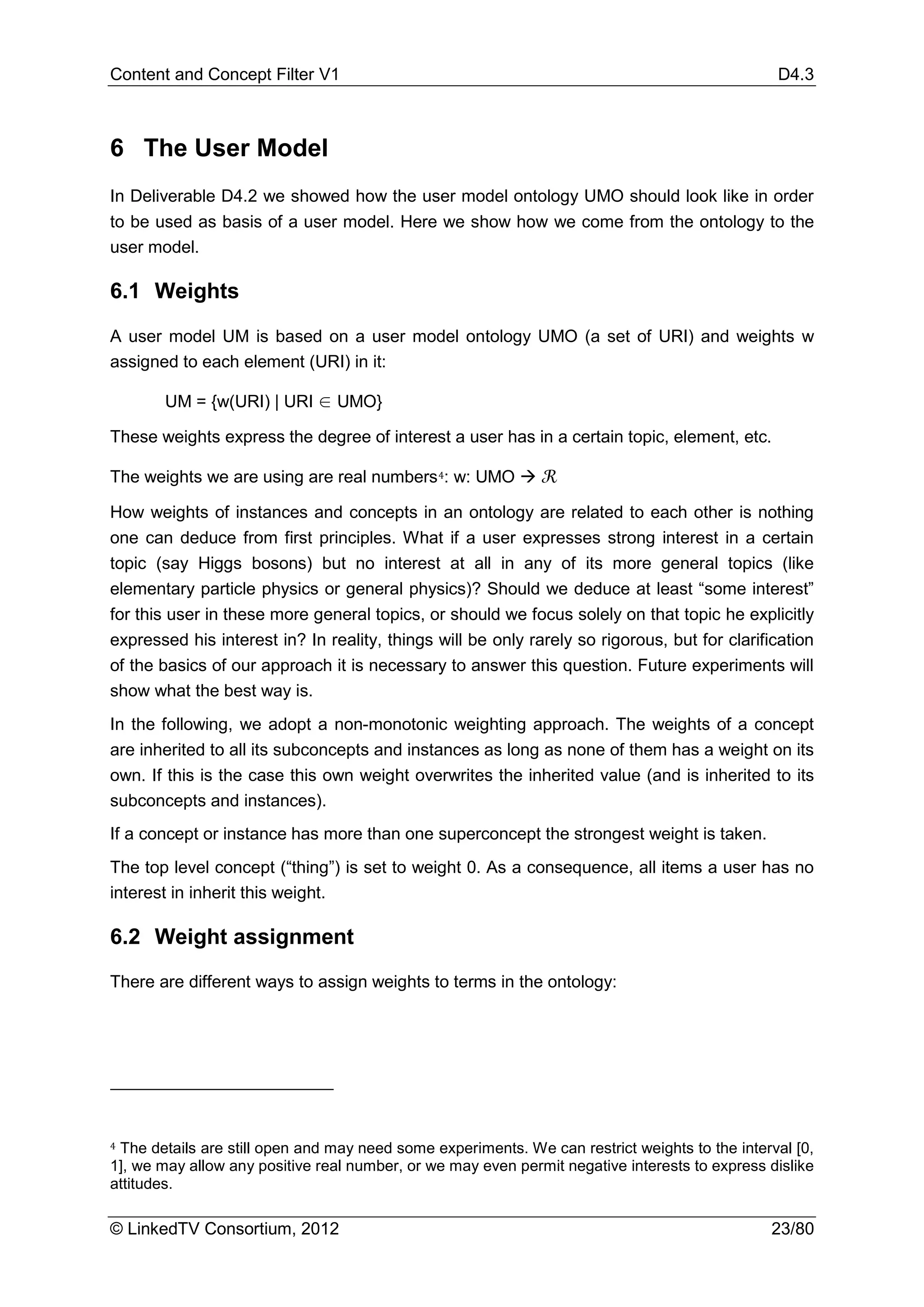 Content and Concept Filter V1                                                                    D4.3



6 The User Model
In Deliverable D4.2 we showed how the user model ontology UMO should look like in order
to be used as basis of a user model. Here we show how we come from the ontology to the
user model.

6.1 Weights

A user model UM is based on a user model ontology UMO (a set of URI) and weights w
assigned to each element (URI) in it:

        UM = {w(URI) | URI ∈ UMO}

These weights express the degree of interest a user has in a certain topic, element, etc.

The weights we are using are real numbers 4: w: UMO  ℛ

How weights of instances and concepts in an ontology are related to each other is nothing
one can deduce from first principles. What if a user expresses strong interest in a certain
topic (say Higgs bosons) but no interest at all in any of its more general topics (like
elementary particle physics or general physics)? Should we deduce at least “some interest”
for this user in these more general topics, or should we focus solely on that topic he explicitly
expressed his interest in? In reality, things will be only rarely so rigorous, but for clarification
of the basics of our approach it is necessary to answer this question. Future experiments will
show what the best way is.
In the following, we adopt a non-monotonic weighting approach. The weights of a concept
are inherited to all its subconcepts and instances as long as none of them has a weight on its
own. If this is the case this own weight overwrites the inherited value (and is inherited to its
subconcepts and instances).
If a concept or instance has more than one superconcept the strongest weight is taken.
The top level concept (“thing”) is set to weight 0. As a consequence, all items a user has no
interest in inherit this weight.

6.2 Weight assignment
There are different ways to assign weights to terms in the ontology:




4 The details are still open and may need some experiments. We can restrict weights to the interval [0,

1], we may allow any positive real number, or we may even permit negative interests to express dislike
attitudes.

© LinkedTV Consortium, 2012                                                                     23/80
 