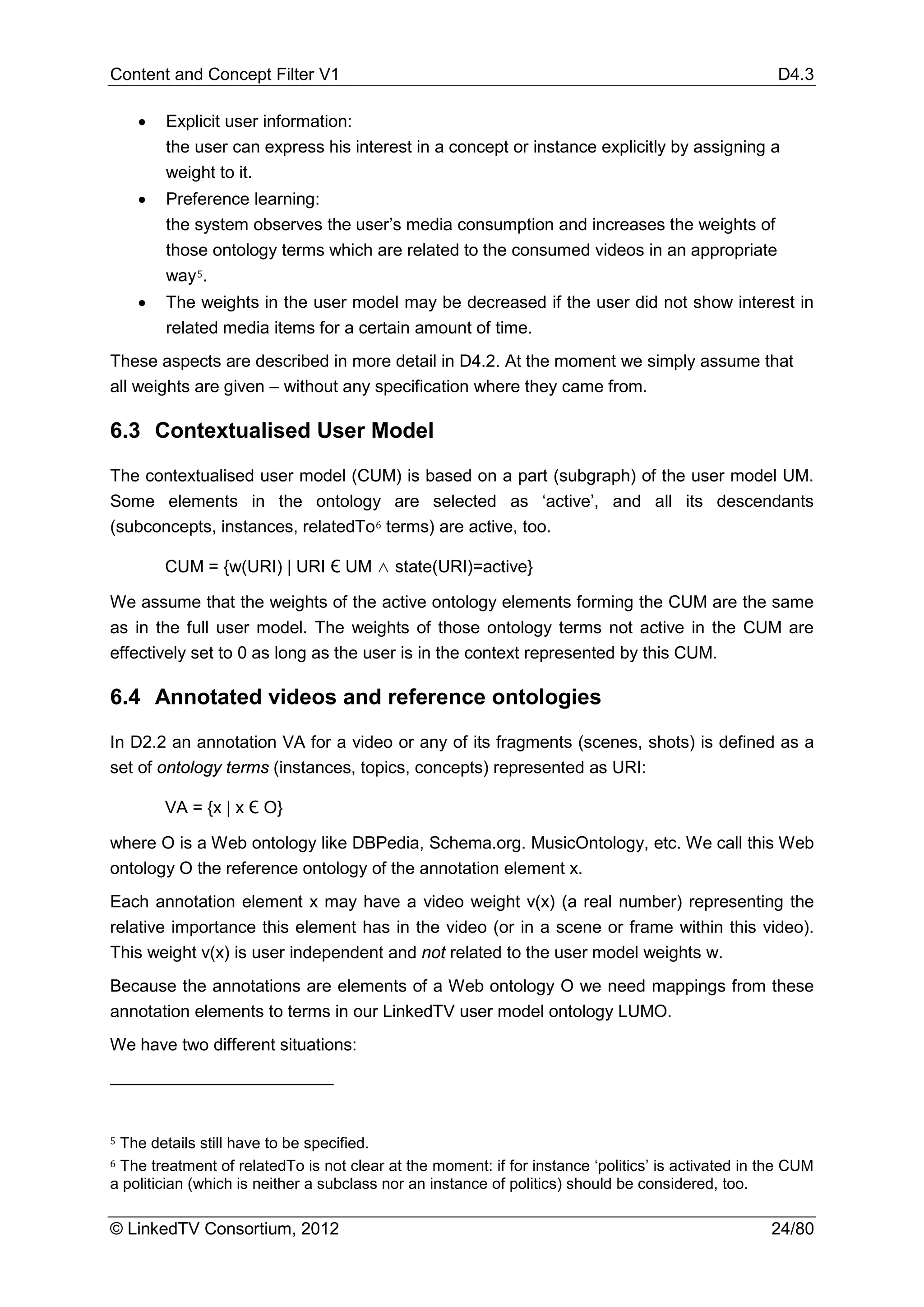 Content and Concept Filter V1                                                                       D4.3

    •   Explicit user information:
        the user can express his interest in a concept or instance explicitly by assigning a
        weight to it.
    •   Preference learning:
        the system observes the user’s media consumption and increases the weights of
        those ontology terms which are related to the consumed videos in an appropriate
        way 5.
    •   The weights in the user model may be decreased if the user did not show interest in
        related media items for a certain amount of time.
These aspects are described in more detail in D4.2. At the moment we simply assume that
all weights are given – without any specification where they came from.

6.3 Contextualised User Model

The contextualised user model (CUM) is based on a part (subgraph) of the user model UM.
Some elements in the ontology are selected as ‘active’, and all its descendants
(subconcepts, instances, relatedTo 6 terms) are active, too.

        CUM = {w(URI) | URI Є UM ∧ state(URI)=active}

We assume that the weights of the active ontology elements forming the CUM are the same
as in the full user model. The weights of those ontology terms not active in the CUM are
effectively set to 0 as long as the user is in the context represented by this CUM.

6.4 Annotated videos and reference ontologies
In D2.2 an annotation VA for a video or any of its fragments (scenes, shots) is defined as a
set of ontology terms (instances, topics, concepts) represented as URI:

        VA = {x | x Є O}

where O is a Web ontology like DBPedia, Schema.org. MusicOntology, etc. We call this Web
ontology O the reference ontology of the annotation element x.
Each annotation element x may have a video weight v(x) (a real number) representing the
relative importance this element has in the video (or in a scene or frame within this video).
This weight v(x) is user independent and not related to the user model weights w.
Because the annotations are elements of a Web ontology O we need mappings from these
annotation elements to terms in our LinkedTV user model ontology LUMO.
We have two different situations:




5

6
 The details still have to be specified.
 The treatment of relatedTo is not clear at the moment: if for instance ‘politics’ is activated in the CUM
a politician (which is neither a subclass nor an instance of politics) should be considered, too.

© LinkedTV Consortium, 2012                                                                        24/80
 