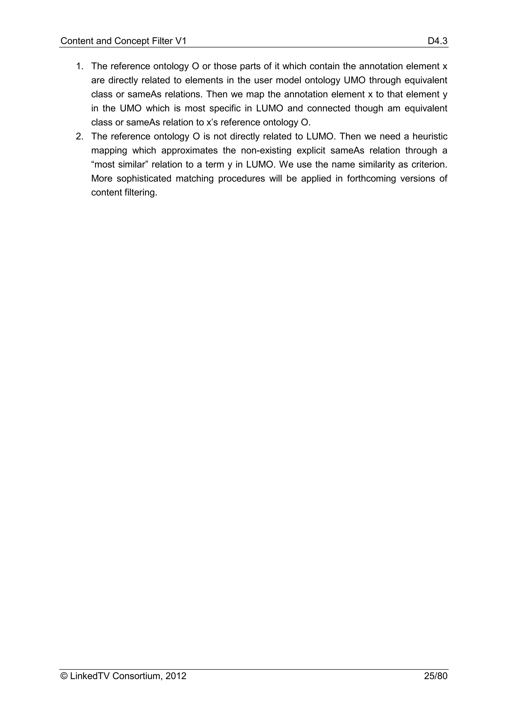 Content and Concept Filter V1                                                         D4.3

   1. The reference ontology O or those parts of it which contain the annotation element x
      are directly related to elements in the user model ontology UMO through equivalent
      class or sameAs relations. Then we map the annotation element x to that element y
      in the UMO which is most specific in LUMO and connected though am equivalent
      class or sameAs relation to x’s reference ontology O.
   2. The reference ontology O is not directly related to LUMO. Then we need a heuristic
      mapping which approximates the non-existing explicit sameAs relation through a
      “most similar” relation to a term y in LUMO. We use the name similarity as criterion.
      More sophisticated matching procedures will be applied in forthcoming versions of
      content filtering.




© LinkedTV Consortium, 2012                                                          25/80
 