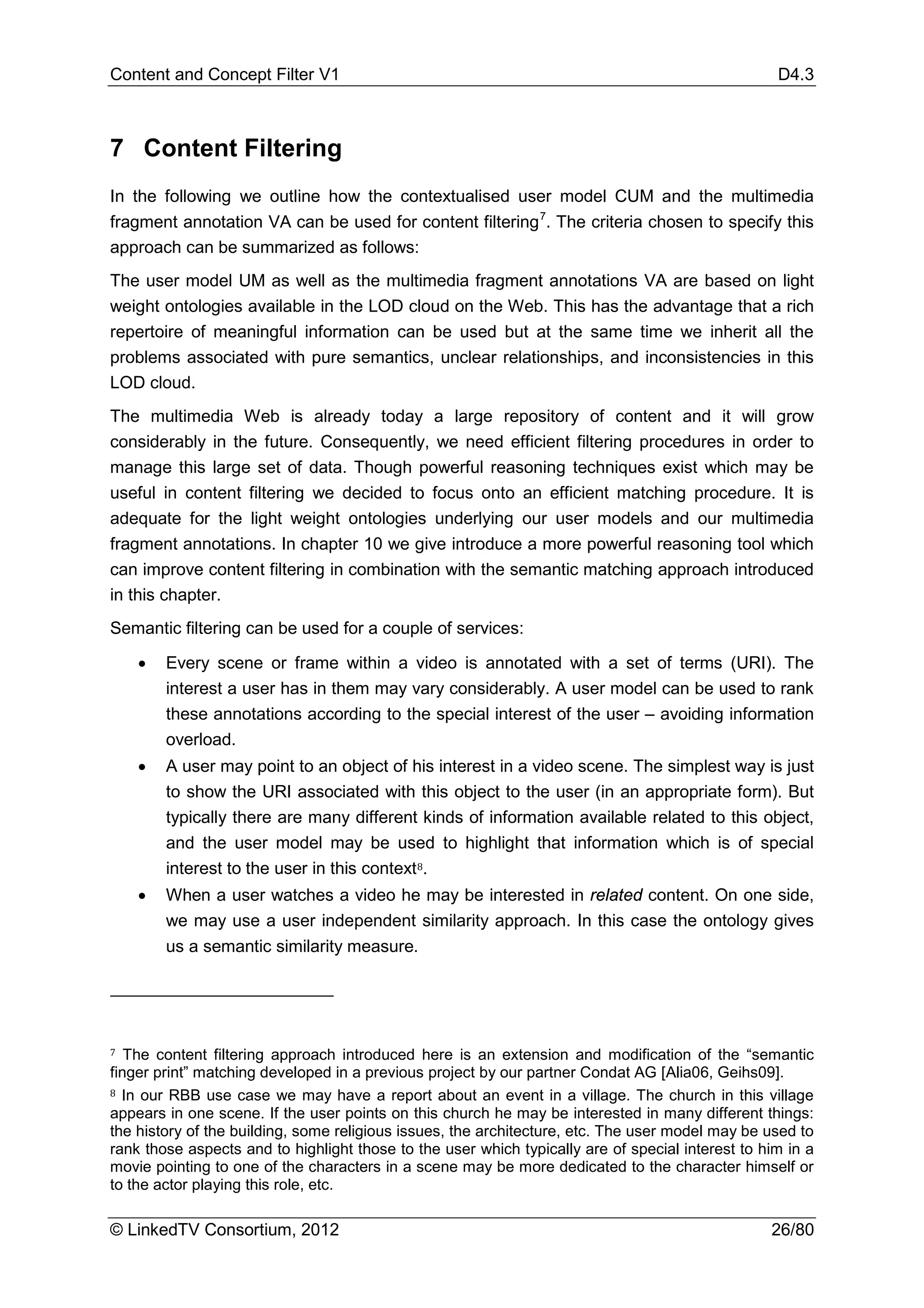 Content and Concept Filter V1                                                                      D4.3



7 Content Filtering
In the following we outline how the contextualised user model CUM and the multimedia
fragment annotation VA can be used for content filtering 7. The criteria chosen to specify this
approach can be summarized as follows:
The user model UM as well as the multimedia fragment annotations VA are based on light
weight ontologies available in the LOD cloud on the Web. This has the advantage that a rich
repertoire of meaningful information can be used but at the same time we inherit all the
problems associated with pure semantics, unclear relationships, and inconsistencies in this
LOD cloud.
The multimedia Web is already today a large repository of content and it will grow
considerably in the future. Consequently, we need efficient filtering procedures in order to
manage this large set of data. Though powerful reasoning techniques exist which may be
useful in content filtering we decided to focus onto an efficient matching procedure. It is
adequate for the light weight ontologies underlying our user models and our multimedia
fragment annotations. In chapter 10 we give introduce a more powerful reasoning tool which
can improve content filtering in combination with the semantic matching approach introduced
in this chapter.
Semantic filtering can be used for a couple of services:

    •   Every scene or frame within a video is annotated with a set of terms (URI). The
        interest a user has in them may vary considerably. A user model can be used to rank
        these annotations according to the special interest of the user – avoiding information
        overload.
    •   A user may point to an object of his interest in a video scene. The simplest way is just
        to show the URI associated with this object to the user (in an appropriate form). But
        typically there are many different kinds of information available related to this object,
        and the user model may be used to highlight that information which is of special
        interest to the user in this context 8.
    •   When a user watches a video he may be interested in related content. On one side,
        we may use a user independent similarity approach. In this case the ontology gives
        us a semantic similarity measure.




7  The content filtering approach introduced here is an extension and modification of the “semantic

8 In our RBB use case we may have a report about an event in a village. The church in this village
finger print” matching developed in a previous project by our partner Condat AG [Alia06, Geihs09].

appears in one scene. If the user points on this church he may be interested in many different things:
the history of the building, some religious issues, the architecture, etc. The user model may be used to
rank those aspects and to highlight those to the user which typically are of special interest to him in a
movie pointing to one of the characters in a scene may be more dedicated to the character himself or
to the actor playing this role, etc.

© LinkedTV Consortium, 2012                                                                       26/80
 
