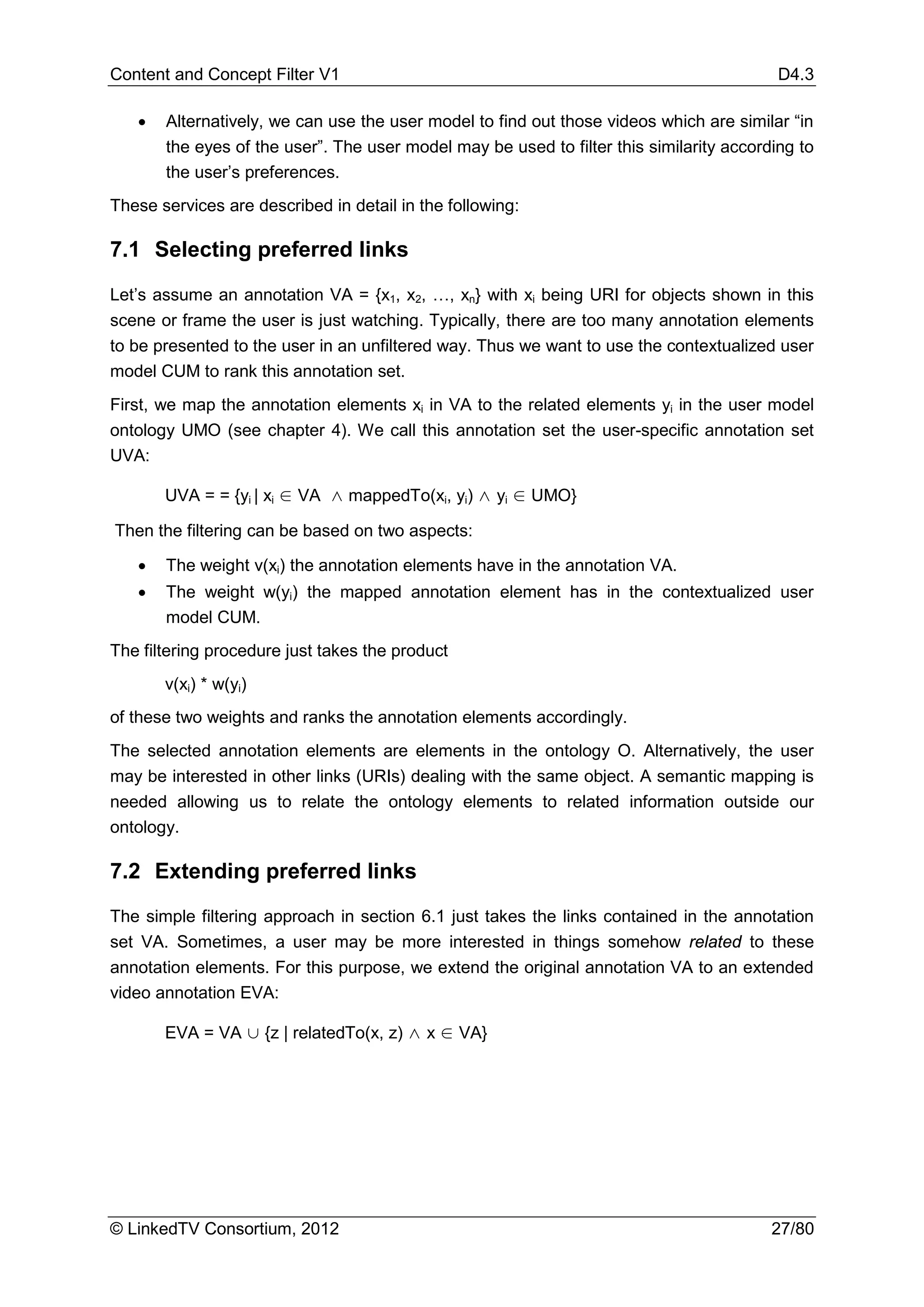 Content and Concept Filter V1                                                             D4.3

   •   Alternatively, we can use the user model to find out those videos which are similar “in
       the eyes of the user”. The user model may be used to filter this similarity according to
       the user’s preferences.
These services are described in detail in the following:

7.1 Selecting preferred links

Let’s assume an annotation VA = {x1, x2, …, xn} with xi being URI for objects shown in this
scene or frame the user is just watching. Typically, there are too many annotation elements
to be presented to the user in an unfiltered way. Thus we want to use the contextualized user
model CUM to rank this annotation set.
First, we map the annotation elements xi in VA to the related elements yi in the user model
ontology UMO (see chapter 4). We call this annotation set the user-specific annotation set
UVA:

       UVA = = {yi | xi ∈ VA ∧ mappedTo(xi, yi) ∧ yi ∈ UMO}

Then the filtering can be based on two aspects:

   •   The weight v(xi) the annotation elements have in the annotation VA.
   •   The weight w(yi) the mapped annotation element has in the contextualized user
       model CUM.
The filtering procedure just takes the product
       v(xi) * w(yi)
of these two weights and ranks the annotation elements accordingly.
The selected annotation elements are elements in the ontology O. Alternatively, the user
may be interested in other links (URIs) dealing with the same object. A semantic mapping is
needed allowing us to relate the ontology elements to related information outside our
ontology.

7.2 Extending preferred links

The simple filtering approach in section 6.1 just takes the links contained in the annotation
set VA. Sometimes, a user may be more interested in things somehow related to these
annotation elements. For this purpose, we extend the original annotation VA to an extended
video annotation EVA:

       EVA = VA ∪ {z | relatedTo(x, z) ∧ x ∈ VA}




© LinkedTV Consortium, 2012                                                              27/80
 