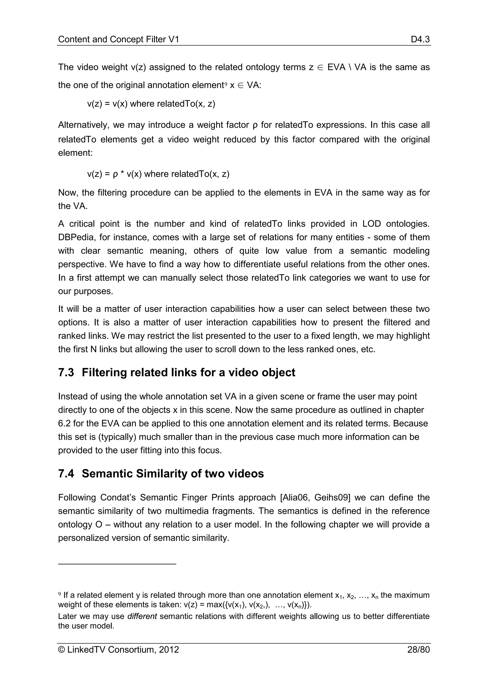 Content and Concept Filter V1                                                                     D4.3


The video weight v(z) assigned to the related ontology terms z ∈ EVA  VA is the same as
the one of the original annotation element 9 x ∈ VA:

        v(z) = v(x) where relatedTo(x, z)

Alternatively, we may introduce a weight factor ρ for relatedTo expressions. In this case all
relatedTo elements get a video weight reduced by this factor compared with the original
element:

        v(z) = ρ * v(x) where relatedTo(x, z)

Now, the filtering procedure can be applied to the elements in EVA in the same way as for
the VA.
A critical point is the number and kind of relatedTo links provided in LOD ontologies.
DBPedia, for instance, comes with a large set of relations for many entities - some of them
with clear semantic meaning, others of quite low value from a semantic modeling
perspective. We have to find a way how to differentiate useful relations from the other ones.
In a first attempt we can manually select those relatedTo link categories we want to use for
our purposes.
It will be a matter of user interaction capabilities how a user can select between these two
options. It is also a matter of user interaction capabilities how to present the filtered and
ranked links. We may restrict the list presented to the user to a fixed length, we may highlight
the first N links but allowing the user to scroll down to the less ranked ones, etc.

7.3 Filtering related links for a video object

Instead of using the whole annotation set VA in a given scene or frame the user may point
directly to one of the objects x in this scene. Now the same procedure as outlined in chapter
6.2 for the EVA can be applied to this one annotation element and its related terms. Because
this set is (typically) much smaller than in the previous case much more information can be
provided to the user fitting into this focus.

7.4 Semantic Similarity of two videos

Following Condat’s Semantic Finger Prints approach [Alia06, Geihs09] we can define the
semantic similarity of two multimedia fragments. The semantics is defined in the reference
ontology O – without any relation to a user model. In the following chapter we will provide a
personalized version of semantic similarity.




9 If a related element y is related through more than one annotation element x , x , …, x the maximum
                                                                              1   2      n
weight of these elements is taken: v(z) = max({v(x1), v(x2,), …, v(xn)}).
Later we may use different semantic relations with different weights allowing us to better differentiate
the user model.

© LinkedTV Consortium, 2012                                                                      28/80
 