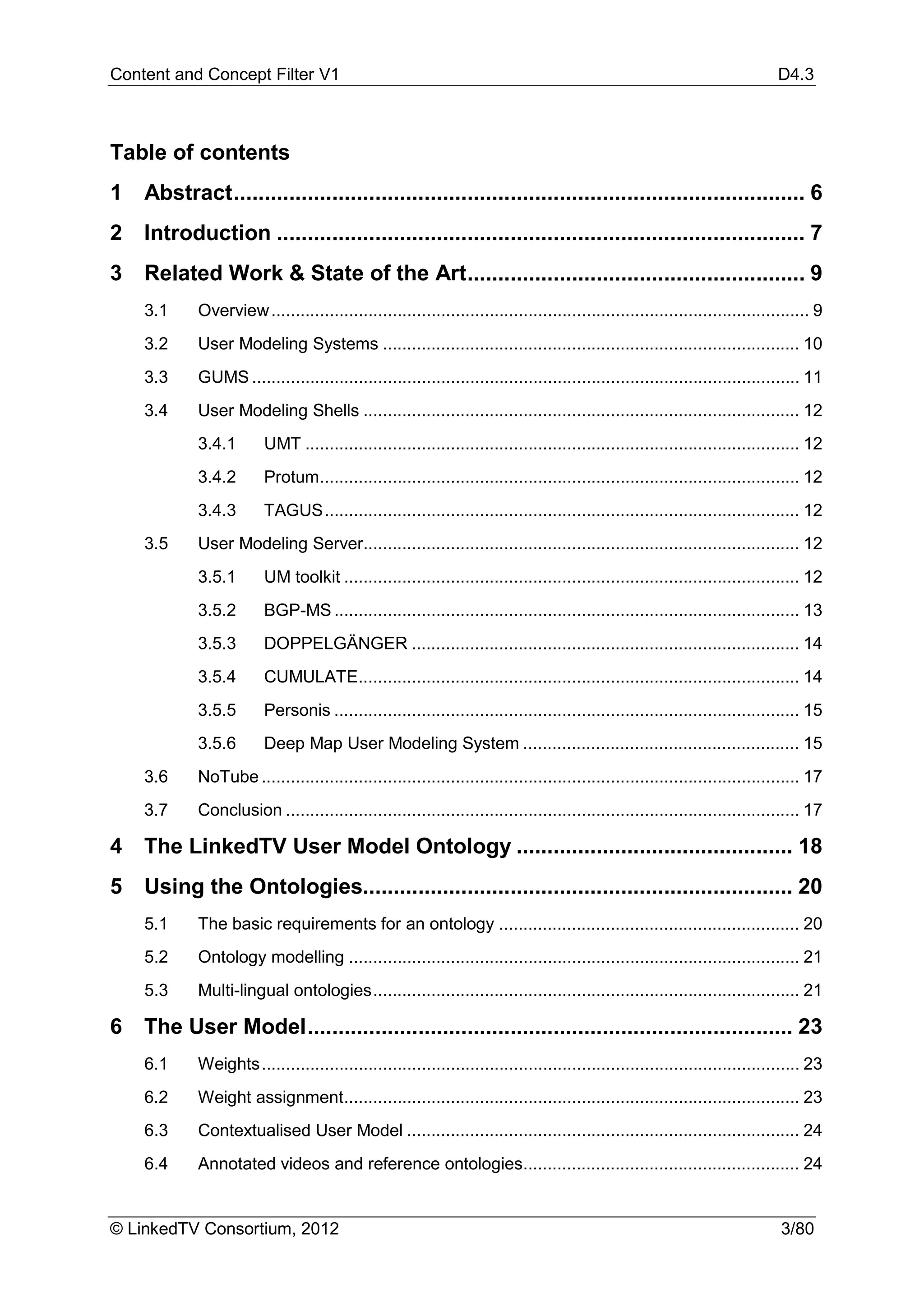 Content and Concept Filter V1                                                                                                D4.3



Table of contents
1   Abstract ............................................................................................. 6
2   Introduction ...................................................................................... 7
3   Related Work & State of the Art ....................................................... 9
    3.1     Overview ............................................................................................................... 9
    3.2     User Modeling Systems ...................................................................................... 10
    3.3     GUMS ................................................................................................................. 11
    3.4     User Modeling Shells .......................................................................................... 12
            3.4.1       UMT ...................................................................................................... 12
            3.4.2       Protum................................................................................................... 12
            3.4.3       TAGUS .................................................................................................. 12
    3.5     User Modeling Server.......................................................................................... 12
            3.5.1       UM toolkit .............................................................................................. 12
            3.5.2       BGP-MS ................................................................................................ 13
            3.5.3       DOPPELGÄNGER ................................................................................ 14
            3.5.4       CUMULATE........................................................................................... 14
            3.5.5       Personis ................................................................................................ 15
            3.5.6       Deep Map User Modeling System ......................................................... 15
    3.6     NoTube ............................................................................................................... 17
    3.7     Conclusion .......................................................................................................... 17

4   The LinkedTV User Model Ontology ............................................. 18
5   Using the Ontologies...................................................................... 20
    5.1     The basic requirements for an ontology .............................................................. 20
    5.2     Ontology modelling ............................................................................................. 21
    5.3     Multi-lingual ontologies ........................................................................................ 21

6   The User Model ............................................................................... 23
    6.1     Weights ............................................................................................................... 23
    6.2     Weight assignment.............................................................................................. 23
    6.3     Contextualised User Model ................................................................................. 24
    6.4     Annotated videos and reference ontologies......................................................... 24


© LinkedTV Consortium, 2012                                                                                                  3/80
 