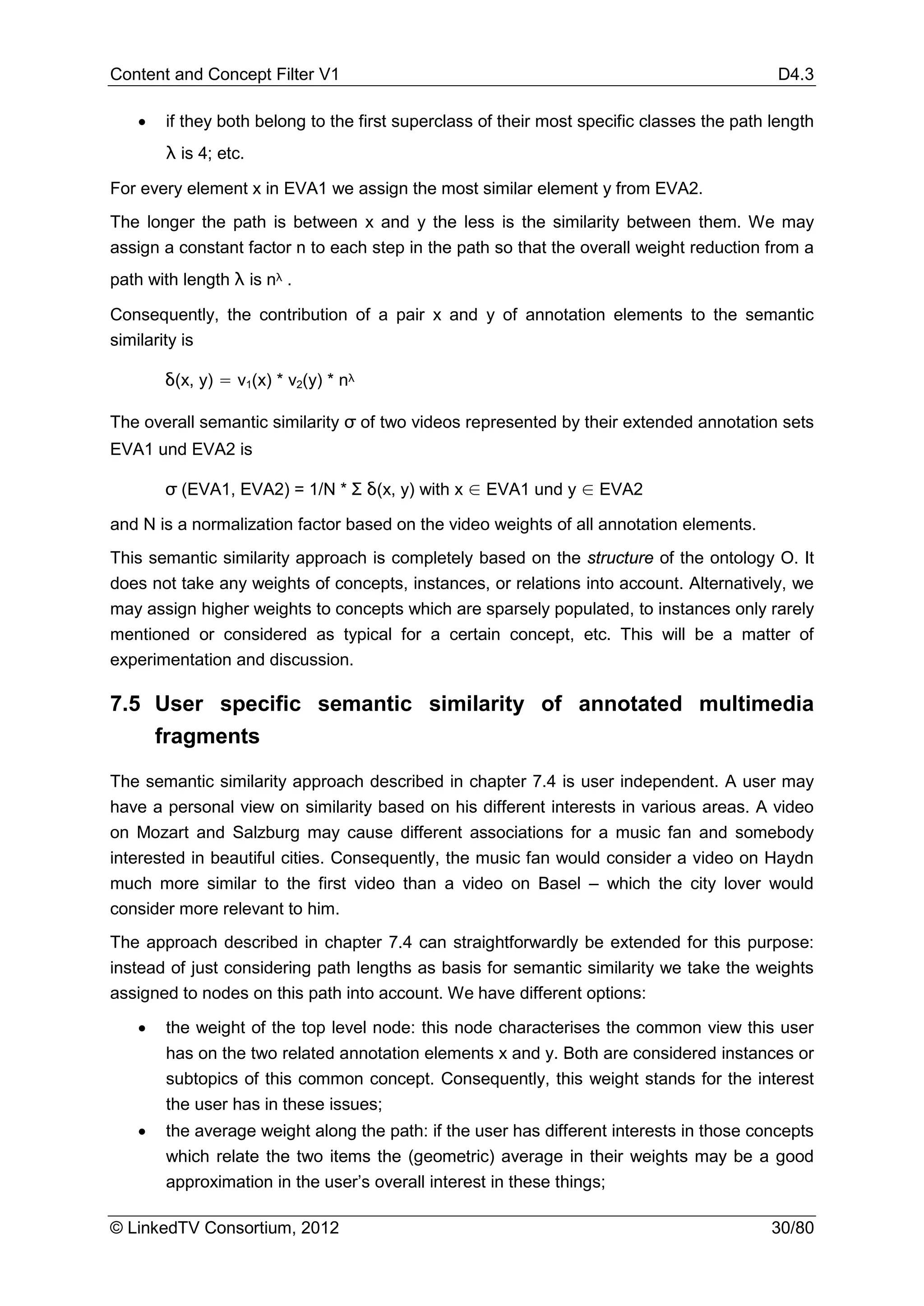 Content and Concept Filter V1                                                              D4.3

   •   if they both belong to the first superclass of their most specific classes the path length
       λ is 4; etc.

For every element x in EVA1 we assign the most similar element y from EVA2.
The longer the path is between x and y the less is the similarity between them. We may
assign a constant factor n to each step in the path so that the overall weight reduction from a
path with length λ is nλ .

Consequently, the contribution of a pair x and y of annotation elements to the semantic
similarity is

       δ(x, y) = v1(x) * v2(y) * nλ

The overall semantic similarity σ of two videos represented by their extended annotation sets
EVA1 und EVA2 is

       σ (EVA1, EVA2) = 1/N * Σ δ(x, y) with x ∈ EVA1 und y ∈ EVA2

and N is a normalization factor based on the video weights of all annotation elements.
This semantic similarity approach is completely based on the structure of the ontology O. It
does not take any weights of concepts, instances, or relations into account. Alternatively, we
may assign higher weights to concepts which are sparsely populated, to instances only rarely
mentioned or considered as typical for a certain concept, etc. This will be a matter of
experimentation and discussion.

7.5 User specific semantic similarity of annotated multimedia
    fragments

The semantic similarity approach described in chapter 7.4 is user independent. A user may
have a personal view on similarity based on his different interests in various areas. A video
on Mozart and Salzburg may cause different associations for a music fan and somebody
interested in beautiful cities. Consequently, the music fan would consider a video on Haydn
much more similar to the first video than a video on Basel – which the city lover would
consider more relevant to him.
The approach described in chapter 7.4 can straightforwardly be extended for this purpose:
instead of just considering path lengths as basis for semantic similarity we take the weights
assigned to nodes on this path into account. We have different options:

   •   the weight of the top level node: this node characterises the common view this user
       has on the two related annotation elements x and y. Both are considered instances or
       subtopics of this common concept. Consequently, this weight stands for the interest
       the user has in these issues;
   •   the average weight along the path: if the user has different interests in those concepts
       which relate the two items the (geometric) average in their weights may be a good
       approximation in the user’s overall interest in these things;

© LinkedTV Consortium, 2012                                                                30/80
 
