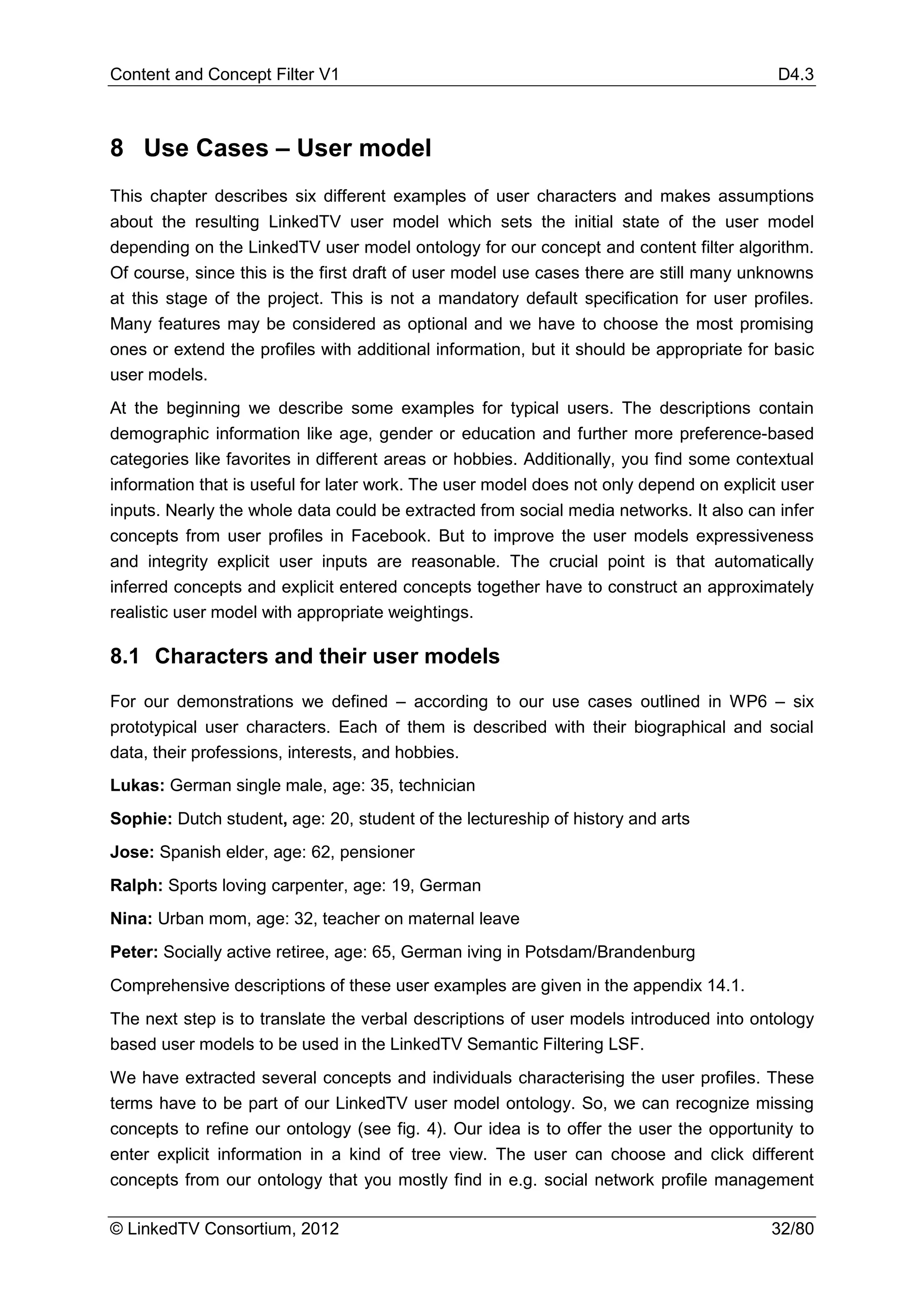 Content and Concept Filter V1                                                             D4.3



8 Use Cases – User model
This chapter describes six different examples of user characters and makes assumptions
about the resulting LinkedTV user model which sets the initial state of the user model
depending on the LinkedTV user model ontology for our concept and content filter algorithm.
Of course, since this is the first draft of user model use cases there are still many unknowns
at this stage of the project. This is not a mandatory default specification for user profiles.
Many features may be considered as optional and we have to choose the most promising
ones or extend the profiles with additional information, but it should be appropriate for basic
user models.
At the beginning we describe some examples for typical users. The descriptions contain
demographic information like age, gender or education and further more preference-based
categories like favorites in different areas or hobbies. Additionally, you find some contextual
information that is useful for later work. The user model does not only depend on explicit user
inputs. Nearly the whole data could be extracted from social media networks. It also can infer
concepts from user profiles in Facebook. But to improve the user models expressiveness
and integrity explicit user inputs are reasonable. The crucial point is that automatically
inferred concepts and explicit entered concepts together have to construct an approximately
realistic user model with appropriate weightings.

8.1 Characters and their user models

For our demonstrations we defined – according to our use cases outlined in WP6 – six
prototypical user characters. Each of them is described with their biographical and social
data, their professions, interests, and hobbies.
Lukas: German single male, age: 35, technician
Sophie: Dutch student, age: 20, student of the lectureship of history and arts
Jose: Spanish elder, age: 62, pensioner
Ralph: Sports loving carpenter, age: 19, German
Nina: Urban mom, age: 32, teacher on maternal leave
Peter: Socially active retiree, age: 65, German iving in Potsdam/Brandenburg
Comprehensive descriptions of these user examples are given in the appendix 14.1.
The next step is to translate the verbal descriptions of user models introduced into ontology
based user models to be used in the LinkedTV Semantic Filtering LSF.
We have extracted several concepts and individuals characterising the user profiles. These
terms have to be part of our LinkedTV user model ontology. So, we can recognize missing
concepts to refine our ontology (see fig. 4). Our idea is to offer the user the opportunity to
enter explicit information in a kind of tree view. The user can choose and click different
concepts from our ontology that you mostly find in e.g. social network profile management

© LinkedTV Consortium, 2012                                                              32/80
 
