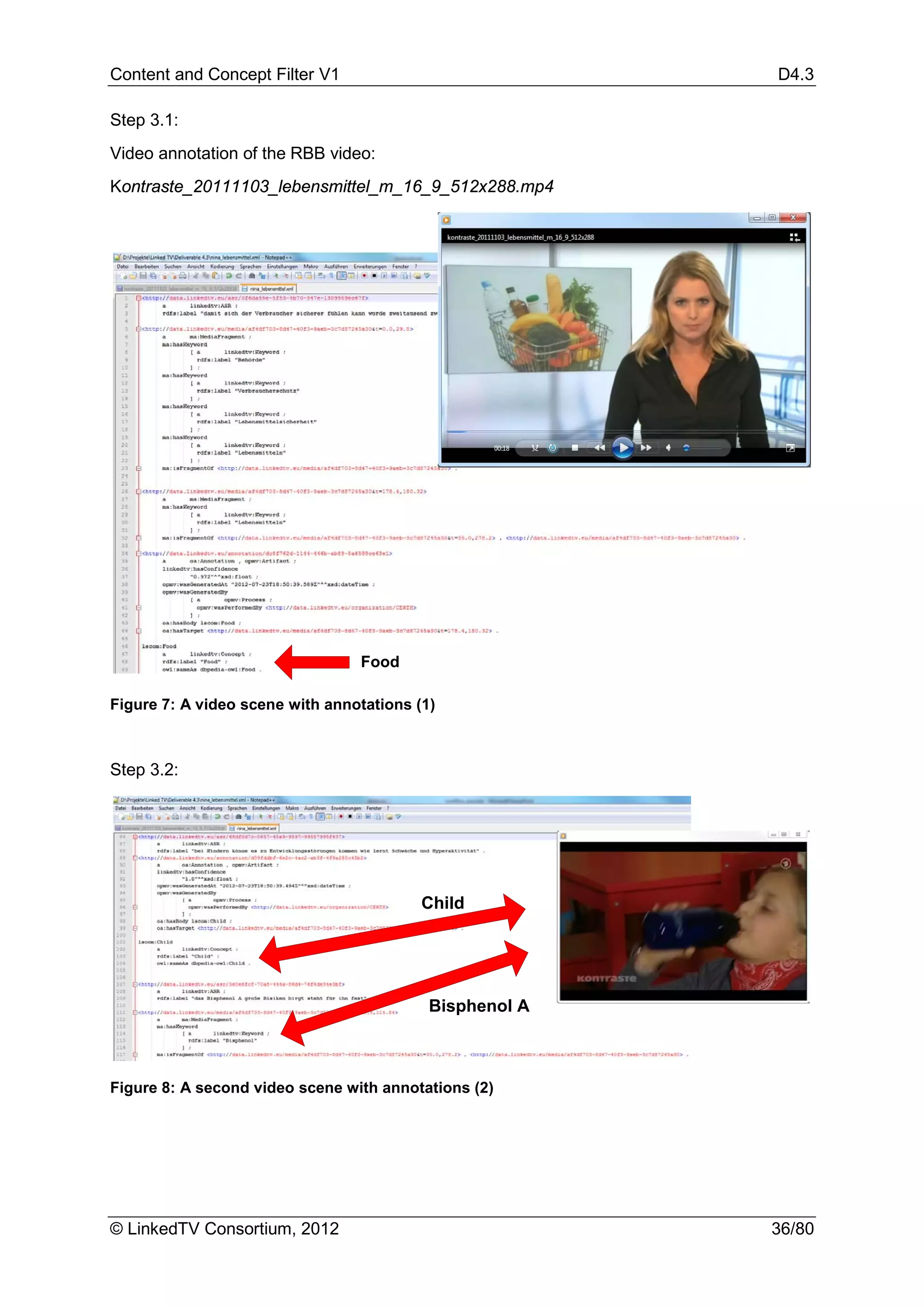 Content and Concept Filter V1                            D4.3

Step 3.1:
Video annotation of the RBB video:
Kontraste_20111103_lebensmittel_m_16_9_512x288.mp4




                                 Food

Figure 7: A video scene with annotations (1)



Step 3.2:




                                          Child




                                           Bisphenol A



Figure 8: A second video scene with annotations (2)




© LinkedTV Consortium, 2012                              36/80
 