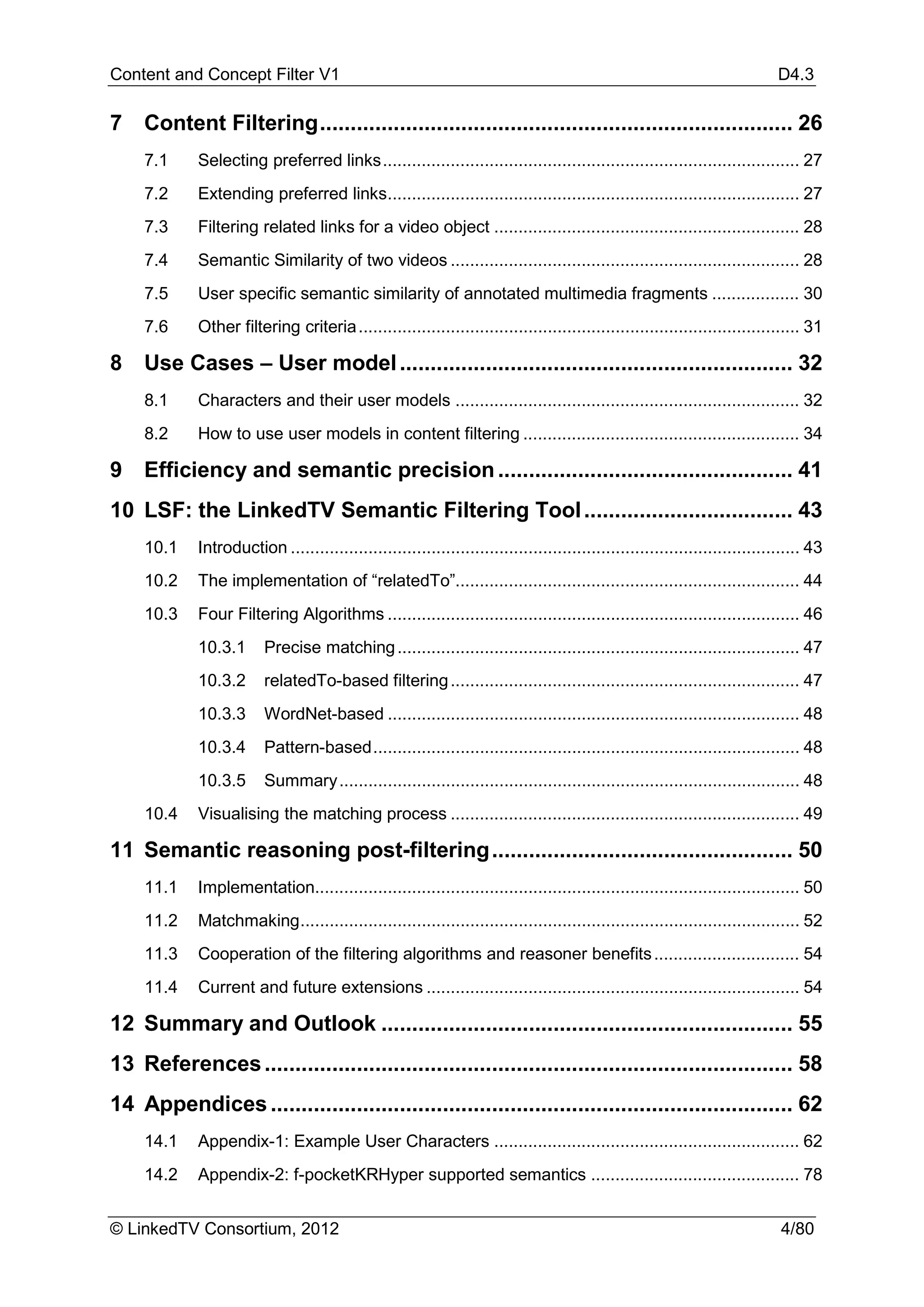 Content and Concept Filter V1                                                                                               D4.3

7   Content Filtering ............................................................................. 26
    7.1     Selecting preferred links ...................................................................................... 27
    7.2     Extending preferred links..................................................................................... 27
    7.3     Filtering related links for a video object ............................................................... 28
    7.4     Semantic Similarity of two videos ........................................................................ 28
    7.5     User specific semantic similarity of annotated multimedia fragments .................. 30
    7.6     Other filtering criteria ........................................................................................... 31

8   Use Cases – User model ................................................................ 32
    8.1     Characters and their user models ....................................................................... 32
    8.2     How to use user models in content filtering ......................................................... 34

9   Efficiency and semantic precision ................................................ 41
10 LSF: the LinkedTV Semantic Filtering Tool .................................. 43
    10.1    Introduction ......................................................................................................... 43
    10.2    The implementation of “relatedTo”....................................................................... 44
    10.3    Four Filtering Algorithms ..................................................................................... 46
            10.3.1      Precise matching ................................................................................... 47
            10.3.2      relatedTo-based filtering ........................................................................ 47
            10.3.3      WordNet-based ..................................................................................... 48
            10.3.4      Pattern-based ........................................................................................ 48
            10.3.5      Summary ............................................................................................... 48
    10.4    Visualising the matching process ........................................................................ 49

11 Semantic reasoning post-filtering ................................................. 50
    11.1    Implementation.................................................................................................... 50
    11.2    Matchmaking ....................................................................................................... 52
    11.3    Cooperation of the filtering algorithms and reasoner benefits .............................. 54
    11.4    Current and future extensions ............................................................................. 54

12 Summary and Outlook ................................................................... 55
13 References ...................................................................................... 58
14 Appendices ..................................................................................... 62
    14.1    Appendix-1: Example User Characters ............................................................... 62
    14.2    Appendix-2: f-pocketKRHyper supported semantics ........................................... 78


© LinkedTV Consortium, 2012                                                                                                 4/80
 