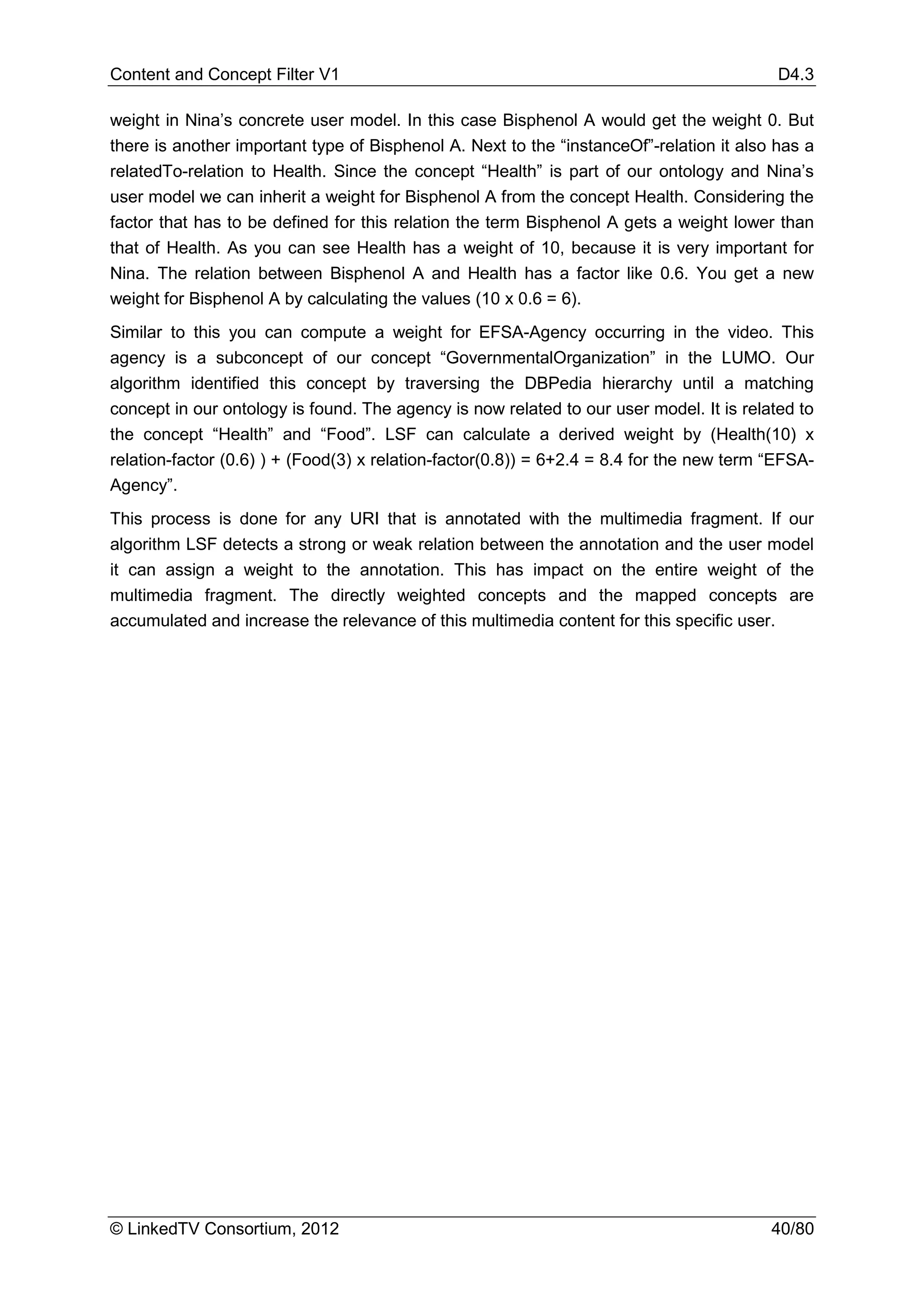 Content and Concept Filter V1                                                              D4.3

weight in Nina’s concrete user model. In this case Bisphenol A would get the weight 0. But
there is another important type of Bisphenol A. Next to the “instanceOf”-relation it also has a
relatedTo-relation to Health. Since the concept “Health” is part of our ontology and Nina’s
user model we can inherit a weight for Bisphenol A from the concept Health. Considering the
factor that has to be defined for this relation the term Bisphenol A gets a weight lower than
that of Health. As you can see Health has a weight of 10, because it is very important for
Nina. The relation between Bisphenol A and Health has a factor like 0.6. You get a new
weight for Bisphenol A by calculating the values (10 x 0.6 = 6).
Similar to this you can compute a weight for EFSA-Agency occurring in the video. This
agency is a subconcept of our concept “GovernmentalOrganization” in the LUMO. Our
algorithm identified this concept by traversing the DBPedia hierarchy until a matching
concept in our ontology is found. The agency is now related to our user model. It is related to
the concept “Health” and “Food”. LSF can calculate a derived weight by (Health(10) x
relation-factor (0.6) ) + (Food(3) x relation-factor(0.8)) = 6+2.4 = 8.4 for the new term “EFSA-
Agency”.
This process is done for any URI that is annotated with the multimedia fragment. If our
algorithm LSF detects a strong or weak relation between the annotation and the user model
it can assign a weight to the annotation. This has impact on the entire weight of the
multimedia fragment. The directly weighted concepts and the mapped concepts are
accumulated and increase the relevance of this multimedia content for this specific user.




© LinkedTV Consortium, 2012                                                               40/80
 
