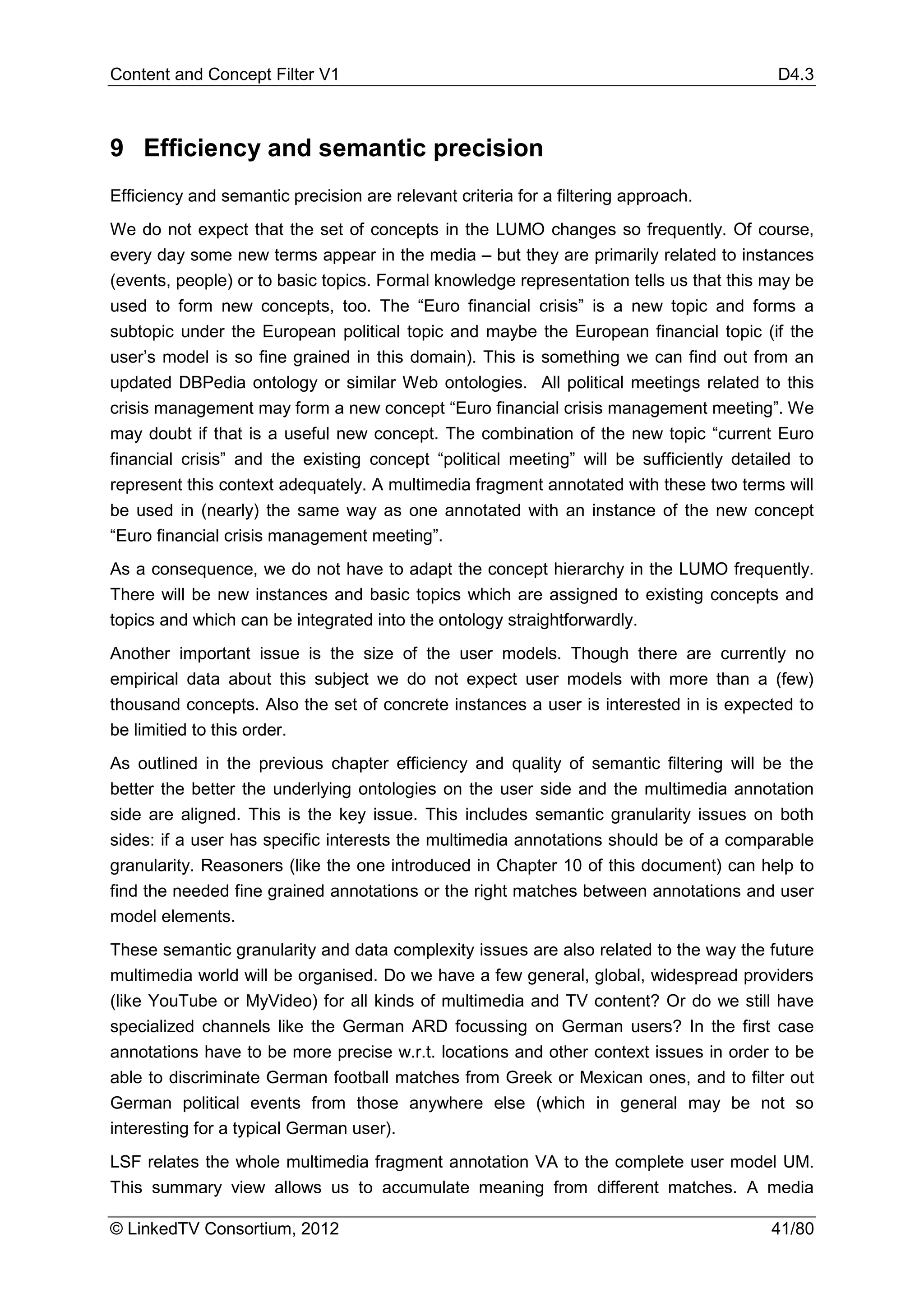 Content and Concept Filter V1                                                             D4.3



9 Efficiency and semantic precision
Efficiency and semantic precision are relevant criteria for a filtering approach.
We do not expect that the set of concepts in the LUMO changes so frequently. Of course,
every day some new terms appear in the media – but they are primarily related to instances
(events, people) or to basic topics. Formal knowledge representation tells us that this may be
used to form new concepts, too. The “Euro financial crisis” is a new topic and forms a
subtopic under the European political topic and maybe the European financial topic (if the
user’s model is so fine grained in this domain). This is something we can find out from an
updated DBPedia ontology or similar Web ontologies. All political meetings related to this
crisis management may form a new concept “Euro financial crisis management meeting”. We
may doubt if that is a useful new concept. The combination of the new topic “current Euro
financial crisis” and the existing concept “political meeting” will be sufficiently detailed to
represent this context adequately. A multimedia fragment annotated with these two terms will
be used in (nearly) the same way as one annotated with an instance of the new concept
“Euro financial crisis management meeting”.
As a consequence, we do not have to adapt the concept hierarchy in the LUMO frequently.
There will be new instances and basic topics which are assigned to existing concepts and
topics and which can be integrated into the ontology straightforwardly.
Another important issue is the size of the user models. Though there are currently no
empirical data about this subject we do not expect user models with more than a (few)
thousand concepts. Also the set of concrete instances a user is interested in is expected to
be limitied to this order.
As outlined in the previous chapter efficiency and quality of semantic filtering will be the
better the better the underlying ontologies on the user side and the multimedia annotation
side are aligned. This is the key issue. This includes semantic granularity issues on both
sides: if a user has specific interests the multimedia annotations should be of a comparable
granularity. Reasoners (like the one introduced in Chapter 10 of this document) can help to
find the needed fine grained annotations or the right matches between annotations and user
model elements.
These semantic granularity and data complexity issues are also related to the way the future
multimedia world will be organised. Do we have a few general, global, widespread providers
(like YouTube or MyVideo) for all kinds of multimedia and TV content? Or do we still have
specialized channels like the German ARD focussing on German users? In the first case
annotations have to be more precise w.r.t. locations and other context issues in order to be
able to discriminate German football matches from Greek or Mexican ones, and to filter out
German political events from those anywhere else (which in general may be not so
interesting for a typical German user).
LSF relates the whole multimedia fragment annotation VA to the complete user model UM.
This summary view allows us to accumulate meaning from different matches. A media

© LinkedTV Consortium, 2012                                                              41/80
 