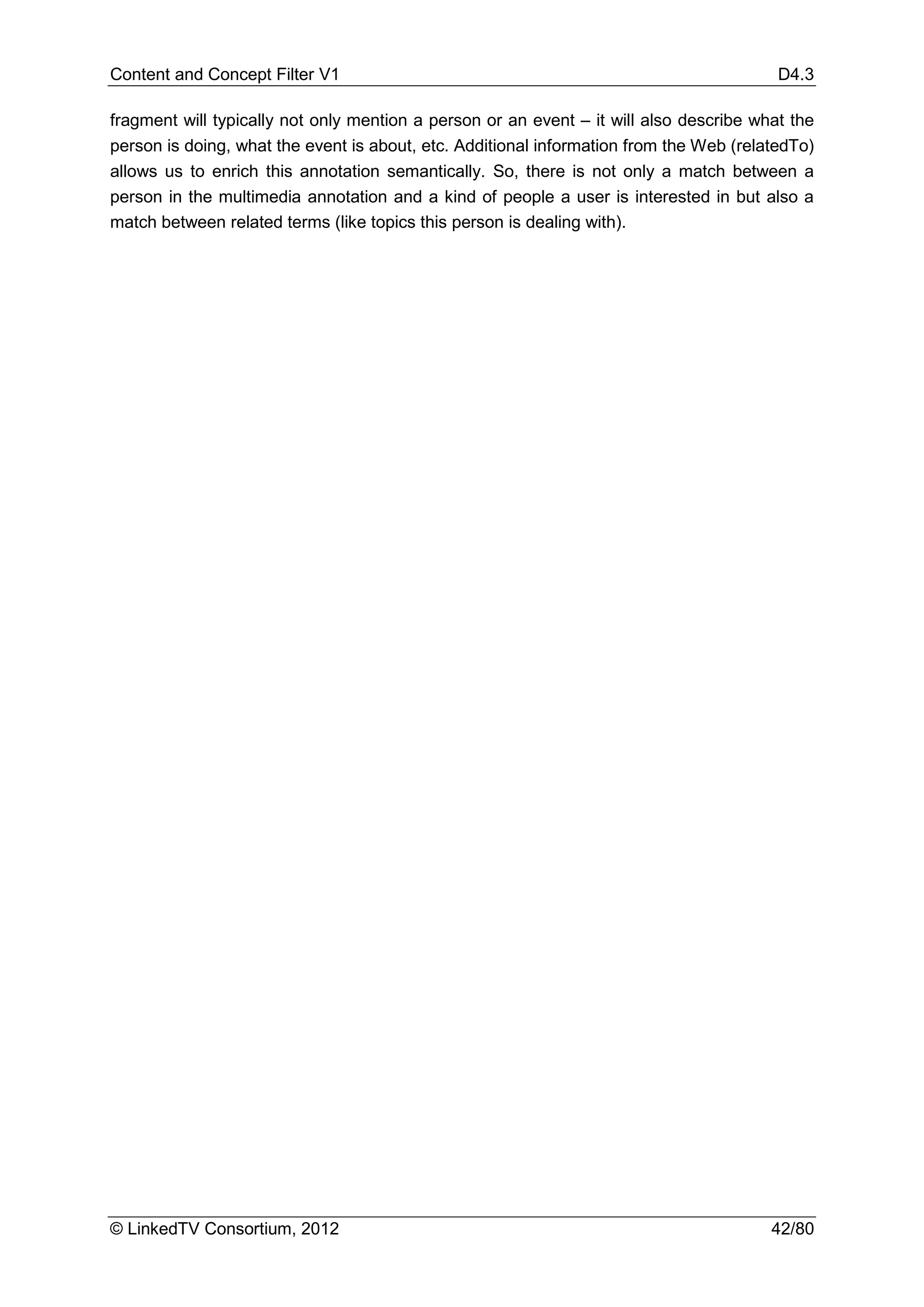 Content and Concept Filter V1                                                            D4.3

fragment will typically not only mention a person or an event – it will also describe what the
person is doing, what the event is about, etc. Additional information from the Web (relatedTo)
allows us to enrich this annotation semantically. So, there is not only a match between a
person in the multimedia annotation and a kind of people a user is interested in but also a
match between related terms (like topics this person is dealing with).




© LinkedTV Consortium, 2012                                                             42/80
 