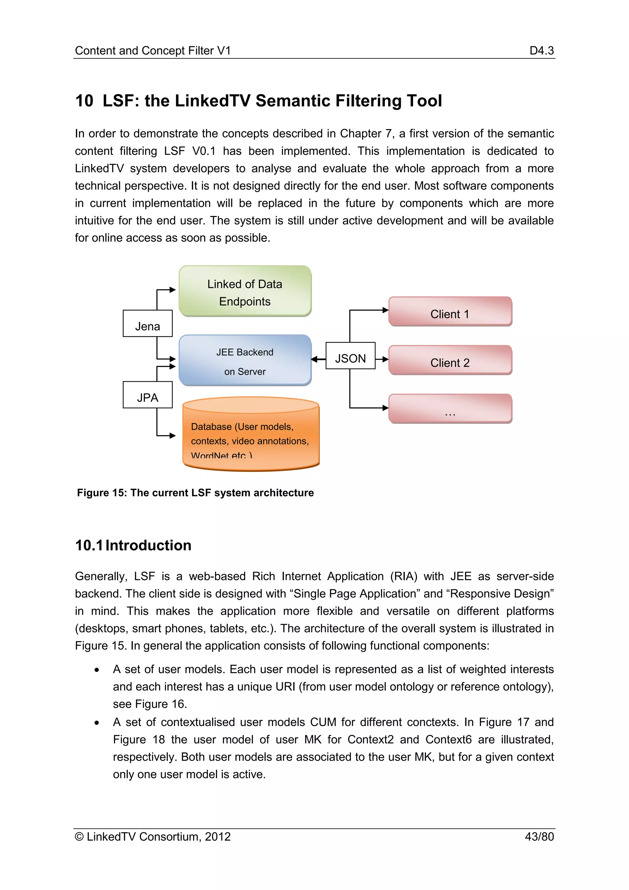 Content and Concept Filter V1                                                               D4.3



10 LSF: the LinkedTV Semantic Filtering Tool
In order to demonstrate the concepts described in Chapter 7, a first version of the semantic
content filtering LSF V0.1 has been implemented. This implementation is dedicated to
LinkedTV system developers to analyse and evaluate the whole approach from a more
technical perspective. It is not designed directly for the end user. Most software components
in current implementation will be replaced in the future by components which are more
intuitive for the end user. The system is still under active development and will be available
for online access as soon as possible.


                          Linked of Data
                            Endpoints
                                                                       Client 1
            Jena

                             JEE Backend
                                                      JSON             Client 2
                              on Server

            JPA
                                                                          …
                       Database (User models,
                       contexts, video annotations,
                       WordNet etc )


Figure 15: The current LSF system architecture




10.1 Introduction

Generally, LSF is a web-based Rich Internet Application (RIA) with JEE as server-side
backend. The client side is designed with “Single Page Application” and “Responsive Design”
in mind. This makes the application more flexible and versatile on different platforms
(desktops, smart phones, tablets, etc.). The architecture of the overall system is illustrated in
Figure 15. In general the application consists of following functional components:

   •   A set of user models. Each user model is represented as a list of weighted interests
       and each interest has a unique URI (from user model ontology or reference ontology),
       see Figure 16.
   •   A set of contextualised user models CUM for different conctexts. In Figure 17 and
       Figure 18 the user model of user MK for Context2 and Context6 are illustrated,
       respectively. Both user models are associated to the user MK, but for a given context
       only one user model is active.




© LinkedTV Consortium, 2012                                                                43/80
 
