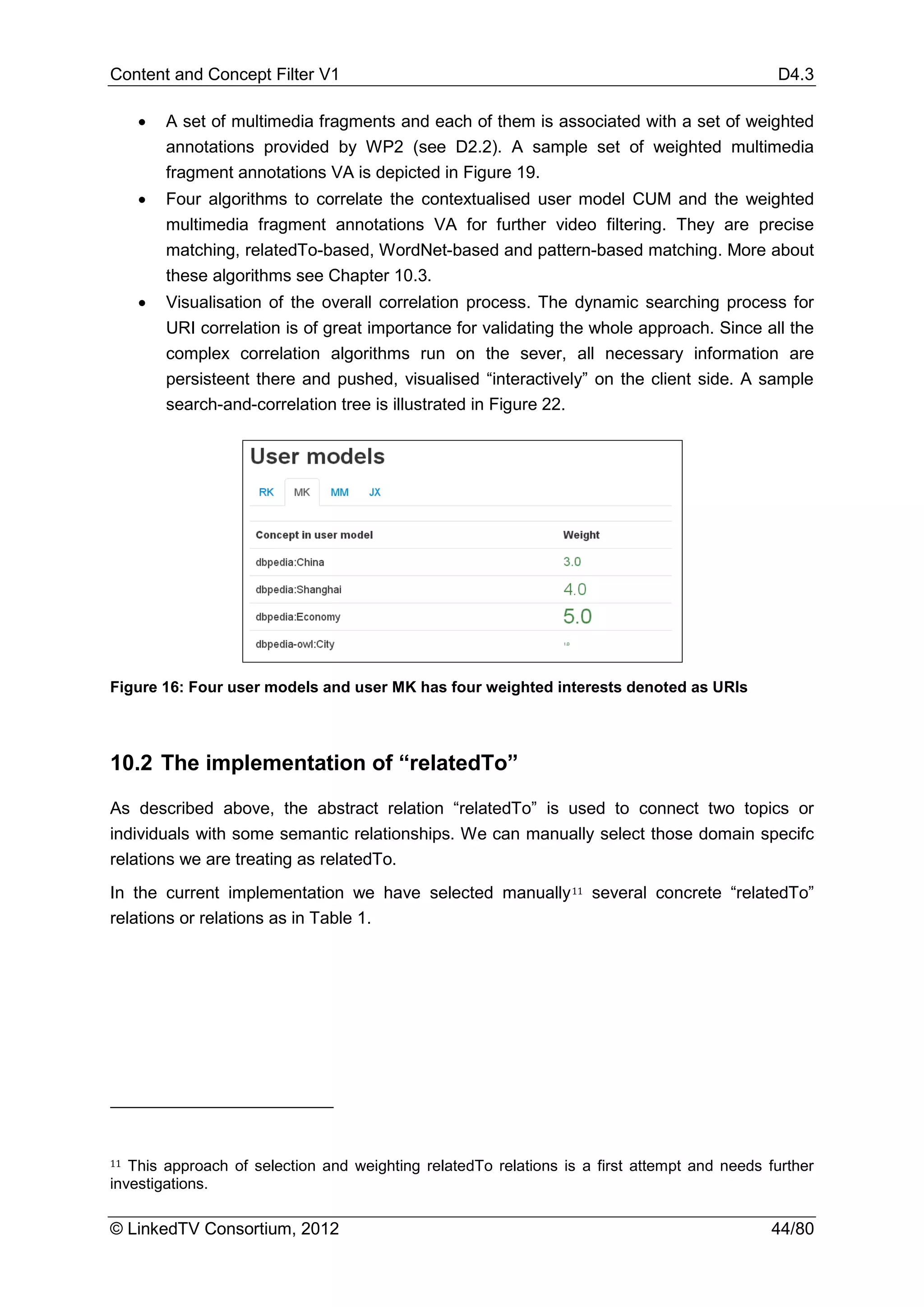 Content and Concept Filter V1                                                                 D4.3

     •   A set of multimedia fragments and each of them is associated with a set of weighted
         annotations provided by WP2 (see D2.2). A sample set of weighted multimedia
         fragment annotations VA is depicted in Figure 19.
     •   Four algorithms to correlate the contextualised user model CUM and the weighted
         multimedia fragment annotations VA for further video filtering. They are precise
         matching, relatedTo-based, WordNet-based and pattern-based matching. More about
         these algorithms see Chapter 10.3.
     •   Visualisation of the overall correlation process. The dynamic searching process for
         URI correlation is of great importance for validating the whole approach. Since all the
         complex correlation algorithms run on the sever, all necessary information are
         persisteent there and pushed, visualised “interactively” on the client side. A sample
         search-and-correlation tree is illustrated in Figure 22.




Figure 16: Four user models and user MK has four weighted interests denoted as URIs




10.2 The implementation of “relatedTo”

As described above, the abstract relation “relatedTo” is used to connect two topics or
individuals with some semantic relationships. We can manually select those domain specifc
relations we are treating as relatedTo.
In the current implementation we have selected manually 11 several concrete “relatedTo”
relations or relations as in Table 1.




11 This approach of selection and weighting relatedTo relations is a first attempt and needs further
investigations.

© LinkedTV Consortium, 2012                                                                  44/80
 