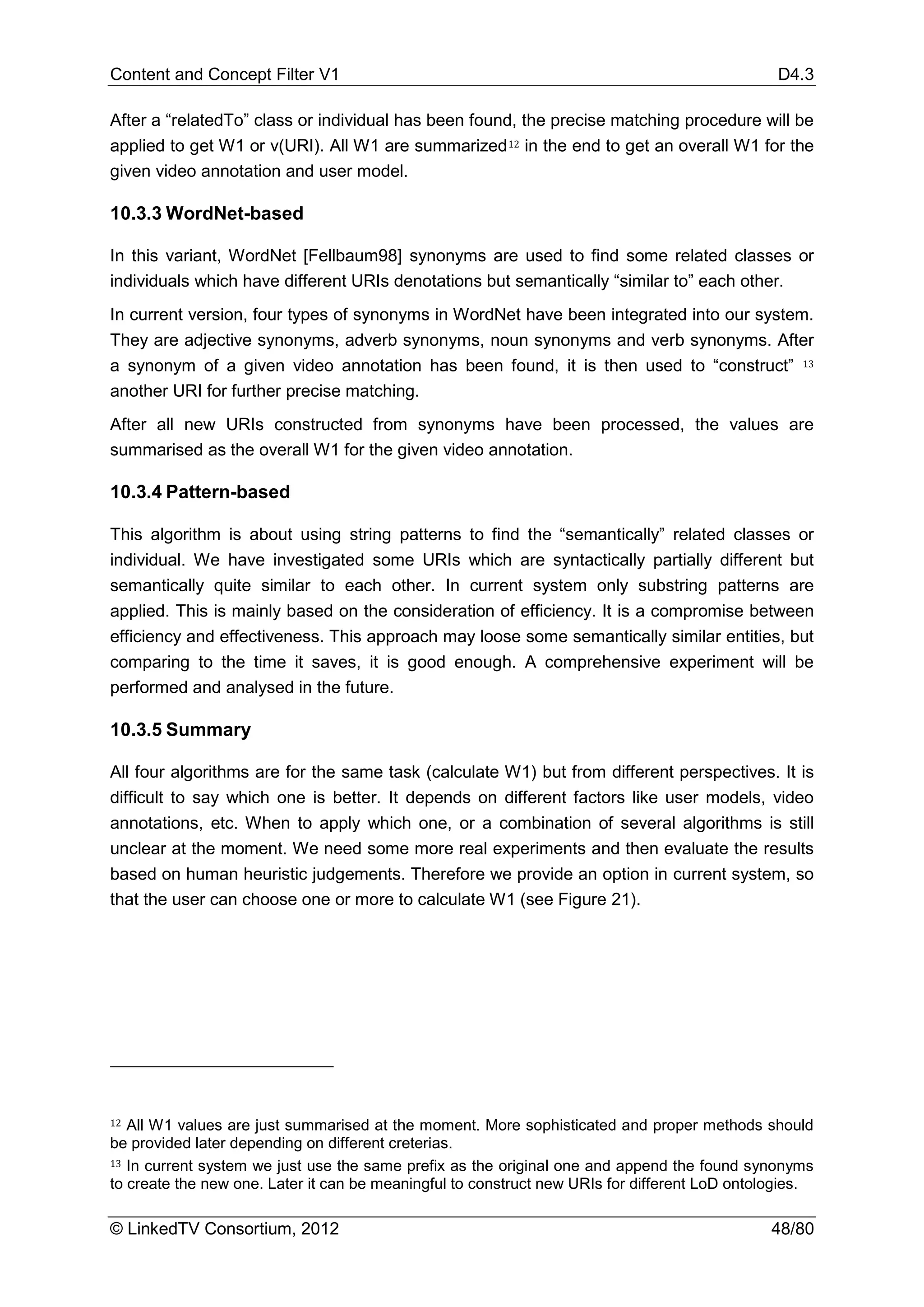 Content and Concept Filter V1                                                                  D4.3

After a “relatedTo” class or individual has been found, the precise matching procedure will be
applied to get W1 or v(URI). All W1 are summarized 12 in the end to get an overall W1 for the
given video annotation and user model.

10.3.3 WordNet-based

In this variant, WordNet [Fellbaum98] synonyms are used to find some related classes or
individuals which have different URIs denotations but semantically “similar to” each other.
In current version, four types of synonyms in WordNet have been integrated into our system.
They are adjective synonyms, adverb synonyms, noun synonyms and verb synonyms. After
a synonym of a given video annotation has been found, it is then used to “construct” 13
another URI for further precise matching.
After all new URIs constructed from synonyms have been processed, the values are
summarised as the overall W1 for the given video annotation.

10.3.4 Pattern-based

This algorithm is about using string patterns to find the “semantically” related classes or
individual. We have investigated some URIs which are syntactically partially different but
semantically quite similar to each other. In current system only substring patterns are
applied. This is mainly based on the consideration of efficiency. It is a compromise between
efficiency and effectiveness. This approach may loose some semantically similar entities, but
comparing to the time it saves, it is good enough. A comprehensive experiment will be
performed and analysed in the future.

10.3.5 Summary

All four algorithms are for the same task (calculate W1) but from different perspectives. It is
difficult to say which one is better. It depends on different factors like user models, video
annotations, etc. When to apply which one, or a combination of several algorithms is still
unclear at the moment. We need some more real experiments and then evaluate the results
based on human heuristic judgements. Therefore we provide an option in current system, so
that the user can choose one or more to calculate W1 (see Figure 21).




12 All W1 values are just summarised at the moment. More sophisticated and proper methods should



13 In current system we just use the same prefix as the original one and append the found synonyms
be provided later depending on different creterias.

to create the new one. Later it can be meaningful to construct new URIs for different LoD ontologies.

© LinkedTV Consortium, 2012                                                                   48/80
 