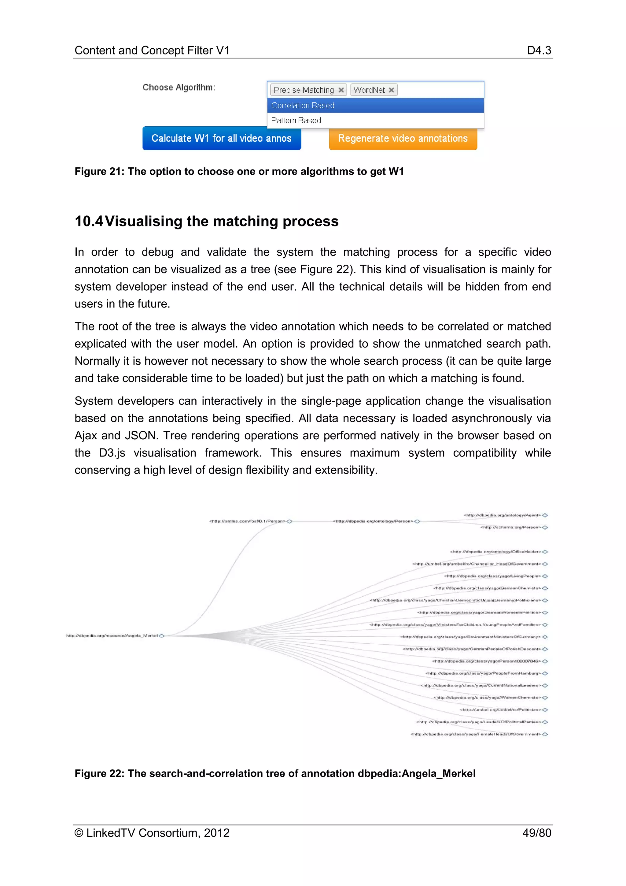 Content and Concept Filter V1                                                              D4.3




Figure 21: The option to choose one or more algorithms to get W1



10.4 Visualising the matching process

In order to debug and validate the system the matching process for a specific video
annotation can be visualized as a tree (see Figure 22). This kind of visualisation is mainly for
system developer instead of the end user. All the technical details will be hidden from end
users in the future.
The root of the tree is always the video annotation which needs to be correlated or matched
explicated with the user model. An option is provided to show the unmatched search path.
Normally it is however not necessary to show the whole search process (it can be quite large
and take considerable time to be loaded) but just the path on which a matching is found.
System developers can interactively in the single-page application change the visualisation
based on the annotations being specified. All data necessary is loaded asynchronously via
Ajax and JSON. Tree rendering operations are performed natively in the browser based on
the D3.js visualisation framework. This ensures maximum system compatibility while
conserving a high level of design flexibility and extensibility.




Figure 22: The search-and-correlation tree of annotation dbpedia:Angela_Merkel




© LinkedTV Consortium, 2012                                                               49/80
 