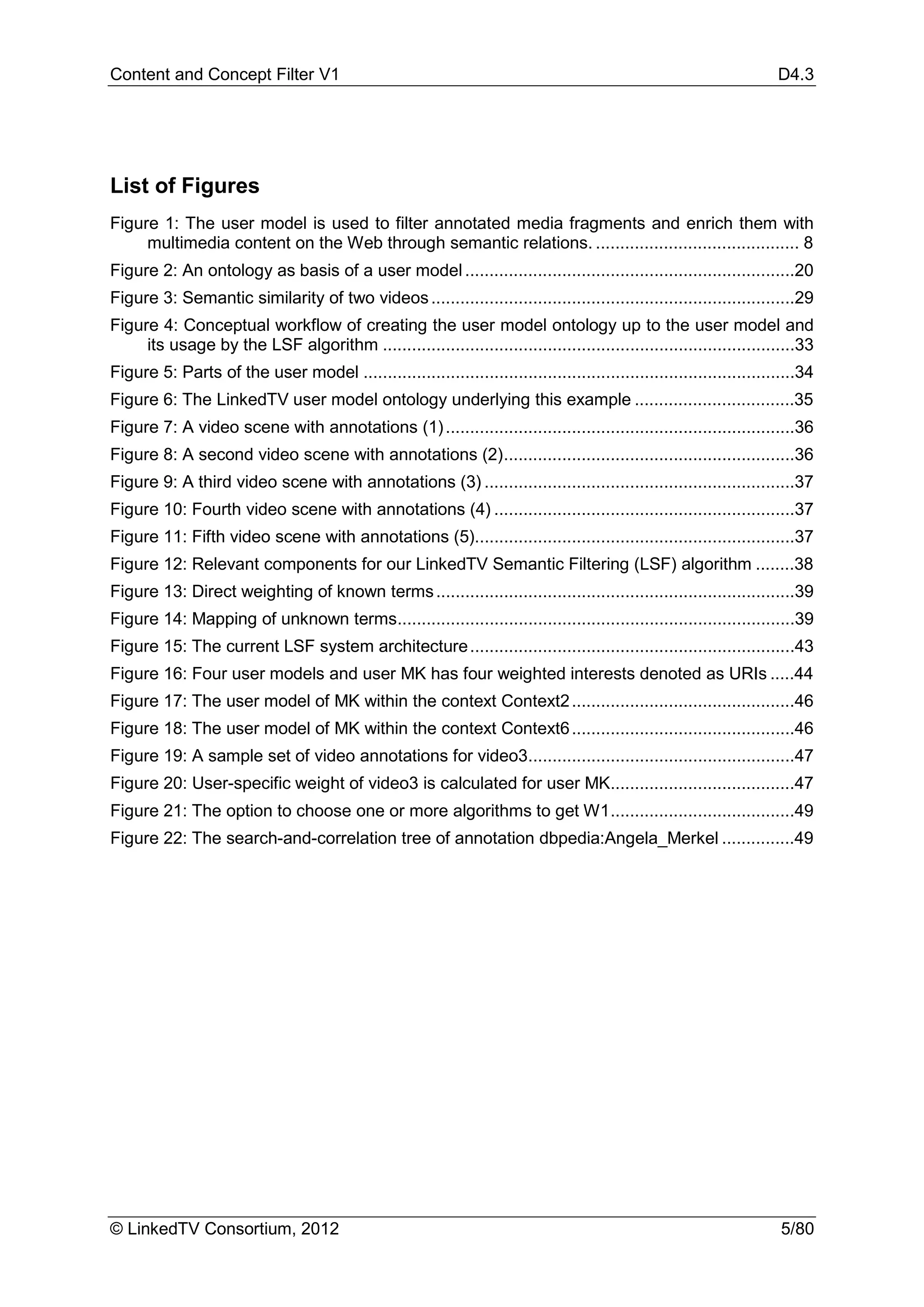 Content and Concept Filter V1                                                                                         D4.3




List of Figures
Figure 1: The user model is used to filter annotated media fragments and enrich them with
     multimedia content on the Web through semantic relations. .......................................... 8
Figure 2: An ontology as basis of a user model ....................................................................20
Figure 3: Semantic similarity of two videos ...........................................................................29
Figure 4: Conceptual workflow of creating the user model ontology up to the user model and
     its usage by the LSF algorithm .....................................................................................33
Figure 5: Parts of the user model .........................................................................................34
Figure 6: The LinkedTV user model ontology underlying this example .................................35
Figure 7: A video scene with annotations (1) ........................................................................36
Figure 8: A second video scene with annotations (2) ............................................................36
Figure 9: A third video scene with annotations (3) ................................................................37
Figure 10: Fourth video scene with annotations (4) ..............................................................37
Figure 11: Fifth video scene with annotations (5)..................................................................37
Figure 12: Relevant components for our LinkedTV Semantic Filtering (LSF) algorithm ........38
Figure 13: Direct weighting of known terms ..........................................................................39
Figure 14: Mapping of unknown terms..................................................................................39
Figure 15: The current LSF system architecture ...................................................................43
Figure 16: Four user models and user MK has four weighted interests denoted as URIs .....44
Figure 17: The user model of MK within the context Context2 ..............................................46
Figure 18: The user model of MK within the context Context6 ..............................................46
Figure 19: A sample set of video annotations for video3.......................................................47
Figure 20: User-specific weight of video3 is calculated for user MK......................................47
Figure 21: The option to choose one or more algorithms to get W1 ......................................49
Figure 22: The search-and-correlation tree of annotation dbpedia:Angela_Merkel ...............49




© LinkedTV Consortium, 2012                                                                                            5/80
 