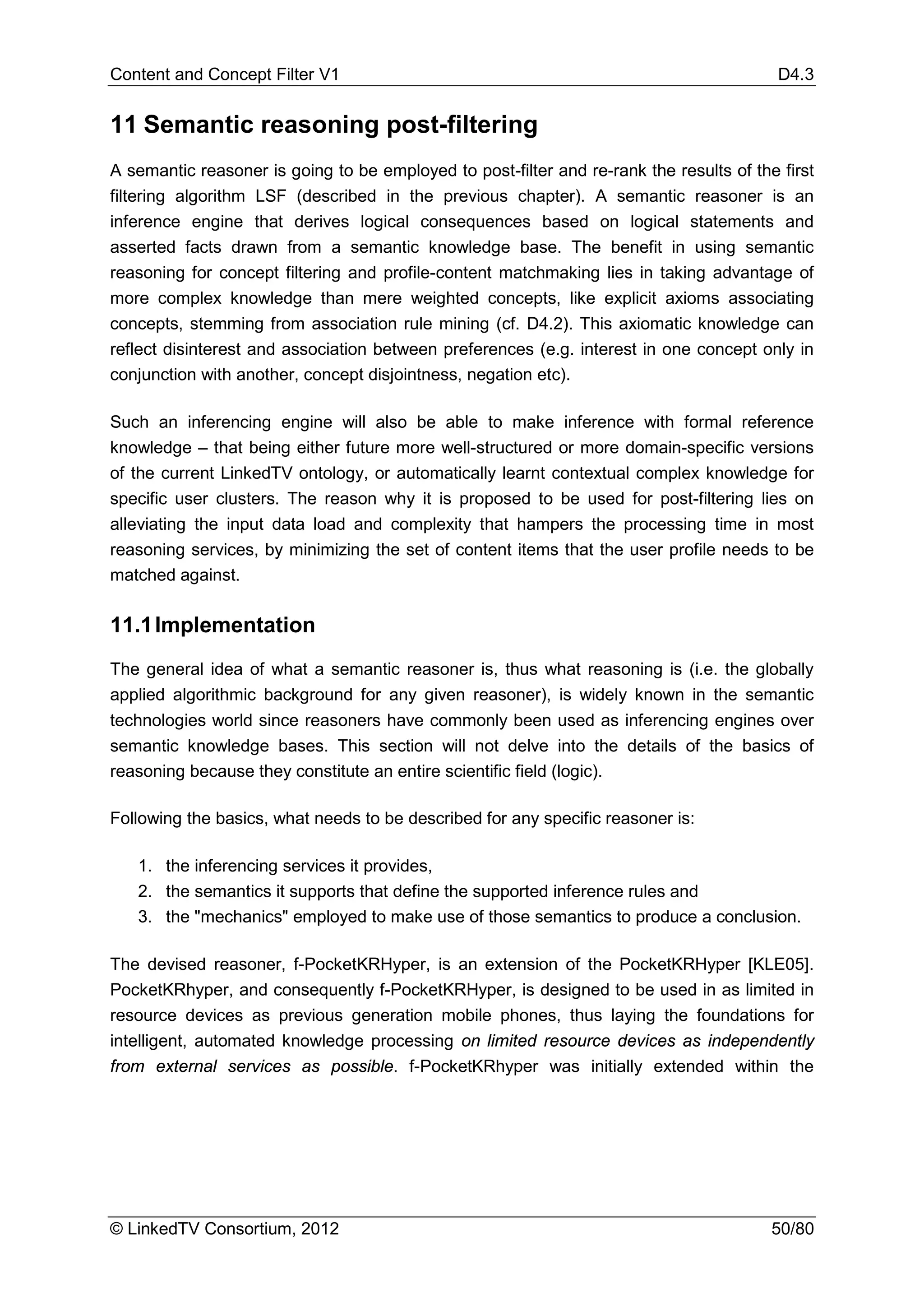 Content and Concept Filter V1                                                             D4.3


11 Semantic reasoning post-filtering
A semantic reasoner is going to be employed to post-filter and re-rank the results of the first
filtering algorithm LSF (described in the previous chapter). A semantic reasoner is an
inference engine that derives logical consequences based on logical statements and
asserted facts drawn from a semantic knowledge base. The benefit in using semantic
reasoning for concept filtering and profile-content matchmaking lies in taking advantage of
more complex knowledge than mere weighted concepts, like explicit axioms associating
concepts, stemming from association rule mining (cf. D4.2). This axiomatic knowledge can
reflect disinterest and association between preferences (e.g. interest in one concept only in
conjunction with another, concept disjointness, negation etc).

Such an inferencing engine will also be able to make inference with formal reference
knowledge – that being either future more well-structured or more domain-specific versions
of the current LinkedTV ontology, or automatically learnt contextual complex knowledge for
specific user clusters. The reason why it is proposed to be used for post-filtering lies on
alleviating the input data load and complexity that hampers the processing time in most
reasoning services, by minimizing the set of content items that the user profile needs to be
matched against.


11.1 Implementation
The general idea of what a semantic reasoner is, thus what reasoning is (i.e. the globally
applied algorithmic background for any given reasoner), is widely known in the semantic
technologies world since reasoners have commonly been used as inferencing engines over
semantic knowledge bases. This section will not delve into the details of the basics of
reasoning because they constitute an entire scientific field (logic).

Following the basics, what needs to be described for any specific reasoner is:

   1. the inferencing services it provides,
   2. the semantics it supports that define the supported inference rules and
   3. the "mechanics" employed to make use of those semantics to produce a conclusion.

The devised reasoner, f-PocketKRHyper, is an extension of the PocketKRHyper [KLE05].
PocketKRhyper, and consequently f-PocketKRHyper, is designed to be used in as limited in
resource devices as previous generation mobile phones, thus laying the foundations for
intelligent, automated knowledge processing on limited resource devices as independently
from external services as possible. f-PocketKRhyper was initially extended within the




© LinkedTV Consortium, 2012                                                              50/80
 