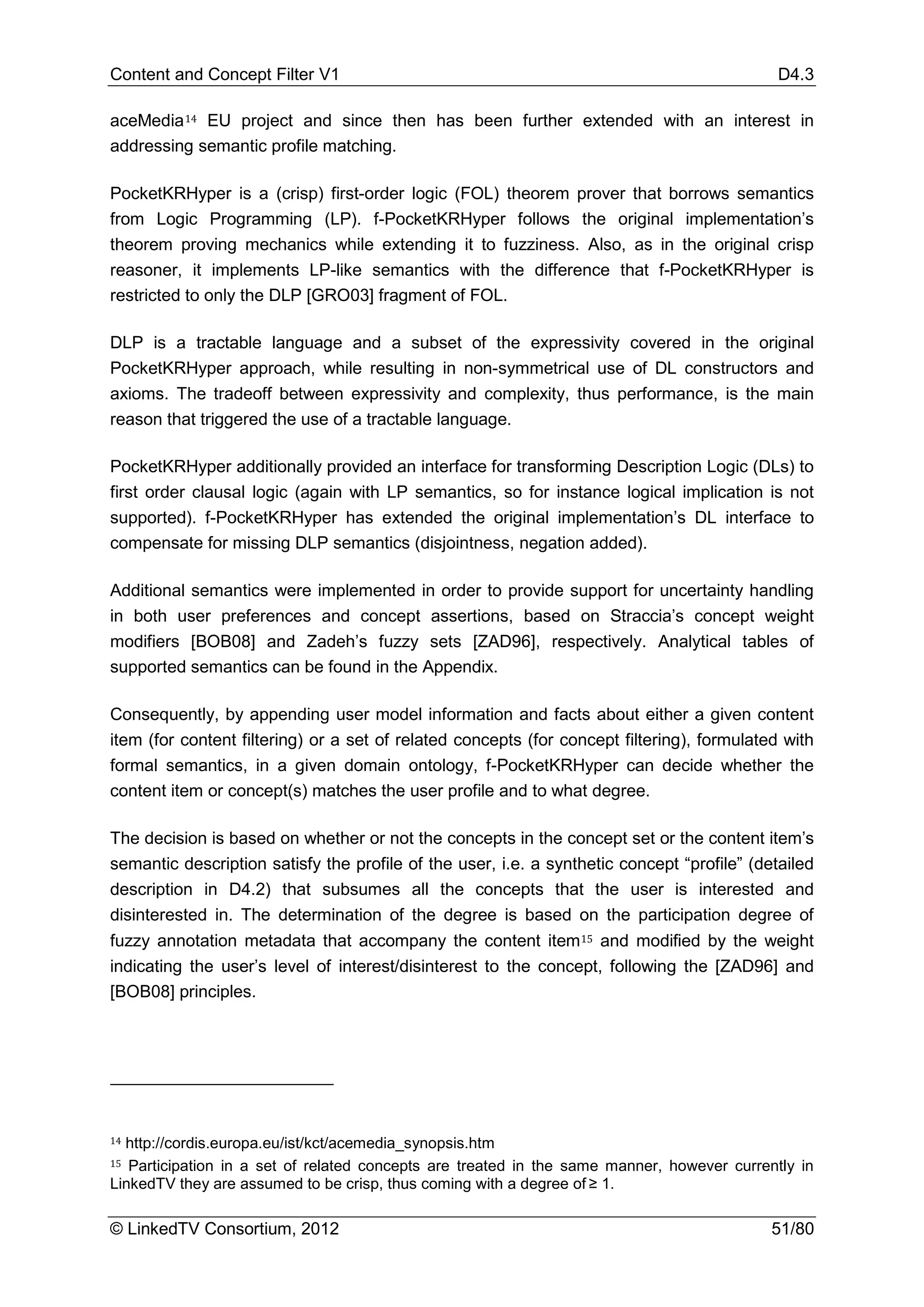 Content and Concept Filter V1                                                                D4.3

aceMedia 14 EU project and since then has been further extended with an interest in
addressing semantic profile matching.

PocketKRHyper is a (crisp) first-order logic (FOL) theorem prover that borrows semantics
from Logic Programming (LP). f-PocketKRHyper follows the original implementation’s
theorem proving mechanics while extending it to fuzziness. Also, as in the original crisp
reasoner, it implements LP-like semantics with the difference that f-PocketKRHyper is
restricted to only the DLP [GRO03] fragment of FOL.

DLP is a tractable language and a subset of the expressivity covered in the original
PocketKRHyper approach, while resulting in non-symmetrical use of DL constructors and
axioms. The tradeoff between expressivity and complexity, thus performance, is the main
reason that triggered the use of a tractable language.

PocketKRHyper additionally provided an interface for transforming Description Logic (DLs) to
first order clausal logic (again with LP semantics, so for instance logical implication is not
supported). f-PocketKRHyper has extended the original implementation’s DL interface to
compensate for missing DLP semantics (disjointness, negation added).

Additional semantics were implemented in order to provide support for uncertainty handling
in both user preferences and concept assertions, based on Straccia’s concept weight
modifiers [BOB08] and Zadeh’s fuzzy sets [ZAD96], respectively. Analytical tables of
supported semantics can be found in the Appendix.

Consequently, by appending user model information and facts about either a given content
item (for content filtering) or a set of related concepts (for concept filtering), formulated with
formal semantics, in a given domain ontology, f-PocketKRHyper can decide whether the
content item or concept(s) matches the user profile and to what degree.

The decision is based on whether or not the concepts in the concept set or the content item’s
semantic description satisfy the profile of the user, i.e. a synthetic concept “profile” (detailed
description in D4.2) that subsumes all the concepts that the user is interested and
disinterested in. The determination of the degree is based on the participation degree of
fuzzy annotation metadata that accompany the content item 15 and modified by the weight
indicating the user’s level of interest/disinterest to the concept, following the [ZAD96] and
[BOB08] principles.




14

15
  http://cordis.europa.eu/ist/kct/acemedia_synopsis.htm
   Participation in a set of related concepts are treated in the same manner, however currently in
LinkedTV they are assumed to be crisp, thus coming with a degree of ≥ 1.

© LinkedTV Consortium, 2012                                                                 51/80
 