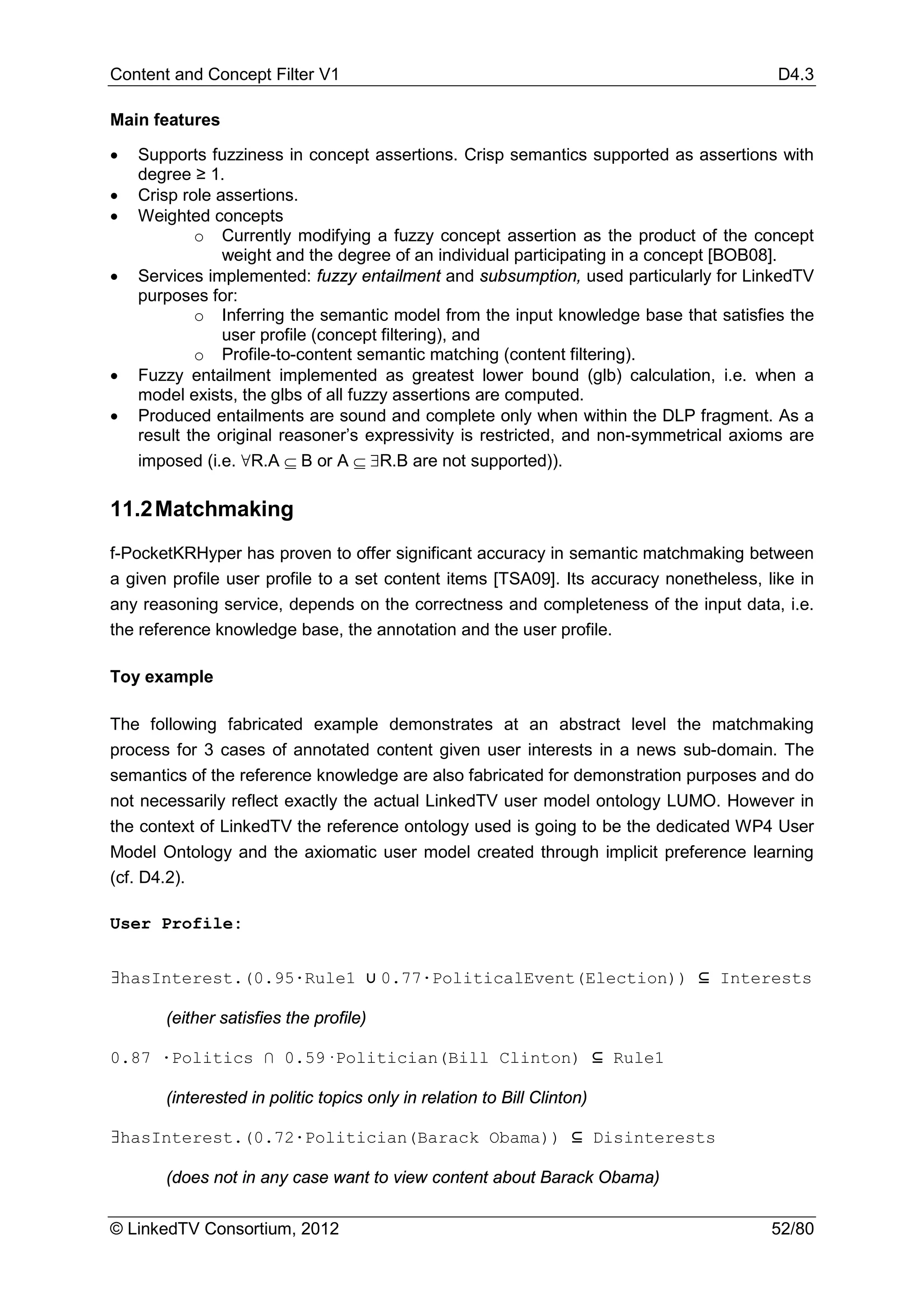 Content and Concept Filter V1                                                            D4.3

Main features

•   Supports fuzziness in concept assertions. Crisp semantics supported as assertions with
    degree ≥ 1.
•   Crisp role assertions.
•   Weighted concepts
            o Currently modifying a fuzzy concept assertion as the product of the concept
                weight and the degree of an individual participating in a concept [BOB08].
•   Services implemented: fuzzy entailment and subsumption, used particularly for LinkedTV
    purposes for:
            o Inferring the semantic model from the input knowledge base that satisfies the
                user profile (concept filtering), and
            o Profile-to-content semantic matching (content filtering).
•   Fuzzy entailment implemented as greatest lower bound (glb) calculation, i.e. when a
    model exists, the glbs of all fuzzy assertions are computed.
•   Produced entailments are sound and complete only when within the DLP fragment. As a
    result the original reasoner’s expressivity is restricted, and non-symmetrical axioms are
    imposed (i.e. ∀R.A ⊆ B or A ⊆ ∃R.B are not supported)).

11.2 Matchmaking
f-PocketKRHyper has proven to offer significant accuracy in semantic matchmaking between
a given profile user profile to a set content items [TSA09]. Its accuracy nonetheless, like in
any reasoning service, depends on the correctness and completeness of the input data, i.e.
the reference knowledge base, the annotation and the user profile.

Toy example

The following fabricated example demonstrates at an abstract level the matchmaking
process for 3 cases of annotated content given user interests in a news sub-domain. The
semantics of the reference knowledge are also fabricated for demonstration purposes and do
not necessarily reflect exactly the actual LinkedTV user model ontology LUMO. However in
the context of LinkedTV the reference ontology used is going to be the dedicated WP4 User
Model Ontology and the axiomatic user model created through implicit preference learning
(cf. D4.2).

User Profile:


∃hasInterest.(0.95·Rule1 ∪ 0.77·PoliticalEvent(Election)) ⊆ Interests

       (either satisfies the profile)

0.87 ·Politics ∩ 0.59·Politician(Bill Clinton) ⊆ Rule1

       (interested in politic topics only in relation to Bill Clinton)

∃hasInterest.(0.72·Politician(Barack Obama)) ⊆ Disinterests

       (does not in any case want to view content about Barack Obama)


© LinkedTV Consortium, 2012                                                             52/80
 