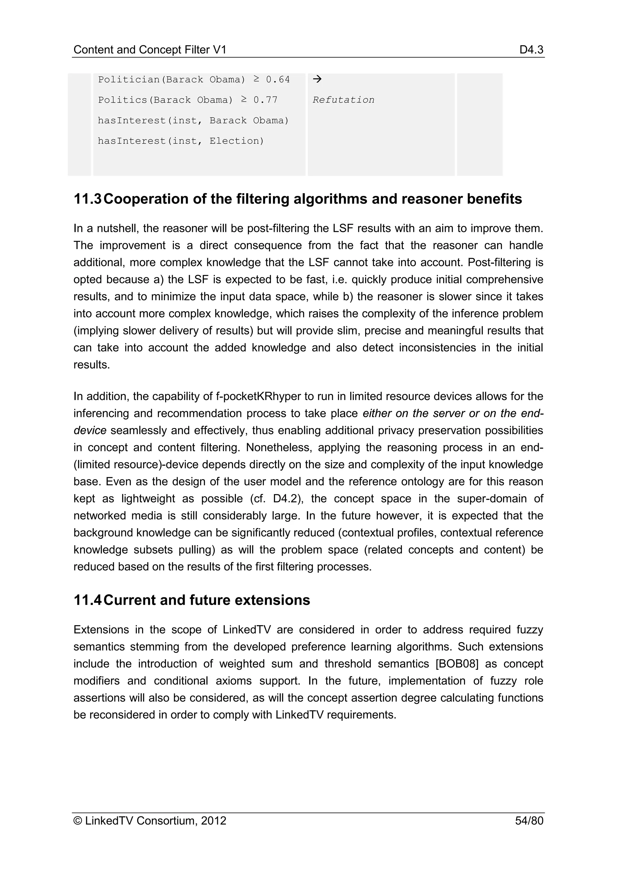 Content and Concept Filter V1                                                              D4.3

    Politician(Barack Obama) ≥ 0.64             
    Politics(Barack Obama) ≥ 0.77               Refutation
    hasInterest(inst, Barack Obama)
    hasInterest(inst, Election)




11.3 Cooperation of the filtering algorithms and reasoner benefits
In a nutshell, the reasoner will be post-filtering the LSF results with an aim to improve them.
The improvement is a direct consequence from the fact that the reasoner can handle
additional, more complex knowledge that the LSF cannot take into account. Post-filtering is
opted because a) the LSF is expected to be fast, i.e. quickly produce initial comprehensive
results, and to minimize the input data space, while b) the reasoner is slower since it takes
into account more complex knowledge, which raises the complexity of the inference problem
(implying slower delivery of results) but will provide slim, precise and meaningful results that
can take into account the added knowledge and also detect inconsistencies in the initial
results.

In addition, the capability of f-pocketKRhyper to run in limited resource devices allows for the
inferencing and recommendation process to take place either on the server or on the end-
device seamlessly and effectively, thus enabling additional privacy preservation possibilities
in concept and content filtering. Nonetheless, applying the reasoning process in an end-
(limited resource)-device depends directly on the size and complexity of the input knowledge
base. Even as the design of the user model and the reference ontology are for this reason
kept as lightweight as possible (cf. D4.2), the concept space in the super-domain of
networked media is still considerably large. In the future however, it is expected that the
background knowledge can be significantly reduced (contextual profiles, contextual reference
knowledge subsets pulling) as will the problem space (related concepts and content) be
reduced based on the results of the first filtering processes.


11.4 Current and future extensions
Extensions in the scope of LinkedTV are considered in order to address required fuzzy
semantics stemming from the developed preference learning algorithms. Such extensions
include the introduction of weighted sum and threshold semantics [BOB08] as concept
modifiers and conditional axioms support. In the future, implementation of fuzzy role
assertions will also be considered, as will the concept assertion degree calculating functions
be reconsidered in order to comply with LinkedTV requirements.




© LinkedTV Consortium, 2012                                                               54/80
 