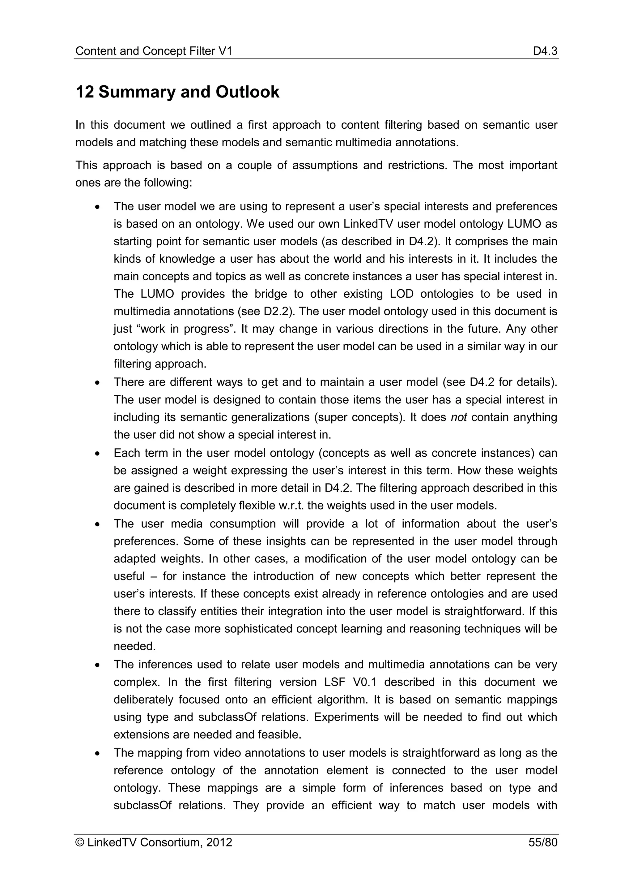 Content and Concept Filter V1                                                                D4.3


12 Summary and Outlook
In this document we outlined a first approach to content filtering based on semantic user
models and matching these models and semantic multimedia annotations.
This approach is based on a couple of assumptions and restrictions. The most important
ones are the following:

   •   The user model we are using to represent a user’s special interests and preferences
       is based on an ontology. We used our own LinkedTV user model ontology LUMO as
       starting point for semantic user models (as described in D4.2). It comprises the main
       kinds of knowledge a user has about the world and his interests in it. It includes the
       main concepts and topics as well as concrete instances a user has special interest in.
       The LUMO provides the bridge to other existing LOD ontologies to be used in
       multimedia annotations (see D2.2). The user model ontology used in this document is
       just “work in progress”. It may change in various directions in the future. Any other
       ontology which is able to represent the user model can be used in a similar way in our
       filtering approach.
   •   There are different ways to get and to maintain a user model (see D4.2 for details).
       The user model is designed to contain those items the user has a special interest in
       including its semantic generalizations (super concepts). It does not contain anything
       the user did not show a special interest in.
   •   Each term in the user model ontology (concepts as well as concrete instances) can
       be assigned a weight expressing the user’s interest in this term. How these weights
       are gained is described in more detail in D4.2. The filtering approach described in this
       document is completely flexible w.r.t. the weights used in the user models.
   •   The user media consumption will provide a lot of information about the user’s
       preferences. Some of these insights can be represented in the user model through
       adapted weights. In other cases, a modification of the user model ontology can be
       useful – for instance the introduction of new concepts which better represent the
       user’s interests. If these concepts exist already in reference ontologies and are used
       there to classify entities their integration into the user model is straightforward. If this
       is not the case more sophisticated concept learning and reasoning techniques will be
       needed.
   •   The inferences used to relate user models and multimedia annotations can be very
       complex. In the first filtering version LSF V0.1 described in this document we
       deliberately focused onto an efficient algorithm. It is based on semantic mappings
       using type and subclassOf relations. Experiments will be needed to find out which
       extensions are needed and feasible.
   •   The mapping from video annotations to user models is straightforward as long as the
       reference ontology of the annotation element is connected to the user model
       ontology. These mappings are a simple form of inferences based on type and
       subclassOf relations. They provide an efficient way to match user models with


© LinkedTV Consortium, 2012                                                                 55/80
 