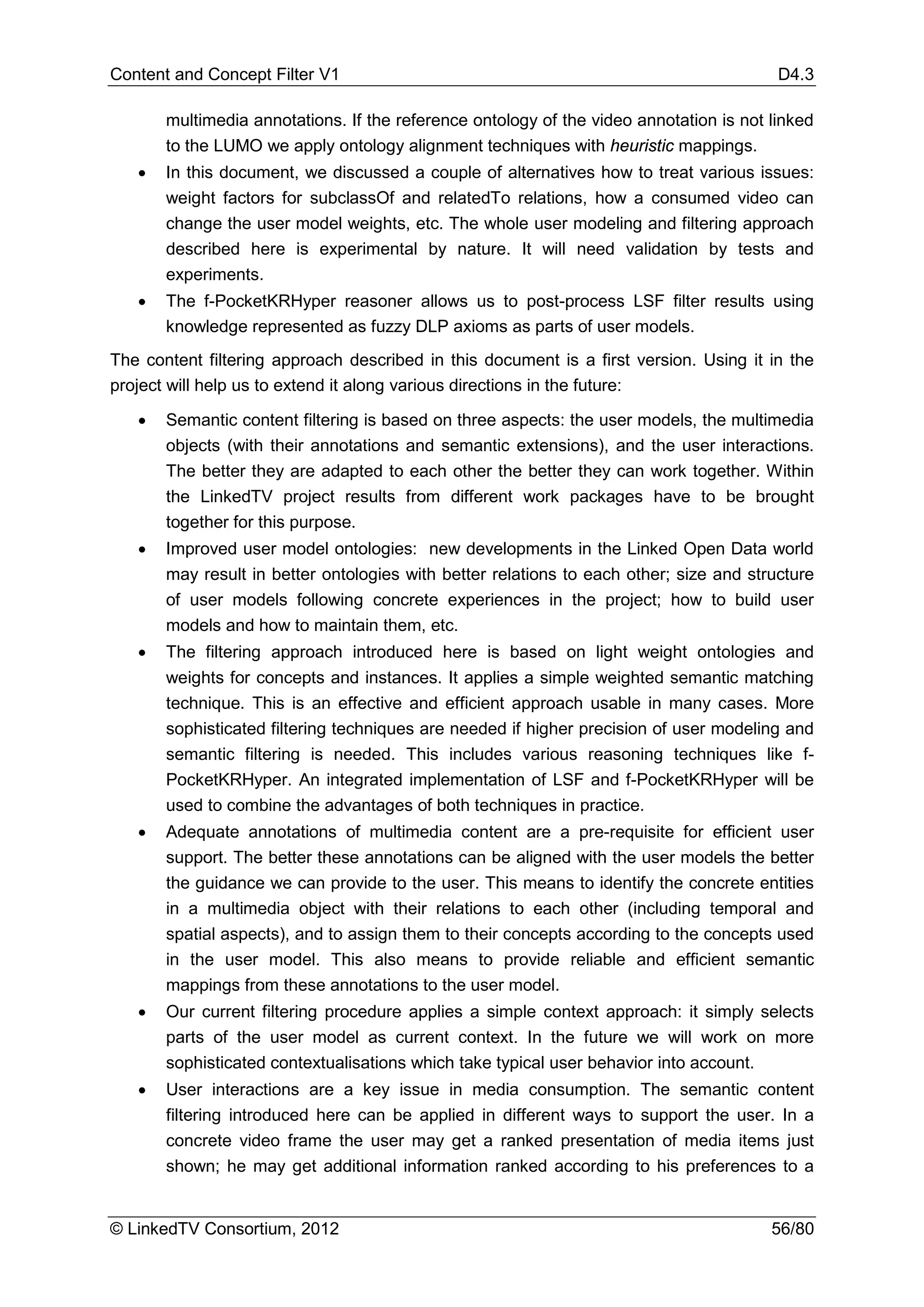 Content and Concept Filter V1                                                            D4.3

       multimedia annotations. If the reference ontology of the video annotation is not linked
       to the LUMO we apply ontology alignment techniques with heuristic mappings.
   •   In this document, we discussed a couple of alternatives how to treat various issues:
       weight factors for subclassOf and relatedTo relations, how a consumed video can
       change the user model weights, etc. The whole user modeling and filtering approach
       described here is experimental by nature. It will need validation by tests and
       experiments.
   •   The f-PocketKRHyper reasoner allows us to post-process LSF filter results using
       knowledge represented as fuzzy DLP axioms as parts of user models.
The content filtering approach described in this document is a first version. Using it in the
project will help us to extend it along various directions in the future:

   •   Semantic content filtering is based on three aspects: the user models, the multimedia
       objects (with their annotations and semantic extensions), and the user interactions.
       The better they are adapted to each other the better they can work together. Within
       the LinkedTV project results from different work packages have to be brought
       together for this purpose.
   •   Improved user model ontologies: new developments in the Linked Open Data world
       may result in better ontologies with better relations to each other; size and structure
       of user models following concrete experiences in the project; how to build user
       models and how to maintain them, etc.
   •   The filtering approach introduced here is based on light weight ontologies and
       weights for concepts and instances. It applies a simple weighted semantic matching
       technique. This is an effective and efficient approach usable in many cases. More
       sophisticated filtering techniques are needed if higher precision of user modeling and
       semantic filtering is needed. This includes various reasoning techniques like f-
       PocketKRHyper. An integrated implementation of LSF and f-PocketKRHyper will be
       used to combine the advantages of both techniques in practice.
   •   Adequate annotations of multimedia content are a pre-requisite for efficient user
       support. The better these annotations can be aligned with the user models the better
       the guidance we can provide to the user. This means to identify the concrete entities
       in a multimedia object with their relations to each other (including temporal and
       spatial aspects), and to assign them to their concepts according to the concepts used
       in the user model. This also means to provide reliable and efficient semantic
       mappings from these annotations to the user model.
   •   Our current filtering procedure applies a simple context approach: it simply selects
       parts of the user model as current context. In the future we will work on more
       sophisticated contextualisations which take typical user behavior into account.
   •   User interactions are a key issue in media consumption. The semantic content
       filtering introduced here can be applied in different ways to support the user. In a
       concrete video frame the user may get a ranked presentation of media items just
       shown; he may get additional information ranked according to his preferences to a


© LinkedTV Consortium, 2012                                                             56/80
 