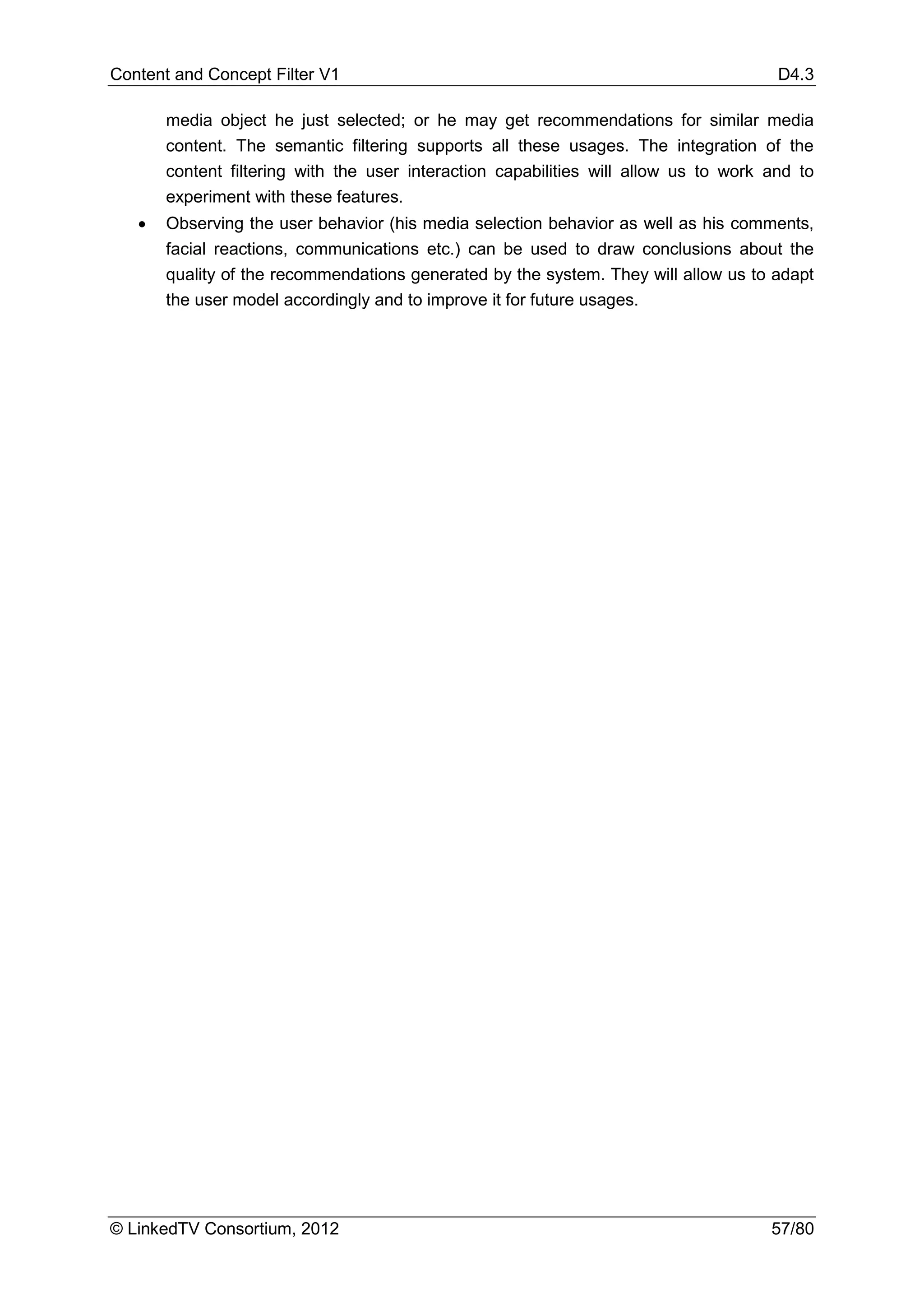 Content and Concept Filter V1                                                          D4.3

       media object he just selected; or he may get recommendations for similar media
       content. The semantic filtering supports all these usages. The integration of the
       content filtering with the user interaction capabilities will allow us to work and to
       experiment with these features.
   •   Observing the user behavior (his media selection behavior as well as his comments,
       facial reactions, communications etc.) can be used to draw conclusions about the
       quality of the recommendations generated by the system. They will allow us to adapt
       the user model accordingly and to improve it for future usages.




© LinkedTV Consortium, 2012                                                           57/80
 