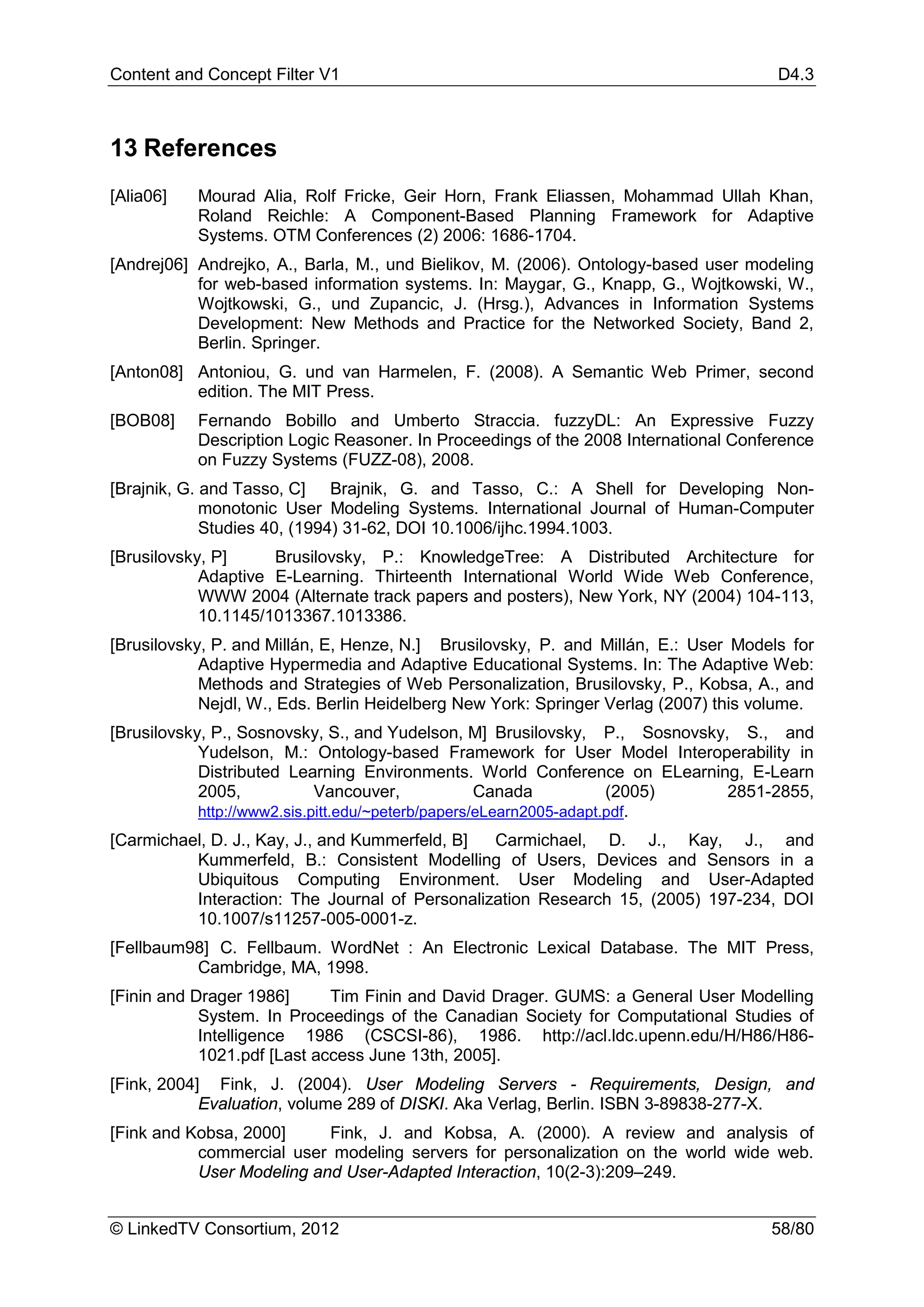 Content and Concept Filter V1                                                         D4.3



13 References
[Alia06]   Mourad Alia, Rolf Fricke, Geir Horn, Frank Eliassen, Mohammad Ullah Khan,
           Roland Reichle: A Component-Based Planning Framework for Adaptive
           Systems. OTM Conferences (2) 2006: 1686-1704.
[Andrej06] Andrejko, A., Barla, M., und Bielikov, M. (2006). Ontology-based user modeling
           for web-based information systems. In: Maygar, G., Knapp, G., Wojtkowski, W.,
           Wojtkowski, G., und Zupancic, J. (Hrsg.), Advances in Information Systems
           Development: New Methods and Practice for the Networked Society, Band 2,
           Berlin. Springer.
[Anton08] Antoniou, G. und van Harmelen, F. (2008). A Semantic Web Primer, second
          edition. The MIT Press.
[BOB08]    Fernando Bobillo and Umberto Straccia. fuzzyDL: An Expressive Fuzzy
           Description Logic Reasoner. In Proceedings of the 2008 International Conference
           on Fuzzy Systems (FUZZ-08), 2008.
[Brajnik, G. and Tasso, C] Brajnik, G. and Tasso, C.: A Shell for Developing Non-
             monotonic User Modeling Systems. International Journal of Human-Computer
             Studies 40, (1994) 31-62, DOI 10.1006/ijhc.1994.1003.
[Brusilovsky, P]     Brusilovsky, P.: KnowledgeTree: A Distributed Architecture for
            Adaptive E-Learning. Thirteenth International World Wide Web Conference,
            WWW 2004 (Alternate track papers and posters), New York, NY (2004) 104-113,
            10.1145/1013367.1013386.
[Brusilovsky, P. and Millán, E, Henze, N.] Brusilovsky, P. and Millán, E.: User Models for
            Adaptive Hypermedia and Adaptive Educational Systems. In: The Adaptive Web:
            Methods and Strategies of Web Personalization, Brusilovsky, P., Kobsa, A., and
            Nejdl, W., Eds. Berlin Heidelberg New York: Springer Verlag (2007) this volume.
[Brusilovsky, P., Sosnovsky, S., and Yudelson, M] Brusilovsky, P., Sosnovsky, S., and
            Yudelson, M.: Ontology-based Framework for User Model Interoperability in
            Distributed Learning Environments. World Conference on ELearning, E-Learn
            2005,            Vancouver,             Canada           (2005)  2851-2855,
            http://www2.sis.pitt.edu/~peterb/papers/eLearn2005-adapt.pdf.
[Carmichael, D. J., Kay, J., and Kummerfeld, B] Carmichael, D. J., Kay, J., and
          Kummerfeld, B.: Consistent Modelling of Users, Devices and Sensors in a
          Ubiquitous Computing Environment. User Modeling and User-Adapted
          Interaction: The Journal of Personalization Research 15, (2005) 197-234, DOI
          10.1007/s11257-005-0001-z.
[Fellbaum98] C. Fellbaum. WordNet : An Electronic Lexical Database. The MIT Press,
          Cambridge, MA, 1998.
[Finin and Drager 1986]      Tim Finin and David Drager. GUMS: a General User Modelling
            System. In Proceedings of the Canadian Society for Computational Studies of
            Intelligence 1986 (CSCSI-86), 1986. http://acl.ldc.upenn.edu/H/H86/H86-
            1021.pdf [Last access June 13th, 2005].
[Fink, 2004] Fink, J. (2004). User Modeling Servers - Requirements, Design, and
            Evaluation, volume 289 of DISKI. Aka Verlag, Berlin. ISBN 3-89838-277-X.
[Fink and Kobsa, 2000]     Fink, J. and Kobsa, A. (2000). A review and analysis of
           commercial user modeling servers for personalization on the world wide web.
           User Modeling and User-Adapted Interaction, 10(2-3):209–249.


© LinkedTV Consortium, 2012                                                          58/80
 