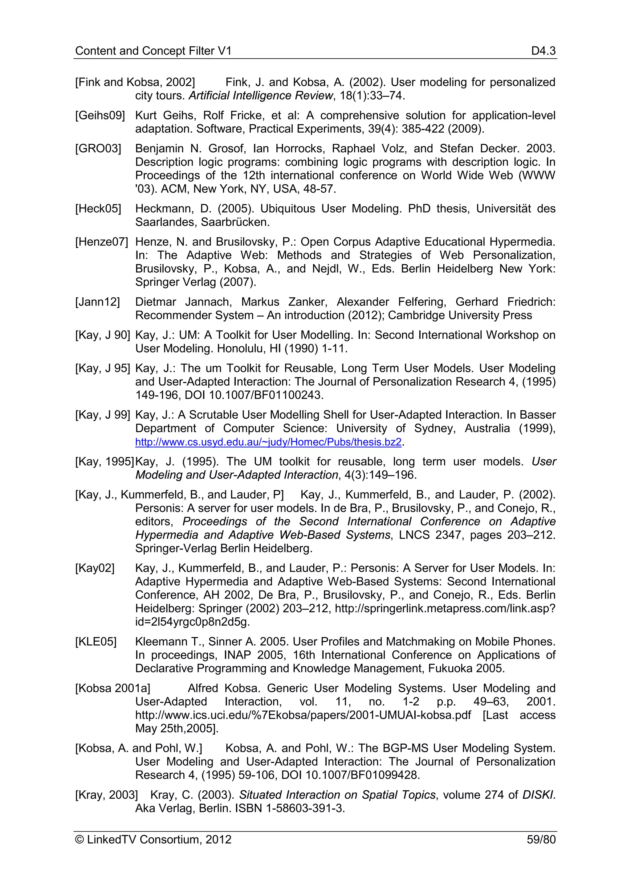 Content and Concept Filter V1                                                             D4.3

[Fink and Kobsa, 2002]          Fink, J. and Kobsa, A. (2002). User modeling for personalized
           city tours. Artificial Intelligence Review, 18(1):33–74.
[Geihs09] Kurt Geihs, Rolf Fricke, et al: A comprehensive solution for application-level
          adaptation. Software, Practical Experiments, 39(4): 385-422 (2009).
[GRO03]    Benjamin N. Grosof, Ian Horrocks, Raphael Volz, and Stefan Decker. 2003.
           Description logic programs: combining logic programs with description logic. In
           Proceedings of the 12th international conference on World Wide Web (WWW
           '03). ACM, New York, NY, USA, 48-57.
[Heck05]   Heckmann, D. (2005). Ubiquitous User Modeling. PhD thesis, Universität des
           Saarlandes, Saarbrücken.
[Henze07] Henze, N. and Brusilovsky, P.: Open Corpus Adaptive Educational Hypermedia.
          In: The Adaptive Web: Methods and Strategies of Web Personalization,
          Brusilovsky, P., Kobsa, A., and Nejdl, W., Eds. Berlin Heidelberg New York:
          Springer Verlag (2007).
[Jann12]   Dietmar Jannach, Markus Zanker, Alexander Felfering, Gerhard Friedrich:
           Recommender System – An introduction (2012); Cambridge University Press
[Kay, J 90] Kay, J.: UM: A Toolkit for User Modelling. In: Second International Workshop on
            User Modeling. Honolulu, HI (1990) 1-11.
[Kay, J 95] Kay, J.: The um Toolkit for Reusable, Long Term User Models. User Modeling
            and User-Adapted Interaction: The Journal of Personalization Research 4, (1995)
            149-196, DOI 10.1007/BF01100243.
[Kay, J 99] Kay, J.: A Scrutable User Modelling Shell for User-Adapted Interaction. In Basser
            Department of Computer Science: University of Sydney, Australia (1999),
            http://www.cs.usyd.edu.au/~judy/Homec/Pubs/thesis.bz2.
[Kay, 1995] Kay, J. (1995). The UM toolkit for reusable, long term user models. User
            Modeling and User-Adapted Interaction, 4(3):149–196.
[Kay, J., Kummerfeld, B., and Lauder, P] Kay, J., Kummerfeld, B., and Lauder, P. (2002).
            Personis: A server for user models. In de Bra, P., Brusilovsky, P., and Conejo, R.,
            editors, Proceedings of the Second International Conference on Adaptive
            Hypermedia and Adaptive Web-Based Systems, LNCS 2347, pages 203–212.
            Springer-Verlag Berlin Heidelberg.
[Kay02]    Kay, J., Kummerfeld, B., and Lauder, P.: Personis: A Server for User Models. In:
           Adaptive Hypermedia and Adaptive Web-Based Systems: Second International
           Conference, AH 2002, De Bra, P., Brusilovsky, P., and Conejo, R., Eds. Berlin
           Heidelberg: Springer (2002) 203–212, http://springerlink.metapress.com/link.asp?
           id=2l54yrgc0p8n2d5g.
[KLE05]    Kleemann T., Sinner A. 2005. User Profiles and Matchmaking on Mobile Phones.
           In proceedings, INAP 2005, 16th International Conference on Applications of
           Declarative Programming and Knowledge Management, Fukuoka 2005.
[Kobsa 2001a]       Alfred Kobsa. Generic User Modeling Systems. User Modeling and
          User-Adapted Interaction, vol. 11, no. 1-2 p.p. 49–63, 2001.
          http://www.ics.uci.edu/%7Ekobsa/papers/2001-UMUAI-kobsa.pdf [Last access
          May 25th,2005].
[Kobsa, A. and Pohl, W.]   Kobsa, A. and Pohl, W.: The BGP-MS User Modeling System.
           User Modeling and User-Adapted Interaction: The Journal of Personalization
           Research 4, (1995) 59-106, DOI 10.1007/BF01099428.
[Kray, 2003] Kray, C. (2003). Situated Interaction on Spatial Topics, volume 274 of DISKI.
           Aka Verlag, Berlin. ISBN 1-58603-391-3.

© LinkedTV Consortium, 2012                                                              59/80
 