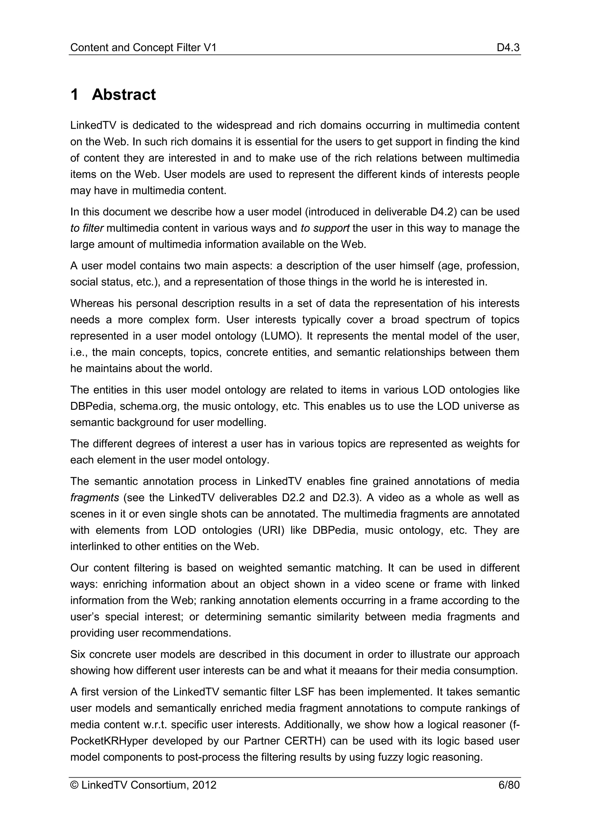 Content and Concept Filter V1                                                               D4.3



1 Abstract
LinkedTV is dedicated to the widespread and rich domains occurring in multimedia content
on the Web. In such rich domains it is essential for the users to get support in finding the kind
of content they are interested in and to make use of the rich relations between multimedia
items on the Web. User models are used to represent the different kinds of interests people
may have in multimedia content.
In this document we describe how a user model (introduced in deliverable D4.2) can be used
to filter multimedia content in various ways and to support the user in this way to manage the
large amount of multimedia information available on the Web.
A user model contains two main aspects: a description of the user himself (age, profession,
social status, etc.), and a representation of those things in the world he is interested in.
Whereas his personal description results in a set of data the representation of his interests
needs a more complex form. User interests typically cover a broad spectrum of topics
represented in a user model ontology (LUMO). It represents the mental model of the user,
i.e., the main concepts, topics, concrete entities, and semantic relationships between them
he maintains about the world.
The entities in this user model ontology are related to items in various LOD ontologies like
DBPedia, schema.org, the music ontology, etc. This enables us to use the LOD universe as
semantic background for user modelling.
The different degrees of interest a user has in various topics are represented as weights for
each element in the user model ontology.
The semantic annotation process in LinkedTV enables fine grained annotations of media
fragments (see the LinkedTV deliverables D2.2 and D2.3). A video as a whole as well as
scenes in it or even single shots can be annotated. The multimedia fragments are annotated
with elements from LOD ontologies (URI) like DBPedia, music ontology, etc. They are
interlinked to other entities on the Web.
Our content filtering is based on weighted semantic matching. It can be used in different
ways: enriching information about an object shown in a video scene or frame with linked
information from the Web; ranking annotation elements occurring in a frame according to the
user’s special interest; or determining semantic similarity between media fragments and
providing user recommendations.
Six concrete user models are described in this document in order to illustrate our approach
showing how different user interests can be and what it meaans for their media consumption.
A first version of the LinkedTV semantic filter LSF has been implemented. It takes semantic
user models and semantically enriched media fragment annotations to compute rankings of
media content w.r.t. specific user interests. Additionally, we show how a logical reasoner (f-
PocketKRHyper developed by our Partner CERTH) can be used with its logic based user
model components to post-process the filtering results by using fuzzy logic reasoning.

© LinkedTV Consortium, 2012                                                                 6/80
 