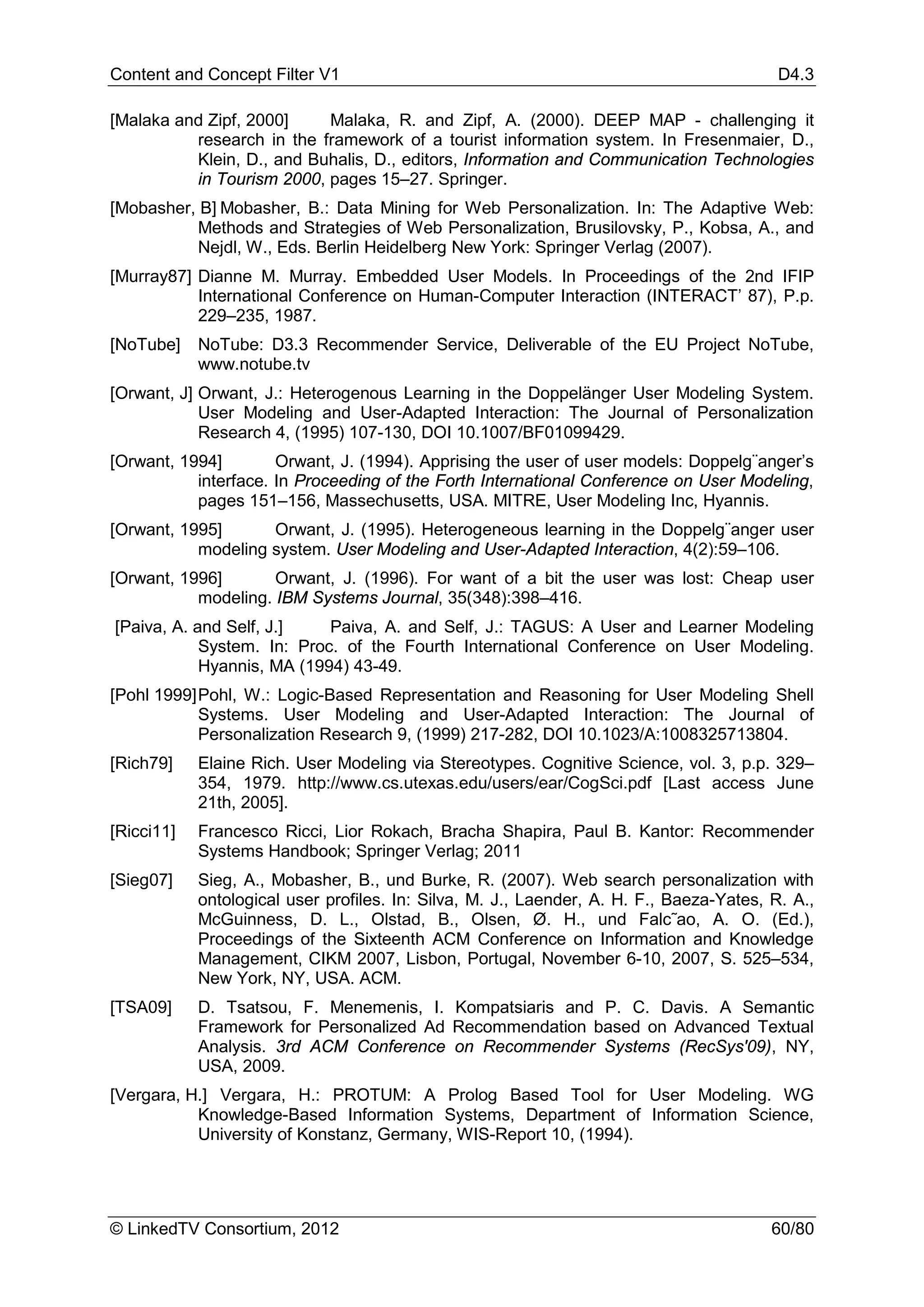 Content and Concept Filter V1                                                             D4.3

[Malaka and Zipf, 2000]    Malaka, R. and Zipf, A. (2000). DEEP MAP - challenging it
          research in the framework of a tourist information system. In Fresenmaier, D.,
          Klein, D., and Buhalis, D., editors, Information and Communication Technologies
          in Tourism 2000, pages 15–27. Springer.
[Mobasher, B] Mobasher, B.: Data Mining for Web Personalization. In: The Adaptive Web:
           Methods and Strategies of Web Personalization, Brusilovsky, P., Kobsa, A., and
           Nejdl, W., Eds. Berlin Heidelberg New York: Springer Verlag (2007).
[Murray87] Dianne M. Murray. Embedded User Models. In Proceedings of the 2nd IFIP
           International Conference on Human-Computer Interaction (INTERACT’ 87), P.p.
           229–235, 1987.
[NoTube]    NoTube: D3.3 Recommender Service, Deliverable of the EU Project NoTube,
            www.notube.tv
[Orwant, J] Orwant, J.: Heterogenous Learning in the Doppelänger User Modeling System.
            User Modeling and User-Adapted Interaction: The Journal of Personalization
            Research 4, (1995) 107-130, DOI 10.1007/BF01099429.
[Orwant, 1994]        Orwant, J. (1994). Apprising the user of user models: Doppelg¨anger’s
           interface. In Proceeding of the Forth International Conference on User Modeling,
           pages 151–156, Massechusetts, USA. MITRE, User Modeling Inc, Hyannis.
[Orwant, 1995]      Orwant, J. (1995). Heterogeneous learning in the Doppelg¨anger user
           modeling system. User Modeling and User-Adapted Interaction, 4(2):59–106.
[Orwant, 1996]       Orwant, J. (1996). For want of a bit the user was lost: Cheap user
           modeling. IBM Systems Journal, 35(348):398–416.
[Paiva, A. and Self, J.]    Paiva, A. and Self, J.: TAGUS: A User and Learner Modeling
            System. In: Proc. of the Fourth International Conference on User Modeling.
            Hyannis, MA (1994) 43-49.
[Pohl 1999] Pohl, W.: Logic-Based Representation and Reasoning for User Modeling Shell
            Systems. User Modeling and User-Adapted Interaction: The Journal of
            Personalization Research 9, (1999) 217-282, DOI 10.1023/A:1008325713804.
[Rich79]    Elaine Rich. User Modeling via Stereotypes. Cognitive Science, vol. 3, p.p. 329–
            354, 1979. http://www.cs.utexas.edu/users/ear/CogSci.pdf [Last access June
            21th, 2005].
[Ricci11]   Francesco Ricci, Lior Rokach, Bracha Shapira, Paul B. Kantor: Recommender
            Systems Handbook; Springer Verlag; 2011
[Sieg07]    Sieg, A., Mobasher, B., und Burke, R. (2007). Web search personalization with
            ontological user profiles. In: Silva, M. J., Laender, A. H. F., Baeza-Yates, R. A.,
            McGuinness, D. L., Olstad, B., Olsen, Ø. H., und Falc˜ao, A. O. (Ed.),
            Proceedings of the Sixteenth ACM Conference on Information and Knowledge
            Management, CIKM 2007, Lisbon, Portugal, November 6-10, 2007, S. 525–534,
            New York, NY, USA. ACM.
[TSA09]     D. Tsatsou, F. Menemenis, I. Kompatsiaris and P. C. Davis. A Semantic
            Framework for Personalized Ad Recommendation based on Advanced Textual
            Analysis. 3rd ACM Conference on Recommender Systems (RecSys'09), NY,
            USA, 2009.
[Vergara, H.] Vergara, H.: PROTUM: A Prolog Based Tool for User Modeling. WG
           Knowledge-Based Information Systems, Department of Information Science,
           University of Konstanz, Germany, WIS-Report 10, (1994).




© LinkedTV Consortium, 2012                                                              60/80
 
