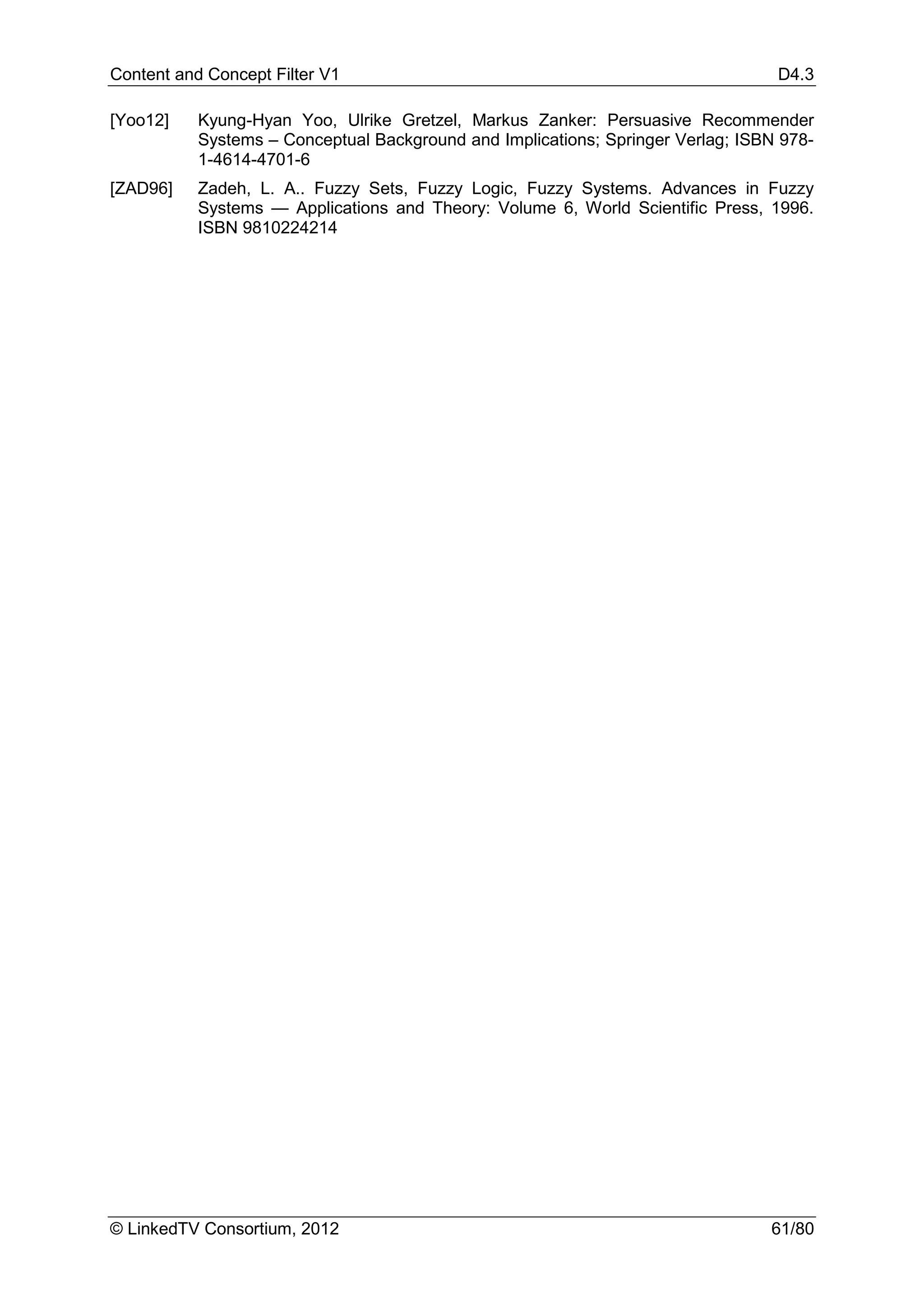 Content and Concept Filter V1                                                     D4.3

[Yoo12]    Kyung-Hyan Yoo, Ulrike Gretzel, Markus Zanker: Persuasive Recommender
           Systems – Conceptual Background and Implications; Springer Verlag; ISBN 978-
           1-4614-4701-6
[ZAD96]    Zadeh, L. A.. Fuzzy Sets, Fuzzy Logic, Fuzzy Systems. Advances in Fuzzy
           Systems — Applications and Theory: Volume 6, World Scientific Press, 1996.
           ISBN 9810224214




© LinkedTV Consortium, 2012                                                      61/80
 
