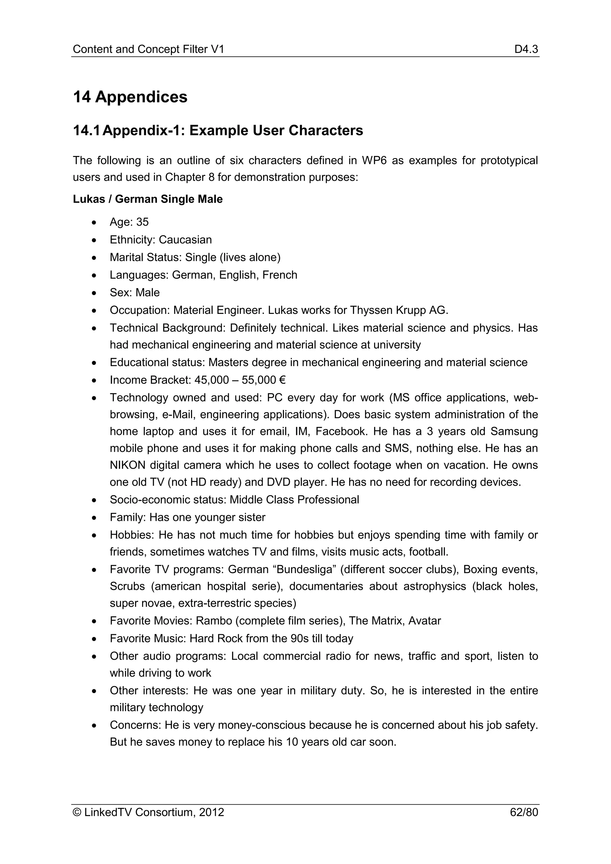 Content and Concept Filter V1                                                          D4.3



14 Appendices

14.1 Appendix-1: Example User Characters

The following is an outline of six characters defined in WP6 as examples for prototypical
users and used in Chapter 8 for demonstration purposes:
Lukas / German Single Male

   •   Age: 35
   •   Ethnicity: Caucasian
   •   Marital Status: Single (lives alone)
   •   Languages: German, English, French
   •   Sex: Male
   •   Occupation: Material Engineer. Lukas works for Thyssen Krupp AG.
   •   Technical Background: Definitely technical. Likes material science and physics. Has
       had mechanical engineering and material science at university
   •   Educational status: Masters degree in mechanical engineering and material science
   •   Income Bracket: 45,000 – 55,000 €
   •   Technology owned and used: PC every day for work (MS office applications, web-
       browsing, e-Mail, engineering applications). Does basic system administration of the
       home laptop and uses it for email, IM, Facebook. He has a 3 years old Samsung
       mobile phone and uses it for making phone calls and SMS, nothing else. He has an
       NIKON digital camera which he uses to collect footage when on vacation. He owns
       one old TV (not HD ready) and DVD player. He has no need for recording devices.
   •   Socio-economic status: Middle Class Professional
   •   Family: Has one younger sister
   •   Hobbies: He has not much time for hobbies but enjoys spending time with family or
       friends, sometimes watches TV and films, visits music acts, football.
   •   Favorite TV programs: German “Bundesliga” (different soccer clubs), Boxing events,
       Scrubs (american hospital serie), documentaries about astrophysics (black holes,
       super novae, extra-terrestric species)
   •   Favorite Movies: Rambo (complete film series), The Matrix, Avatar
   •   Favorite Music: Hard Rock from the 90s till today
   •   Other audio programs: Local commercial radio for news, traffic and sport, listen to
       while driving to work
   •   Other interests: He was one year in military duty. So, he is interested in the entire
       military technology
   •   Concerns: He is very money-conscious because he is concerned about his job safety.
       But he saves money to replace his 10 years old car soon.




© LinkedTV Consortium, 2012                                                           62/80
 
