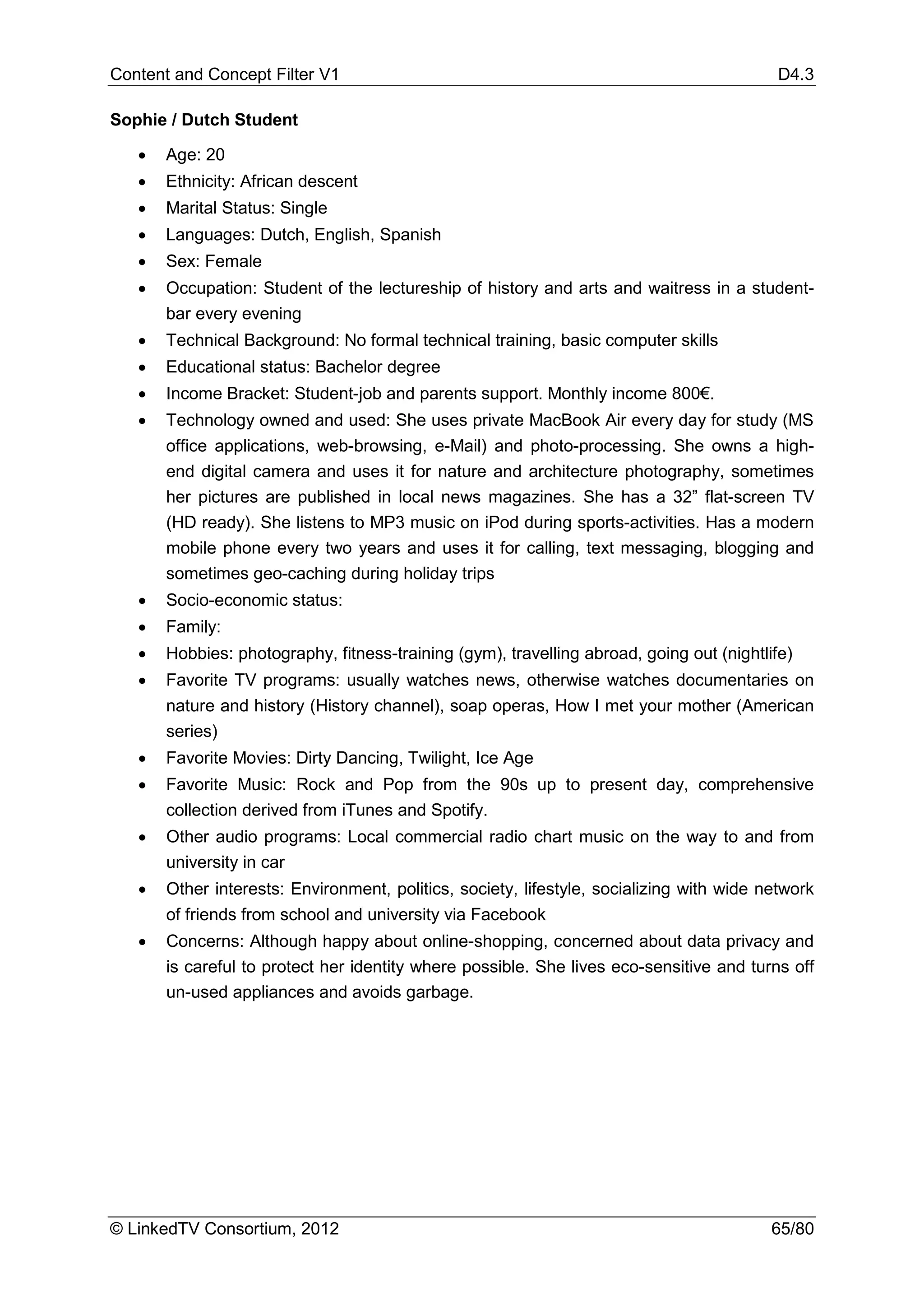 Content and Concept Filter V1                                                              D4.3

Sophie / Dutch Student

   •   Age: 20
   •   Ethnicity: African descent
   •   Marital Status: Single
   •   Languages: Dutch, English, Spanish
   •   Sex: Female
   •   Occupation: Student of the lectureship of history and arts and waitress in a student-
       bar every evening
   •   Technical Background: No formal technical training, basic computer skills
   •   Educational status: Bachelor degree
   •   Income Bracket: Student-job and parents support. Monthly income 800€.
   •   Technology owned and used: She uses private MacBook Air every day for study (MS
       office applications, web-browsing, e-Mail) and photo-processing. She owns a high-
       end digital camera and uses it for nature and architecture photography, sometimes
       her pictures are published in local news magazines. She has a 32” flat-screen TV
       (HD ready). She listens to MP3 music on iPod during sports-activities. Has a modern
       mobile phone every two years and uses it for calling, text messaging, blogging and
       sometimes geo-caching during holiday trips
   •   Socio-economic status:
   •   Family:
   •   Hobbies: photography, fitness-training (gym), travelling abroad, going out (nightlife)
   •   Favorite TV programs: usually watches news, otherwise watches documentaries on
       nature and history (History channel), soap operas, How I met your mother (American
       series)
   •   Favorite Movies: Dirty Dancing, Twilight, Ice Age
   •   Favorite Music: Rock and Pop from the 90s up to present day, comprehensive
       collection derived from iTunes and Spotify.
   •   Other audio programs: Local commercial radio chart music on the way to and from
       university in car
   •   Other interests: Environment, politics, society, lifestyle, socializing with wide network
       of friends from school and university via Facebook
   •   Concerns: Although happy about online-shopping, concerned about data privacy and
       is careful to protect her identity where possible. She lives eco-sensitive and turns off
       un-used appliances and avoids garbage.




© LinkedTV Consortium, 2012                                                               65/80
 