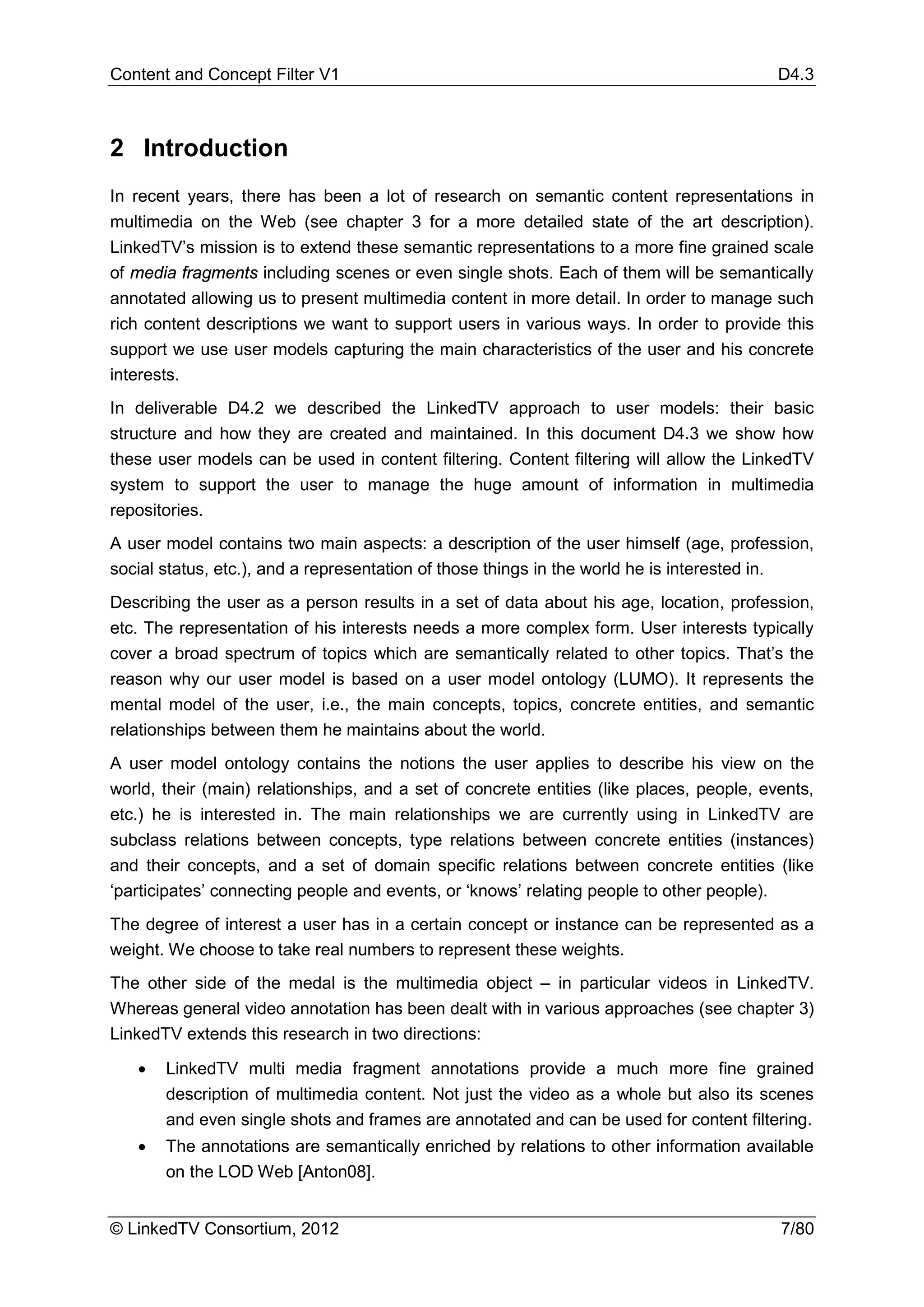 Content and Concept Filter V1                                                             D4.3



2 Introduction
In recent years, there has been a lot of research on semantic content representations in
multimedia on the Web (see chapter 3 for a more detailed state of the art description).
LinkedTV’s mission is to extend these semantic representations to a more fine grained scale
of media fragments including scenes or even single shots. Each of them will be semantically
annotated allowing us to present multimedia content in more detail. In order to manage such
rich content descriptions we want to support users in various ways. In order to provide this
support we use user models capturing the main characteristics of the user and his concrete
interests.
In deliverable D4.2 we described the LinkedTV approach to user models: their basic
structure and how they are created and maintained. In this document D4.3 we show how
these user models can be used in content filtering. Content filtering will allow the LinkedTV
system to support the user to manage the huge amount of information in multimedia
repositories.
A user model contains two main aspects: a description of the user himself (age, profession,
social status, etc.), and a representation of those things in the world he is interested in.
Describing the user as a person results in a set of data about his age, location, profession,
etc. The representation of his interests needs a more complex form. User interests typically
cover a broad spectrum of topics which are semantically related to other topics. That’s the
reason why our user model is based on a user model ontology (LUMO). It represents the
mental model of the user, i.e., the main concepts, topics, concrete entities, and semantic
relationships between them he maintains about the world.
A user model ontology contains the notions the user applies to describe his view on the
world, their (main) relationships, and a set of concrete entities (like places, people, events,
etc.) he is interested in. The main relationships we are currently using in LinkedTV are
subclass relations between concepts, type relations between concrete entities (instances)
and their concepts, and a set of domain specific relations between concrete entities (like
‘participates’ connecting people and events, or ‘knows’ relating people to other people).
The degree of interest a user has in a certain concept or instance can be represented as a
weight. We choose to take real numbers to represent these weights.
The other side of the medal is the multimedia object – in particular videos in LinkedTV.
Whereas general video annotation has been dealt with in various approaches (see chapter 3)
LinkedTV extends this research in two directions:

   •   LinkedTV multi media fragment annotations provide a much more fine grained
       description of multimedia content. Not just the video as a whole but also its scenes
       and even single shots and frames are annotated and can be used for content filtering.
   •   The annotations are semantically enriched by relations to other information available
       on the LOD Web [Anton08].


© LinkedTV Consortium, 2012                                                               7/80
 