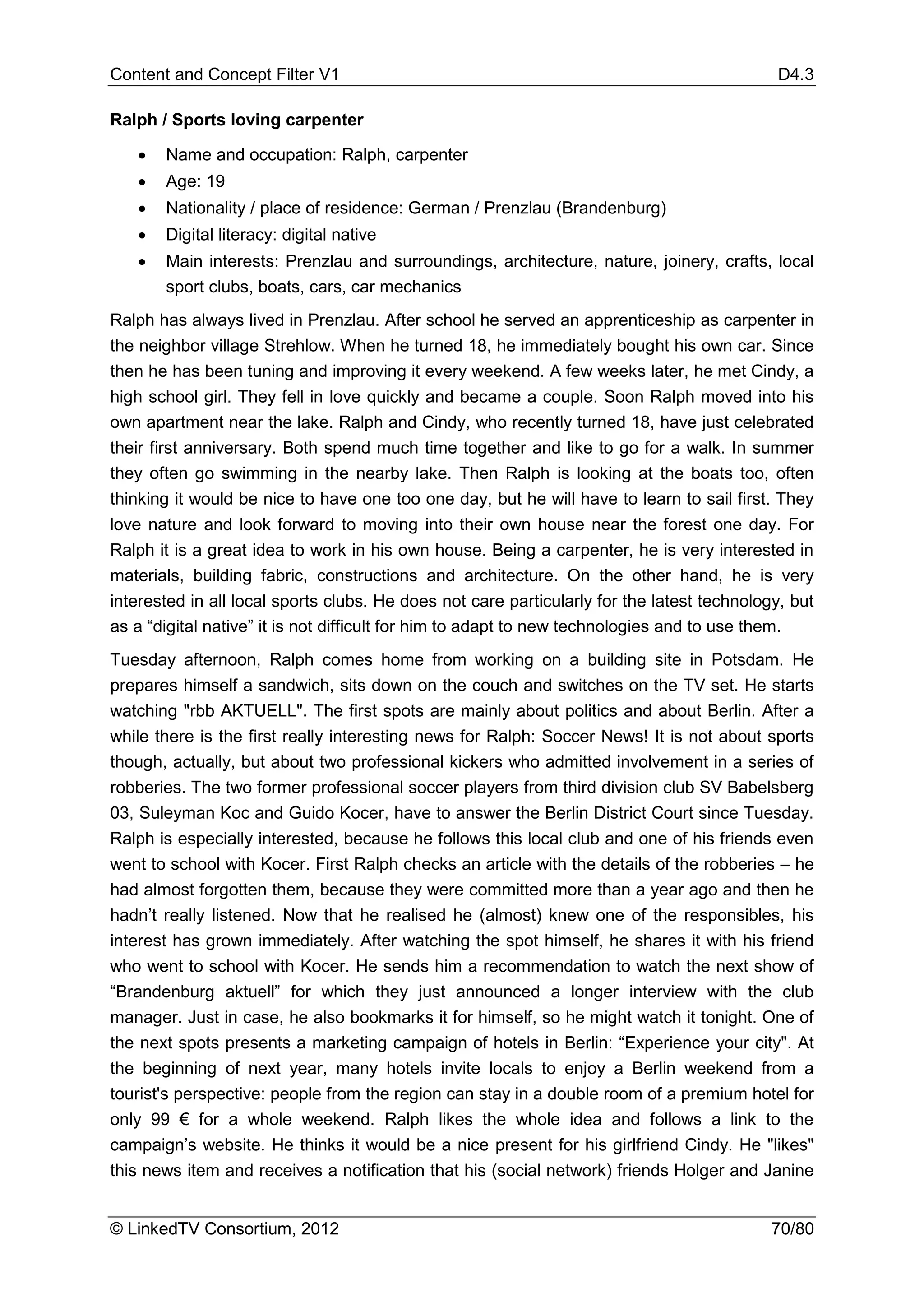 Content and Concept Filter V1                                                               D4.3

Ralph / Sports loving carpenter

   •   Name and occupation: Ralph, carpenter
   •   Age: 19
   •   Nationality / place of residence: German / Prenzlau (Brandenburg)
   •   Digital literacy: digital native
   •   Main interests: Prenzlau and surroundings, architecture, nature, joinery, crafts, local
       sport clubs, boats, cars, car mechanics
Ralph has always lived in Prenzlau. After school he served an apprenticeship as carpenter in
the neighbor village Strehlow. When he turned 18, he immediately bought his own car. Since
then he has been tuning and improving it every weekend. A few weeks later, he met Cindy, a
high school girl. They fell in love quickly and became a couple. Soon Ralph moved into his
own apartment near the lake. Ralph and Cindy, who recently turned 18, have just celebrated
their first anniversary. Both spend much time together and like to go for a walk. In summer
they often go swimming in the nearby lake. Then Ralph is looking at the boats too, often
thinking it would be nice to have one too one day, but he will have to learn to sail first. They
love nature and look forward to moving into their own house near the forest one day. For
Ralph it is a great idea to work in his own house. Being a carpenter, he is very interested in
materials, building fabric, constructions and architecture. On the other hand, he is very
interested in all local sports clubs. He does not care particularly for the latest technology, but
as a “digital native” it is not difficult for him to adapt to new technologies and to use them.
Tuesday afternoon, Ralph comes home from working on a building site in Potsdam. He
prepares himself a sandwich, sits down on the couch and switches on the TV set. He starts
watching "rbb AKTUELL". The first spots are mainly about politics and about Berlin. After a
while there is the first really interesting news for Ralph: Soccer News! It is not about sports
though, actually, but about two professional kickers who admitted involvement in a series of
robberies. The two former professional soccer players from third division club SV Babelsberg
03, Suleyman Koc and Guido Kocer, have to answer the Berlin District Court since Tuesday.
Ralph is especially interested, because he follows this local club and one of his friends even
went to school with Kocer. First Ralph checks an article with the details of the robberies – he
had almost forgotten them, because they were committed more than a year ago and then he
hadn’t really listened. Now that he realised he (almost) knew one of the responsibles, his
interest has grown immediately. After watching the spot himself, he shares it with his friend
who went to school with Kocer. He sends him a recommendation to watch the next show of
“Brandenburg aktuell” for which they just announced a longer interview with the club
manager. Just in case, he also bookmarks it for himself, so he might watch it tonight. One of
the next spots presents a marketing campaign of hotels in Berlin: “Experience your city". At
the beginning of next year, many hotels invite locals to enjoy a Berlin weekend from a
tourist's perspective: people from the region can stay in a double room of a premium hotel for
only 99 € for a whole weekend. Ralph likes the whole idea and follows a link to the
campaign’s website. He thinks it would be a nice present for his girlfriend Cindy. He "likes"
this news item and receives a notification that his (social network) friends Holger and Janine


© LinkedTV Consortium, 2012                                                                 70/80
 