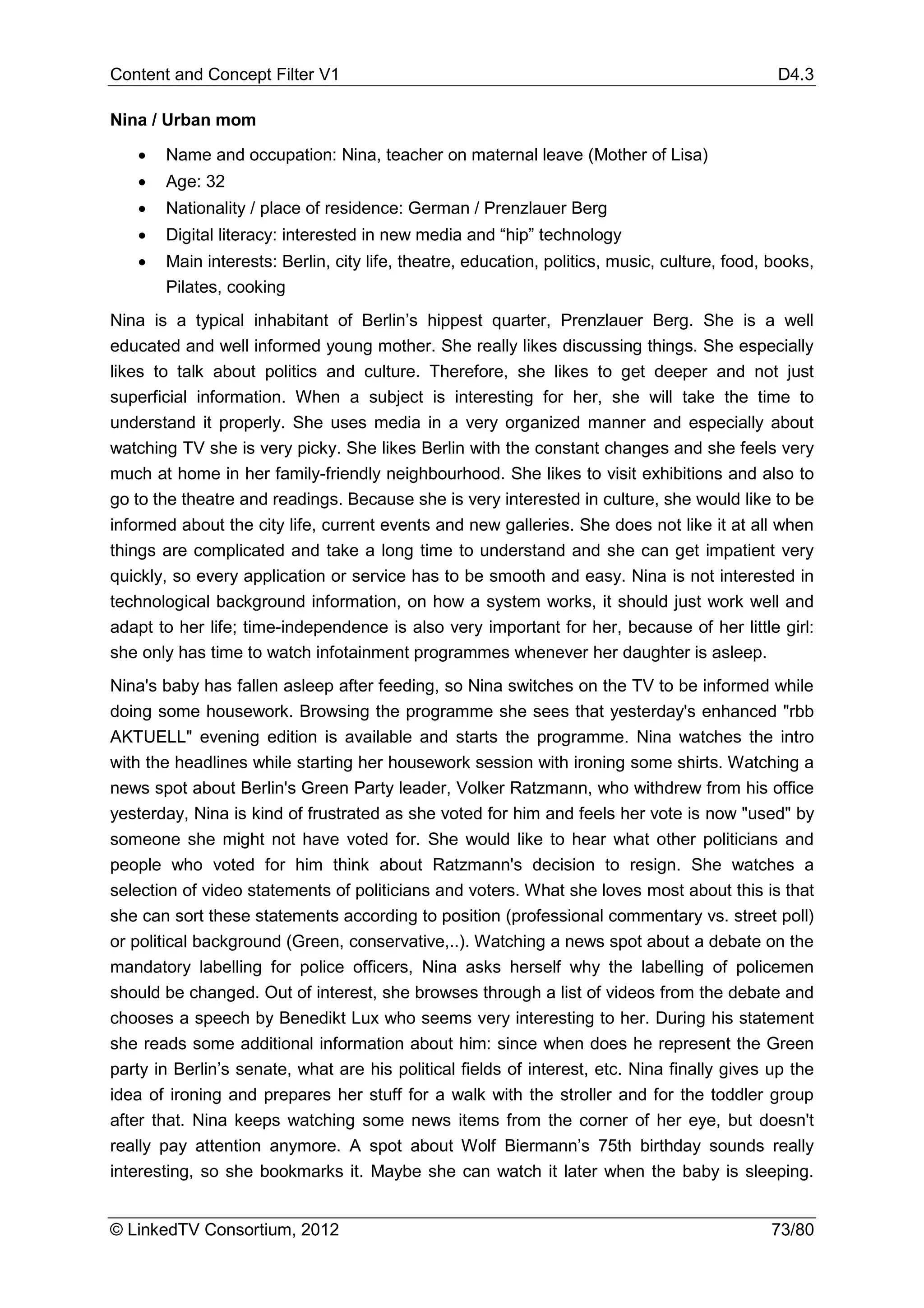 Content and Concept Filter V1                                                                 D4.3

Nina / Urban mom

   •   Name and occupation: Nina, teacher on maternal leave (Mother of Lisa)
   •   Age: 32
   •   Nationality / place of residence: German / Prenzlauer Berg
   •   Digital literacy: interested in new media and “hip” technology
   •   Main interests: Berlin, city life, theatre, education, politics, music, culture, food, books,
       Pilates, cooking
Nina is a typical inhabitant of Berlin’s hippest quarter, Prenzlauer Berg. She is a well
educated and well informed young mother. She really likes discussing things. She especially
likes to talk about politics and culture. Therefore, she likes to get deeper and not just
superficial information. When a subject is interesting for her, she will take the time to
understand it properly. She uses media in a very organized manner and especially about
watching TV she is very picky. She likes Berlin with the constant changes and she feels very
much at home in her family-friendly neighbourhood. She likes to visit exhibitions and also to
go to the theatre and readings. Because she is very interested in culture, she would like to be
informed about the city life, current events and new galleries. She does not like it at all when
things are complicated and take a long time to understand and she can get impatient very
quickly, so every application or service has to be smooth and easy. Nina is not interested in
technological background information, on how a system works, it should just work well and
adapt to her life; time-independence is also very important for her, because of her little girl:
she only has time to watch infotainment programmes whenever her daughter is asleep.
Nina's baby has fallen asleep after feeding, so Nina switches on the TV to be informed while
doing some housework. Browsing the programme she sees that yesterday's enhanced "rbb
AKTUELL" evening edition is available and starts the programme. Nina watches the intro
with the headlines while starting her housework session with ironing some shirts. Watching a
news spot about Berlin's Green Party leader, Volker Ratzmann, who withdrew from his office
yesterday, Nina is kind of frustrated as she voted for him and feels her vote is now "used" by
someone she might not have voted for. She would like to hear what other politicians and
people who voted for him think about Ratzmann's decision to resign. She watches a
selection of video statements of politicians and voters. What she loves most about this is that
she can sort these statements according to position (professional commentary vs. street poll)
or political background (Green, conservative,..). Watching a news spot about a debate on the
mandatory labelling for police officers, Nina asks herself why the labelling of policemen
should be changed. Out of interest, she browses through a list of videos from the debate and
chooses a speech by Benedikt Lux who seems very interesting to her. During his statement
she reads some additional information about him: since when does he represent the Green
party in Berlin’s senate, what are his political fields of interest, etc. Nina finally gives up the
idea of ironing and prepares her stuff for a walk with the stroller and for the toddler group
after that. Nina keeps watching some news items from the corner of her eye, but doesn't
really pay attention anymore. A spot about Wolf Biermann’s 75th birthday sounds really
interesting, so she bookmarks it. Maybe she can watch it later when the baby is sleeping.


© LinkedTV Consortium, 2012                                                                  73/80
 