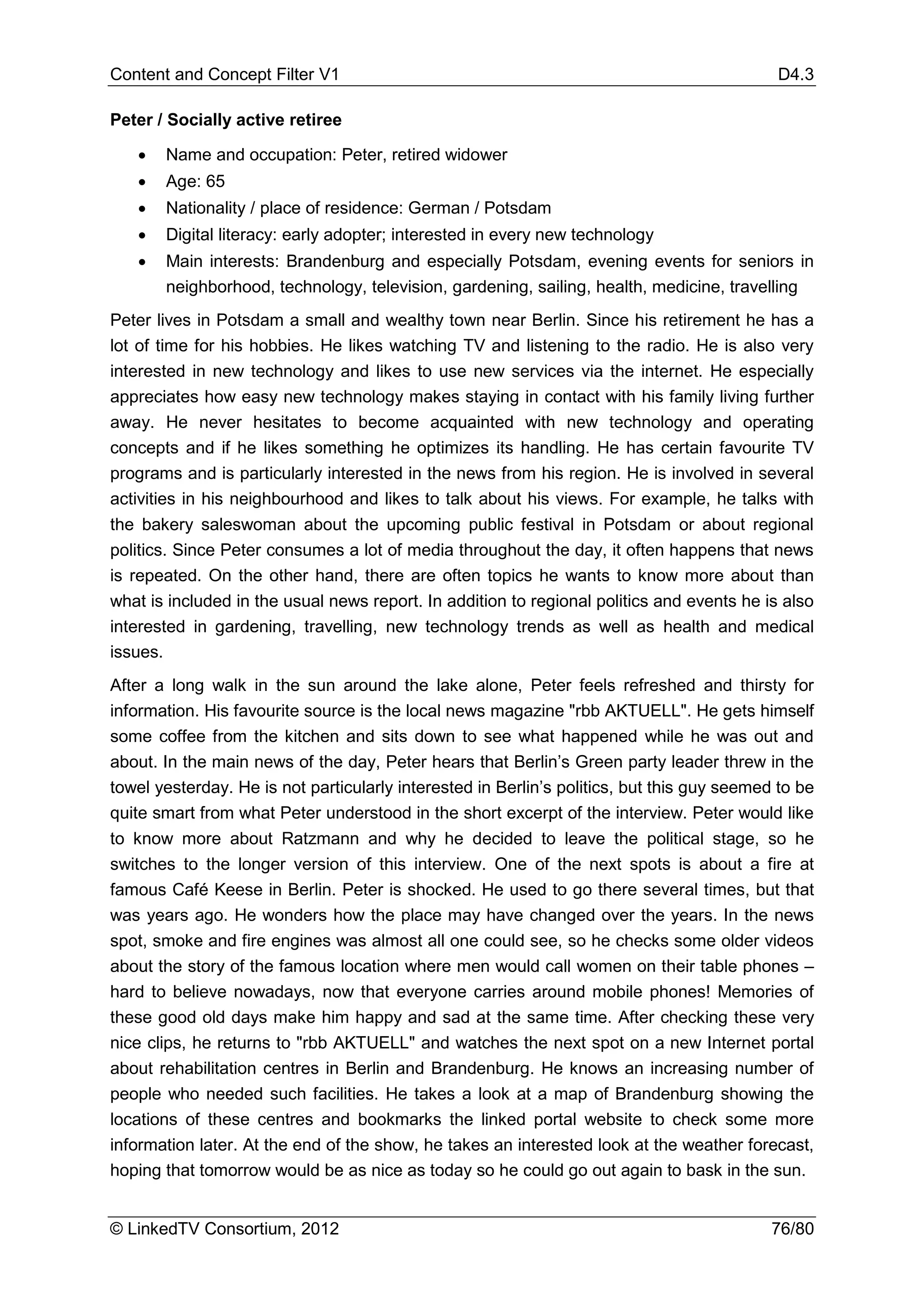 Content and Concept Filter V1                                                               D4.3

Peter / Socially active retiree

   •   Name and occupation: Peter, retired widower
   •   Age: 65
   •   Nationality / place of residence: German / Potsdam
   •   Digital literacy: early adopter; interested in every new technology
   •   Main interests: Brandenburg and especially Potsdam, evening events for seniors in
       neighborhood, technology, television, gardening, sailing, health, medicine, travelling
Peter lives in Potsdam a small and wealthy town near Berlin. Since his retirement he has a
lot of time for his hobbies. He likes watching TV and listening to the radio. He is also very
interested in new technology and likes to use new services via the internet. He especially
appreciates how easy new technology makes staying in contact with his family living further
away. He never hesitates to become acquainted with new technology and operating
concepts and if he likes something he optimizes its handling. He has certain favourite TV
programs and is particularly interested in the news from his region. He is involved in several
activities in his neighbourhood and likes to talk about his views. For example, he talks with
the bakery saleswoman about the upcoming public festival in Potsdam or about regional
politics. Since Peter consumes a lot of media throughout the day, it often happens that news
is repeated. On the other hand, there are often topics he wants to know more about than
what is included in the usual news report. In addition to regional politics and events he is also
interested in gardening, travelling, new technology trends as well as health and medical
issues.
After a long walk in the sun around the lake alone, Peter feels refreshed and thirsty for
information. His favourite source is the local news magazine "rbb AKTUELL". He gets himself
some coffee from the kitchen and sits down to see what happened while he was out and
about. In the main news of the day, Peter hears that Berlin’s Green party leader threw in the
towel yesterday. He is not particularly interested in Berlin’s politics, but this guy seemed to be
quite smart from what Peter understood in the short excerpt of the interview. Peter would like
to know more about Ratzmann and why he decided to leave the political stage, so he
switches to the longer version of this interview. One of the next spots is about a fire at
famous Café Keese in Berlin. Peter is shocked. He used to go there several times, but that
was years ago. He wonders how the place may have changed over the years. In the news
spot, smoke and fire engines was almost all one could see, so he checks some older videos
about the story of the famous location where men would call women on their table phones –
hard to believe nowadays, now that everyone carries around mobile phones! Memories of
these good old days make him happy and sad at the same time. After checking these very
nice clips, he returns to "rbb AKTUELL" and watches the next spot on a new Internet portal
about rehabilitation centres in Berlin and Brandenburg. He knows an increasing number of
people who needed such facilities. He takes a look at a map of Brandenburg showing the
locations of these centres and bookmarks the linked portal website to check some more
information later. At the end of the show, he takes an interested look at the weather forecast,
hoping that tomorrow would be as nice as today so he could go out again to bask in the sun.


© LinkedTV Consortium, 2012                                                                 76/80
 