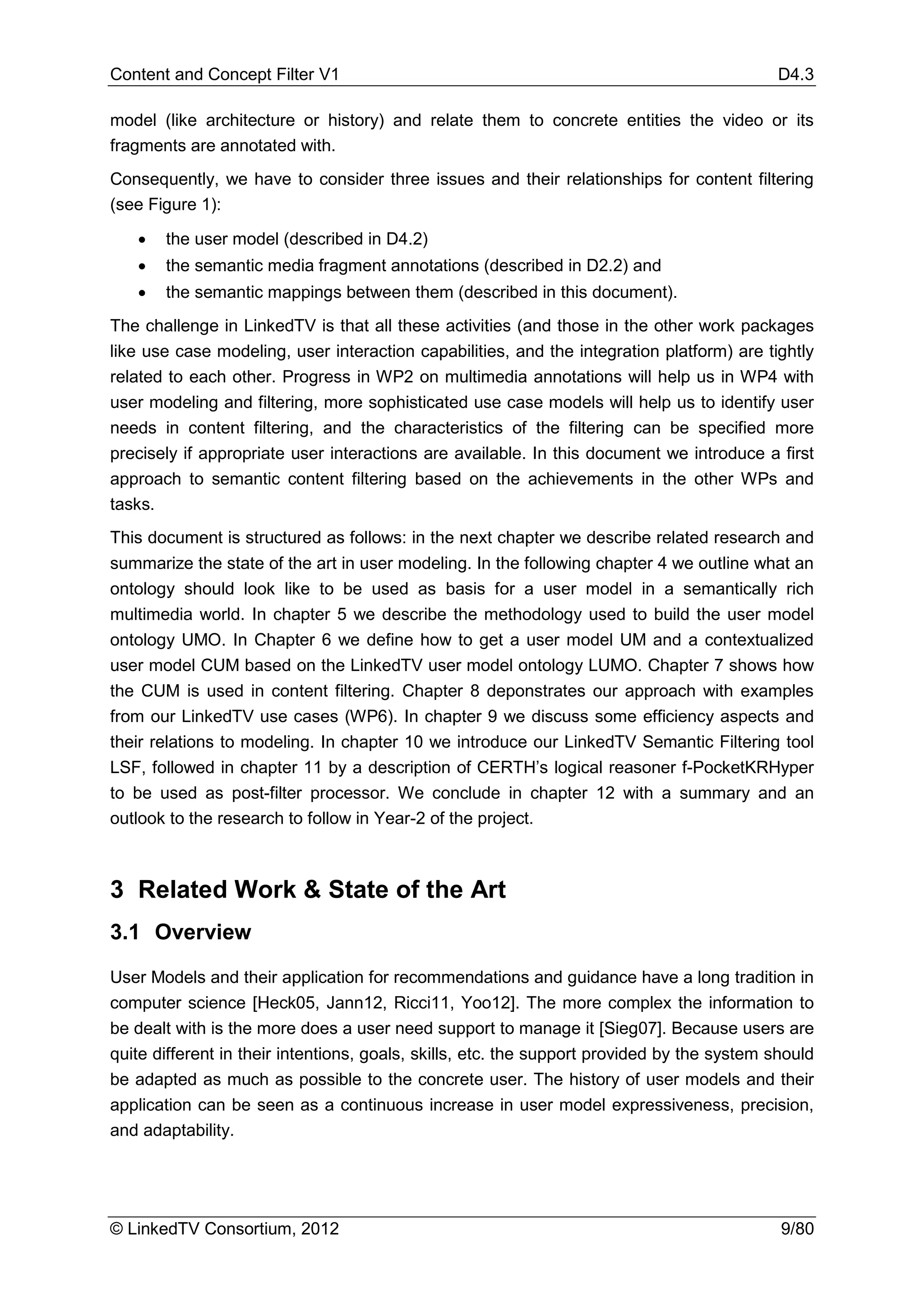 Content and Concept Filter V1                                                               D4.3

model (like architecture or history) and relate them to concrete entities the video or its
fragments are annotated with.
Consequently, we have to consider three issues and their relationships for content filtering
(see Figure 1):

   •   the user model (described in D4.2)
   •   the semantic media fragment annotations (described in D2.2) and
   •   the semantic mappings between them (described in this document).
The challenge in LinkedTV is that all these activities (and those in the other work packages
like use case modeling, user interaction capabilities, and the integration platform) are tightly
related to each other. Progress in WP2 on multimedia annotations will help us in WP4 with
user modeling and filtering, more sophisticated use case models will help us to identify user
needs in content filtering, and the characteristics of the filtering can be specified more
precisely if appropriate user interactions are available. In this document we introduce a first
approach to semantic content filtering based on the achievements in the other WPs and
tasks.
This document is structured as follows: in the next chapter we describe related research and
summarize the state of the art in user modeling. In the following chapter 4 we outline what an
ontology should look like to be used as basis for a user model in a semantically rich
multimedia world. In chapter 5 we describe the methodology used to build the user model
ontology UMO. In Chapter 6 we define how to get a user model UM and a contextualized
user model CUM based on the LinkedTV user model ontology LUMO. Chapter 7 shows how
the CUM is used in content filtering. Chapter 8 deponstrates our approach with examples
from our LinkedTV use cases (WP6). In chapter 9 we discuss some efficiency aspects and
their relations to modeling. In chapter 10 we introduce our LinkedTV Semantic Filtering tool
LSF, followed in chapter 11 by a description of CERTH’s logical reasoner f-PocketKRHyper
to be used as post-filter processor. We conclude in chapter 12 with a summary and an
outlook to the research to follow in Year-2 of the project.



3 Related Work & State of the Art
3.1 Overview
User Models and their application for recommendations and guidance have a long tradition in
computer science [Heck05, Jann12, Ricci11, Yoo12]. The more complex the information to
be dealt with is the more does a user need support to manage it [Sieg07]. Because users are
quite different in their intentions, goals, skills, etc. the support provided by the system should
be adapted as much as possible to the concrete user. The history of user models and their
application can be seen as a continuous increase in user model expressiveness, precision,
and adaptability.




© LinkedTV Consortium, 2012                                                                  9/80
 