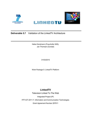 Deliverable 5.7 Validation of the LinkedTV Architecture
Heike Horstmann (Fraunhofer IAIS),
Jan Thomsen (Condat)
31/03/2015
Work Package 5: LinkedTV Platform
LinkedTV
Television Linked To The Web
Integrated Project (IP)
FP7-ICT-2011-7. Information and Communication Technologies
Grant Agreement Number 287911
 