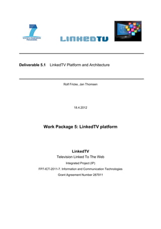 Deliverable 5.1   LinkedTV Platform and Architecture




                           Rolf Fricke, Jan Thomsen




                                  18.4.2012




             Work Package 5: LinkedTV platform




                                 LinkedTV
                      Television Linked To The Web
                            Integrated Project (IP)
          FP7-ICT-2011-7. Information and Communication Technologies
                       Grant Agreement Number 287911
 