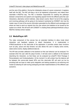 LinkedTV front-end: video player and MediaCanvas API                                       D5.2

and the rest of the platform. During the initialisation phase of a given component, it registers
itself with the NIC. The NIC will keep a list of all registered components, and makes them
reachable in RESTful way. The NIC is therefore responsible for creating the pathways
between components and systems and regulating signals from/to the different parts like user
interactions, alternative control methods, video stream events. Most if not all of the outgoing
and incoming pathways will be going to the backend maintained by CONDAT who has the
master copy of most of the source information generated by the different work-packages and
where we need to send our signals from the user actions and statistics to be reused by the
system as a whole. We will work with CONDAT in creating these pathways/interfaces using a
RESTful interface where needed.



2.2 MediaPlayer API

The video component of the canvas has an extended interface to allow mode direct
interaction and feedback systems to attach themselves. It is implemented in
HTML5/JavaScript on the client-side of the application. It provides certain basic functions
such as play, pause and skip forward, but also allows the user to display active events,
select active events, display additional data etc.
The API also provides callbacks to the backend so that user behavior can be analyzed. For
example when the user calls the play() function, it will also send a callback to the backend
describing the interaction, so that these can be analyzed by LinkedTV Work Package 4
Personalisation and Contextualisation. At the moment it is still unclear how the balance will
be between this server-side based API's and this client-side API will work out but by
providing both we hope to make quick integration and testing possible by not enforcing one
model but allowing for both during prototyping and later implementations of the different user
scenario's.




© LinkedTV Consortium, 2012                                                               11/32
 