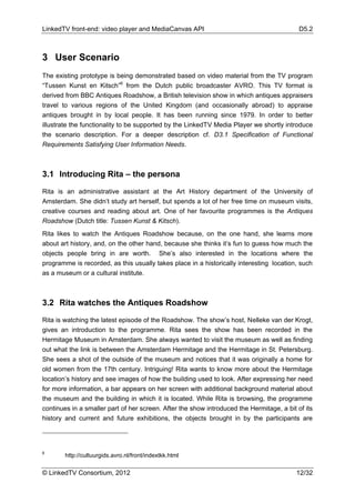 LinkedTV front-end: video player and MediaCanvas API                                       D5.2



3 User Scenario
The existing prototype is being demonstrated based on video material from the TV program
“Tussen Kunst en Kitsch”6 from the Dutch public broadcaster AVRO. This TV format is
derived from BBC Antiques Roadshow, a British television show in which antiques appraisers
travel to various regions of the United Kingdom (and occasionally abroad) to appraise
antiques brought in by local people. It has been running since 1979. In order to better
illustrate the functionality to be supported by the LinkedTV Media Player we shortly introduce
the scenario description. For a deeper description cf. D3.1 Specification of Functional
Requirements Satisfying User Information Needs.



3.1 Introducing Rita – the persona

Rita is an administrative assistant at the Art History department of the University of
Amsterdam. She didn’t study art herself, but spends a lot of her free time on museum visits,
creative courses and reading about art. One of her favourite programmes is the Antiques
Roadshow (Dutch title: Tussen Kunst & Kitsch).
Rita likes to watch the Antiques Roadshow because, on the one hand, she learns more
about art history, and, on the other hand, because she thinks it’s fun to guess how much the
objects people bring in are worth. She’s also interested in the locations where the
programme is recorded, as this usually takes place in a historically interesting location, such
as a museum or a cultural institute.



3.2 Rita watches the Antiques Roadshow

Rita is watching the latest episode of the Roadshow. The show’s host, Nelleke van der Krogt,
gives an introduction to the programme. Rita sees the show has been recorded in the
Hermitage Museum in Amsterdam. She always wanted to visit the museum as well as finding
out what the link is between the Amsterdam Hermitage and the Hermitage in St. Petersburg.
She sees a shot of the outside of the museum and notices that it was originally a home for
old women from the 17th century. Intriguing! Rita wants to know more about the Hermitage
location’s history and see images of how the building used to look. After expressing her need
for more information, a bar appears on her screen with additional background material about
the museum and the building in which it is located. While Rita is browsing, the programme
continues in a smaller part of her screen. After the show introduced the Hermitage, a bit of its
history and current and future exhibitions, the objects brought in by the participants are




6
        http://cultuurgids.avro.nl/front/indextkk.html

© LinkedTV Consortium, 2012                                                               12/32
 