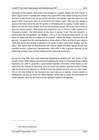 LinkedTV front-end: video player and MediaCanvas API                                       D5.2

evaluated by the experts. One person has brought in a golden, filigree box from France in
which people stored a sponge with vinegar they could sniff to stay awake during long church
sermons. Inside the box, the Chi Ro symbol has been incorporated. Rita has heard of it, but
doesn’t really know much about its provenance and history. Again, Rita uses the remote to
access information about the Chi Ro symbol on Wikipedia and to explore a similar object, a
golden box with the same symbol, found on the Europeana portal.7 Since she doesn’t want to
miss the expert’s opinion, Rita pauses the programme only to resume it after exploring the
Europeana content. The final person on the show (a woman in her 70s) has brought in a
painting that has the signature ‘Jan Sluijters’. This is in fact a famous Dutch painter, so she
wants to make sure that it is indeed his. The expert - Willem de Winter - confirms that it is
genuine. He states that the painting depicts a street scene in Paris, and that it was made in
1906. Rita thinks the painting is beautiful, and wants to learn more about Sluijters and his
work. She learns that he experimented with various styles that were typical for the era:
including fauvism, cubism and expressionism. She’d like to see a general overview of the
differences of these styles and the leaders of the respective movements.


During the show Rita could mark interesting fragments by pressing the “tag” button on her
remote control. While tagging she continued watching the show but afterwards these marked
fragments are used to generate a personalized extended information show based on the
topics Rita has marked as interesting. She can watch this related / extended content directly
after the show on her television or decide to have this playlist saved so she can view it later.
This is not only limited to her television but could also be a desktop, second screen or
Smartphone, as long as these are linked together. She’s able to share this information on
social networks, allowing her friends to see highlights related to the episode.




7
        http://www.europeana.eu

© LinkedTV Consortium, 2012                                                               13/32
 