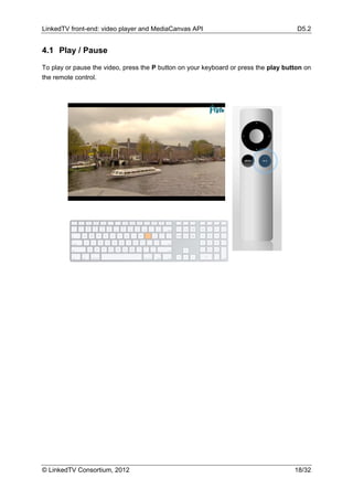 LinkedTV front-end: video player and MediaCanvas API                                  D5.2


4.1 Play / Pause

To play or pause the video, press the P button on your keyboard or press the play button on
the remote control.




© LinkedTV Consortium, 2012                                                          18/32
 
