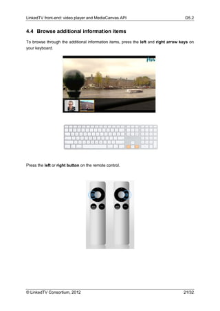 LinkedTV front-end: video player and MediaCanvas API                                 D5.2


4.4 Browse additional information items

To browse through the additional information items, press the left and right arrow keys on
your keyboard.




Press the left or right button on the remote control.




© LinkedTV Consortium, 2012                                                         21/32
 